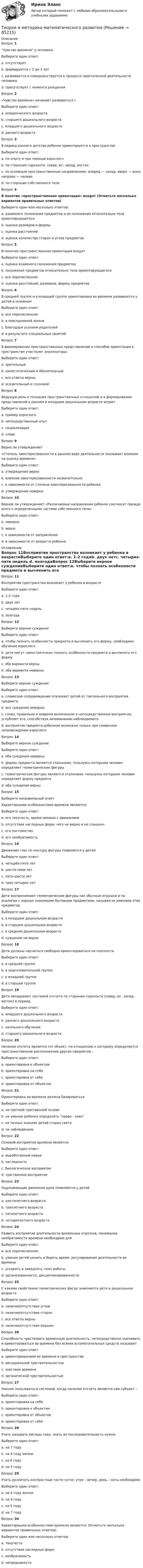     
            Описание
            Вопрос 1Чувство времени у человекаВыберите один ответ:a. отсутствуетb. формируется с 2 до 3 летc. развивается и совершенствуется в процессе практической деятельности человека d. присутствует с момента рожденияВопрос 2 «Чувство времени» начинает развиваться сВыберите один ответ:a. младенческого возраста b. старшего дошкольного возрастаc. младшего дошкольного возрастаd. раннего возрастаВопрос 3В период раннего детства ребенок ориентируется в пространствеВыберите один ответ:a. по опыту и при помощи взрослогоb. по сторонам горизонта: север, юг, запад, восток.c. по основным пространственным направлениям: вперед — назад, вверх — вниз, направо — налевоd. по сторонам собственного тела Вопрос 4В понятие «пространственная ориентация» входят (Отметьте несколько вариантов правильных ответов)Выберите один или несколько ответов:a. взаимного положения предметов и их положения относительно тела ориентирующегося b. оценка размеров и формы c. оценка расстояний d. оценка количества сторон и углов предметовВопрос 5В понятие пространственная ориентация входитВыберите один ответ:a. оценка взаимного положения предметовb. положения предметов относительно тела ориентирующегосяc. все перечисленное d. оценка расстояний, размеров, формы предметовВопрос 6В средней группе и в младшей группе ориентировка во времени развивается у детей в основномВыберите один ответ:a. все перечисленноеb. в повседневной жизни c. благодаря усилиям родителейd. в результате специальных занятийВопрос 7В формировании пространственных представлений и способов ориентации в пространстве участвуют анализаторы:Выберите один ответ:a. зрительныйb. кинестетический и обонятельныйc. все ответы верны d. осязательный и слуховойВопрос 8Ведущую роль в познании пространственных отношений и в формировании представлений в раннем и младшем дошкольном возрасте играетВыберите один ответ:a. пример взрослогоb. непосредственный опыт c. социализацияd. словоВопрос 9Верно ли утверждение? «Степень заинтересованности в данном виде деятельности оказывает влияние на оценку времени»Выберите один ответ:a. утверждение верно b. влияние заинтересованности незначительноc. в зависимости от степени заинтересованности ребенкаd. утверждение неверноВопрос 10Верное ли утверждение? «Различаемые направления ребенок соотносит прежде всего с определенными частями собственного тела»Выберите один ответ:a. неверноb. верно c. в зависимости от направленияd. в зависимости от возраста ребенка 
            Оглавление
            Вопрос 11Восприятие пространства возникает у ребенка в возрастеВыберите один ответ:a. 1-2 годаb. двух летc. четырех-пяти недель d. полгодаВопрос 12Выберите верное суждениеВыберите один ответ:a. чтобы познать особенности предмета и вычленить его форму, необходимо обучение взрослого b. дети могут самостоятельно познать особенности предмета и вычленить его формуc. оба варианта верныd. оба варианта неверныВопрос 13Выберите верное суждениеВыберите один ответ:a. словесное сопровождение отвлекает детей от тактильного восприятия предметаb. все суждения неверныc. слово, правильно и вовремя включенное в непосредственное восприятие, углубляет его, способствуя запоминанию наблюдаемого d. восприятие предмета ребенком возможно только при словесном сопровождении взрослогоВопрос 14Выберите верное суждениеВыберите один ответ:a. оба суждения неверныb. формы предмета являются эталонами, пользуясь которыми человек определяет геометрические фигурыc. геометрические фигуры являются эталонами, пользуясь которыми человек определяет форму предмета d. оба суждения верныВопрос 15Выберите неправильный ответ Характерными особенностями времени являются:Выберите один ответ:a. его текучесть, время связано с движениемb. отсутствие наглядных форм, «его не видно и не слышно».c. его постоянство d. его необратимостьВопрос 16Движение глаз по контуру фигуры появляется у детейВыберите один ответ:a. четырёх-пяти летb. шести-семи лет c. пяти-шести летd. трех-четырех летВопрос 17Дети воспринимают геометрические фигуры как обычные игрушки и по аналогии с хорошо знакомыми бытовыми предметами, называя их именами этих предметовВыберите один ответ:a. в младшем дошкольном возрасте b. в старшем дошкольном возрастеc. в среднем дошкольном возрастеd. суждение не верноВопрос 18Дети должны научиться свободно ориентироваться на плоскостиВыберите один ответ:a. в средней группеb. в подготовительной группеc. в младшей группеd. в старшей группе Вопрос 19Дети овладевают системой отсчета по сторонам горизонта (север, юг, запад, восток) в периодВыберите один ответ:a. младшего дошкольного возрастаb. раннего дошкольного возрастаc. школьного обучения d. старшего дошкольного возрастаВопрос 20Началом отсчета является тот объект, по отношению к которому определяется пространственное расположение других предметов –Выберите один ответ:a. ориентировка к объектамb. ориентировка на себеc. ориентировка от себяd. ориентировка от объектов Вопрос 21Ориентировка во времени должна базироватьсяВыберите один ответ:a. на прочной чувственной основе b. на умении ребенка определять право - левоc. на точных знаниях детей сторон светаd. на наблюденияхВопрос 22Основой восприятия времени является:Выберите один ответ:a. выработанный навыкb. наглядностьc. биологическое восприятиеd. чувственное восприятие Вопрос 23Ощупывающие движения руки появляются у детейВыберите один ответ:a. шестилетнего возрастаb. трехлетнего возрастаc. пятилетнего возрастаd. четырехлетнего возраста Вопрос 24Развить восприятие длительности временных отрезков, понимание необратимости времени необходимо дляВыберите один ответ:a. все перечисленное. b. умения детей ценить и беречь время, регулирования деятельности во времениc. ускорять и замедлять темп работыd. организованности, дисциплинированностиВопрос 25С какими свойствами геометрических фигур знакомятся дети в дошкольном возрастеВыберите один ответ:a. наличие/отсутствие угловb. наличие/отсутствие сторонc. все ответы верны d. наличие/отсутствие вершинВопрос 26Способность чувствовать временную длительность, непосредственно оценивать и ориентироваться во времени без всяких вспомогательных средств называютВыберите один ответ:a. ориентированием во времени и пространствеb. висцеральной чувствительностьюc. чувством времени d. органической чувствительностьюВопрос 27Умение пользоваться системой, когда началом отсчета является сам субъект –Выберите один ответ:a. ориентировка на себеb. ориентировка к объектамc. ориентировка от объектовd. ориентировка от себя Вопрос 28Учить называть месяцы года, знать их последовательность нужноВыберите один ответ:a. на 7 году b. на 4 году жизниc. на 6 годуd. на 5 годуВопрос 29Учить различать контрастные части суток: утро – вечер, день – ночь необходимоВыберите один ответ:a. на 4 году жизни b. на 6 годуc. на 5 годуd. на 7 годуВопрос 30Характерными особенностями времени являются: (Отметьте несколько вариантов правильных ответов)Выберите один или несколько ответов:a. текучесть b. отсутствие наглядных форм c. необратимость d. непрерывность  
            
            
            Теория и методика математического развитияТеория и методика математического развитияТеория и методика математического развития (ДО)Теория и методика математического развития (ДО)Теория и методика математического развития (ДО)Теория и методика математического развития (ДО)Теория и методика математического развития (ДО)Теория и методика инклюзивного образования (ПНК, ПДО, 2 часть) Тестовые вопросы к разделу 6теория и методика инклюзивного образования пр 3 9из 10балловТеория и методика инклюзивного образования Практическое занятие 1  НСПКТеория и методика инклюзивного образования  Практическое занятие 2. Задание 6 (филворд)  НСПКТеория и методика инклюзивного образования Практическое занятие 2. Задания 1-5 НСПКТеория и методика инклюзивного образования   Практическое занятие 6  НСПКТеория и методика математического развития