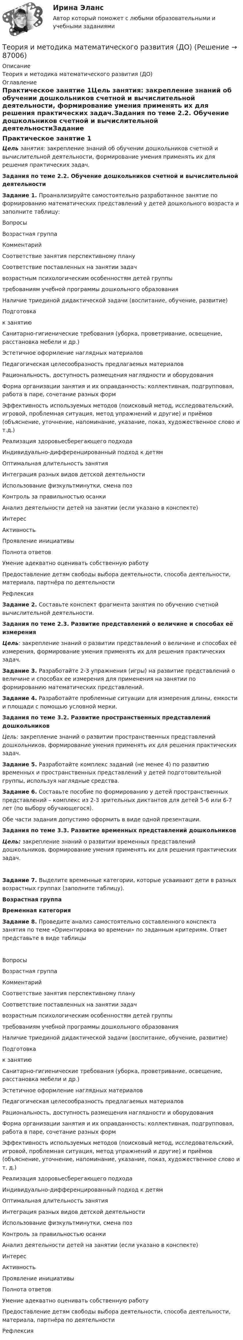      
            Описание
            Теория и методика математического развития (ДО) 
            Оглавление
            Практическое занятие 1Цель занятия: закрепление знаний об обучении дошкольников счетной и вычислительной деятельности, формирование умения применять их для решения практических задач.Задания по теме 2.2. Обучение дошкольников счетной и вычислительной деятельностиЗадание 1. Проанализируйте самостоятельно разработанное занятие по формированию математических представлений у детей дошкольного возраста и заполните таблицу:ВопросыВозрастная группаКомментарийСоответствие занятия перспективному плануСоответствие поставленных на занятии задачвозрастным психологическим особенностям детей группытребованиям учебной программы дошкольного образованияНаличие триединой дидактической задачи (воспитание, обучение, развитие)Подготовкак занятиюСанитарно-гигиенические требования (уборка, проветривание, освещение, расстановка мебели и др.)Эстетичное оформление наглядных материаловПедагогическая целесообразность предлагаемых материаловРациональность, доступность размещения наглядности и оборудованияФорма организации занятия и их оправданность: коллективная, подгрупповая, работа в паре, сочетание разных формЭффективность используемых методов (поисковый метод, исследовательский, игровой, проблемная ситуация, метод упражнений и другие) и приёмов (объяснение, уточнение, напоминание, указание, показ, художественное слово и т.д.)Реализация здоровьесберегающего подходаИндивидуально-дифференцированный подход к детямОптимальная длительность занятияИнтеграция разных видов детской деятельностиИспользование физкультминутки, смена позКонтроль за правильностью осанкиАнализ деятельности детей на занятии (если указано в конспекте)ИнтересАктивностьПроявление инициативыПолнота  ответовУмение адекватно оценивать собственную работуПредоставление детям свободы выбора деятельности, способа деятельности, материала, партнёра по деятельностиРефлексияЗадание 2. Составьте конспект фрагмента занятия по обучению счетной вычислительной деятельности.  Задания по теме 2.3. Развитие представлений о величине и способах её измеренияЦель: закрепление знаний о развитии представлений о величине и способах её измерения, формирование умения применять их для решения практических задач.Задание 3. Разработайте 2-3 упражнения (игры) на развитие представлений о величине и способах ее измерения для применения на занятии по формированию математических представлений.Задание 4. Разработайте проблемные ситуации для измерения длины, емкости и площади с помощью условной мерки.   Задания по теме 3.2. Развитие пространственных представлений дошкольников Цель: закрепление знаний о развитии пространственных представлений дошкольников, формирование умения применять их для решения практических задач. Задание 5. Разработайте комплекс заданий (не менее 4) по развитию временных и пространственных представлений у детей подготовительной группы, используя наглядные средства.Задание 6. Составьте пособие по формированию у детей пространственных представлений – комплекс из 2-3 зрительных диктантов для детей 5-6 или 6-7 лет (по выбору обучающегося).Обе части задания допустимо оформить в виде одной презентации.  Задания по теме 3.3. Развитие временных представлений дошкольников Цель: закрепление знаний о развитии временных представлений дошкольников, формирование умения применять их для решения практических задач. Задание 7. Выделите временные категории, которые усваивают дети в разных возрастных группах (заполните таблицу).Возрастная группаВременная категория      Задание 8. Проведите анализ самостоятельно составленного конспекта занятия по теме «Ориентировка во времени» по заданным критериям. Ответ представьте в виде таблицыВопросыВозрастная группаКомментарийСоответствие занятия перспективному плануСоответствие поставленных на занятии задачвозрастным психологическим особенностям детей группытребованиям учебной программы дошкольного образованияНаличие триединой дидактической задачи (воспитание, обучение, развитие)Подготовкак занятиюСанитарно-гигиенические требования (уборка, проветривание, освещение, расстановка мебели и др.)Эстетичное оформление наглядных материаловПедагогическая целесообразность предлагаемых материаловРациональность, доступность размещения наглядности и оборудованияФорма организации занятия и их оправданность: коллективная, подгрупповая, работа в паре, сочетание разных формЭффективность используемых методов (поисковый метод, исследовательский, игровой, проблемная ситуация, метод упражнений и другие) и приёмов (объяснение, уточнение, напоминание, указание, показ, художественное слово и т. д.)Реализация здоровьесберегающего подходаИндивидуально-дифференцированный подход к детямОптимальная длительность занятияИнтеграция разных видов детской деятельностиИспользование физкультминутки, смена позКонтроль за правильностью осанкиАнализ деятельности детей на занятии (если указано в конспекте)ИнтересАктивностьПроявление инициативыПолнота  ответовУмение адекватно оценивать собственную работуПредоставление детям свободы выбора деятельности, способа деятельности, материала, партнёра по деятельностиРефлексия  
            
            
            Теория и методика математического развития (ДО)Теория и методика математического развития (ДО)Теория и методика математического развития (ДО)Теория и методика математического развития (ДО)Теория и методика математического развития (ДО) КомплексТеория и методика математического развития (ДО) Комплексное заданиеТеория и методика математического развития (ДО) Комплексное задание  НСПКТеория и методика математического развитияТеория и методика математического развитияТеория и методика математического развитияТеория и методика математического развития (ДО)Теория и методика математического развития (ДО)Теория и методика математического развития (ДО)Теория и методика математического развития (ДО)