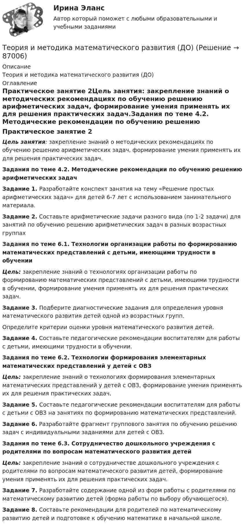      
            Описание
            Теория и методика математического развития (ДО) 
            Оглавление
            Практическое занятие 2Цель занятия: закрепление знаний о методических рекомендациях по обучению решению арифметических задач, формирование умения применять их для решения практических задач.Задания по теме 4.2. Методические рекомендации по обучению решению арифметических задач Задание 1.  Разработайте конспект занятия на тему «Решение простых арифметических задач» для детей 6-7 лет с использованием занимательного материала.Задание 2. Составьте арифметические задачи разного вида (по 1-2 задачи) для занятий по обучению решению арифметических задач в разных возрастных группах   Задания по теме 6.1. Технологии организации работы по формированию математических представлений с детьми, имеющими трудности в обученииЦель: закрепление знаний о технологиях организации работы по формированию математических представлений с детьми, имеющими трудности в обучении, формирование умения применять их для решения практических задач. Задание 3. Подберите диагностические задания для определения уровня математического развития детей одной из возрастных групп.Определите критерии оценки уровня математического развития детей.Задание 4. Составьте педагогические рекомендации воспитателям для работы с детьми, имеющими трудности в обучении.  Задания по теме 6.2. Технологии формирования элементарных математических представлений у детей с ОВЗЦель: закрепление знаний о технологиях формирования элементарных математических представлений у детей с ОВЗ, формирование умения применять их для решения практических задач. Задание 5. Составьте педагогические рекомендации воспитателям для работы с детьми с ОВЗ на занятиях по формированию математических представлений.Задание 6. Разработайте фрагмент группового занятия по обучению решению задач с индивидуальными заданиями для детей с ОВЗ.  Задания по теме 6.3. Сотрудничество дошкольного учреждения с родителями по вопросам математического развития детейЦель: закрепление знаний о сотрудничестве дошкольного учреждения с родителями по вопросам математического развития детей, формирование умения применять их для решения практических задач. Задание 7. Разработайте содержание одной из форм работы с родителями по математическому развитию детей (форма работы по выбору обучающегося).Задание 8. Составьте рекомендации для родителей по математическому развитию детей и подготовке к обучению математике в начальной школе.  
            
            
            Теория и методика математического развития (ДО)Теория и методика математического развития (ДО)Теория и методика математического развития (ДО)Теория и методика математического развития (ДО) КомплексТеория и методика математического развития (ДО) Комплексное заданиеТеория и методика математического развития (ДО) Комплексное задание  НСПКТеория и методика математического развития (ДО). Практическое занятие 1Теория и методика математического развитияТеория и методика математического развитияТеория и методика математического развития (ДО)Теория и методика математического развития (ДО)Теория и методика математического развития (ДО)Теория и методика математического развития (ДО)Теория и методика математического развития (ДО)