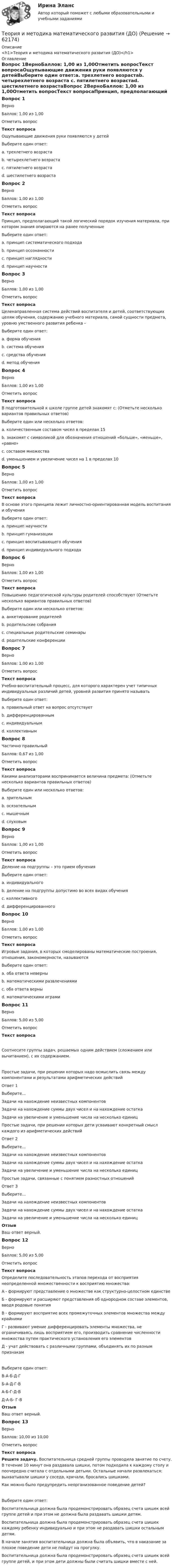      
            Описание
            <h1>Теория и методика математического развития (ДО)</h1> 
            Оглавление
            Вопрос 1ВерноБаллов: 1,00 из 1,00Отметить вопросТекст вопросаОщупывающие движения руки появляются у детейВыберите один ответ:a. трехлетнего возрастаb. четырехлетнего возраста c. пятилетнего возрастаd. шестилетнего возрастаВопрос 2ВерноБаллов: 1,00 из 1,00Отметить вопросТекст вопросаПринцип, предполагающий такой логический порядок изучения материала, при котором знания опираются на ранее полученныеВыберите один ответ:a. принцип систематического подхода b. принцип осознанностиc. принцип наглядностиd. принцип научностиВопрос 3ВерноБаллов: 1,00 из 1,00Отметить вопросТекст вопросаЦеленаправленная система действий воспитателя и детей, соответствующих целям обучения, содержанию учебного материала, самой сущности предмета, уровню умственного развития ребенка –Выберите один ответ:a. форма обученияb. система обученияc. средства обученияd. метод обучения Вопрос 4ВерноБаллов: 1,00 из 1,00Отметить вопросТекст вопросаВ подготовительной к школе группе детей знакомят с: (Отметьте несколько вариантов правильных ответов)Выберите один или несколько ответов:a. количественным составом чисел в пределах 15b. знакомят с символикой для обозначения отношений «больше», «меньше», «равно» c. составом множестваd. уменьшением и увеличение чисел на 1 в пределах 10 Вопрос 5ВерноБаллов: 1,00 из 1,00Отметить вопросТекст вопросаВ основе этого принципа лежит личностно-ориентированная модель воспитания и обученияВыберите один ответ:a. принцип научностиb. принцип гуманизации c. принцип воспитывающего обученияd. принцип индивидуального подходаВопрос 6ВерноБаллов: 1,00 из 1,00Отметить вопросТекст вопросаПовышению педагогической культуры родителей способствуют (Отметьте несколько вариантов правильных ответов)Выберите один или несколько ответов:a. анкетирование родителейb. родительские собрания c. специальные родительские семинары d. родительские конференции Вопрос 7ВерноБаллов: 1,00 из 1,00Отметить вопросТекст вопросаУчебно-воспитательный процесс, для которого характерен учет типичных индивидуальных различий детей, уровней развития принято называтьВыберите один ответ:a. правильный ответ на вопрос отсутствуетb. дифференцированным c. индивидуальнымd. коллективнымВопрос 8Частично правильныйБаллов: 0,67 из 1,00Отметить вопросТекст вопросаКакими анализаторами воспринимается величина предмета: (Отметьте несколько вариантов правильных ответов)Выберите один или несколько ответов:a. зрительным b. осязательным c. мышечнымd. слуховымВопрос 9ВерноБаллов: 1,00 из 1,00Отметить вопросТекст вопросаДеление на подгруппы – это прием обученияВыберите один ответ:a. индивидуальногоb. деление на подгруппы допустимо во всех видах обученияc. коллективногоd. дифференцированного Вопрос 10ВерноБаллов: 1,00 из 1,00Отметить вопросТекст вопросаИгровые задания, в которых смоделированы математические построения, отношения, закономерности, называютсяВыберите один ответ:a. оба ответа неверныb. математическими развлечениямиc. оба ответа верныd. математическими играми Вопрос 11ВерноБаллов: 5,00 из 5,00Отметить вопросТекст вопросаСоотнесите группы задач, решаемых одним действием (сложением или вычитанием), с их содержанием.Простые задачи, при решении которых надо осмыслить связь между компонентами и результатами арифметических действийОтвет 1Выберите...Задачи на нахождение неизвестных компонентовЗадачи на нахождение суммы двух чисел и на нахождение остаткаЗадачи на увеличение и уменьшение числа на несколько единиц Простые задачи, при решении которых дети усваивают конкретный смысл каждого из арифметических действийОтвет 2Выберите...Задачи на нахождение неизвестных компонентовЗадачи на нахождение суммы двух чисел и на нахождение остаткаЗадачи на увеличение и уменьшение числа на несколько единиц Простые задачи, связанные с понятием разностных отношенийОтвет 3Выберите...Задачи на нахождение неизвестных компонентовЗадачи на нахождение суммы двух чисел и на нахождение остаткаЗадачи на увеличение и уменьшение числа на несколько единиц ОтзывВаш ответ верный.Вопрос 12ВерноБаллов: 5,00 из 5,00Отметить вопросТекст вопросаОпределите последовательность этапов перехода от восприятия неопределенной множественности к восприятию множества:А - формируют представление о множестве как структурно-целостном единствеБ - формируют и расширяют представления об однородном составе элементов, вводя родовые понятияВ - формируют восприятие всех промежуточных элементов множества между крайнимиГ - развивают умение дифференцировать элементы множества, не ограничиваясь лишь восприятием его, производить сравнение численности множества путем практического установления его элементовД - учат действовать с различными группами, объединять их по разным признакамВыберите один ответ:В-А-Б-Д-Г Б-А-Д-Г-ВА-Б-Г-Д-ВД-А-Б- Г-ВОтзывВаш ответ верный.Вопрос 13ВерноБаллов: 10,00 из 10,00Отметить вопросТекст вопросаРешите задачу. Воспитательница средней группы проводила занятие по счету. В течение 10 минут она раздавала шишки, потом подходила к каждому столу и поочередно считала с отдельными детьми. Остальные начали развлекаться: выхватывали шишки у соседа, кричали, бросались шишками.Как можно было предупредить неорганизованное поведение детей?Выберите один ответ:Воспитательница должна была продемонстрировать образец счета шишек всей группе детей и при этом не должна была раздавать шишки детям.Воспитательница должна была продемонстрировать образец счета шишек каждому ребенку индивидуально и при этом не раздавать шишки остальным детям.В начале занятия воспитательница должна была объявить, что в наказание за плохое поведение дети не пойдут на прогулку.Воспитательница должна была продемонстрировать образец счета шишек всей группе детей, и при этом дети должны были считать шишки вместе с ней.   
            
            
            Теория и методика математического развития (ДО)Теория и методика математического развития (ДО)Теория и методика математического развития (ДО) КомплексТеория и методика математического развития (ДО) Комплексное заданиеТеория и методика математического развития (ДО) Комплексное задание  НСПКТеория и методика математического развития (ДО). Практическое занятие 1Теория и методика математического развития (ДО). Практическое занятие 2.Теория и методика математического развитияТеория и методика математического развития (ДО)Теория и методика математического развития (ДО)Теория и методика математического развития (ДО)Теория и методика математического развития (ДО)Теория и методика математического развития (ДО)Теория и методика математического развития (ДО)