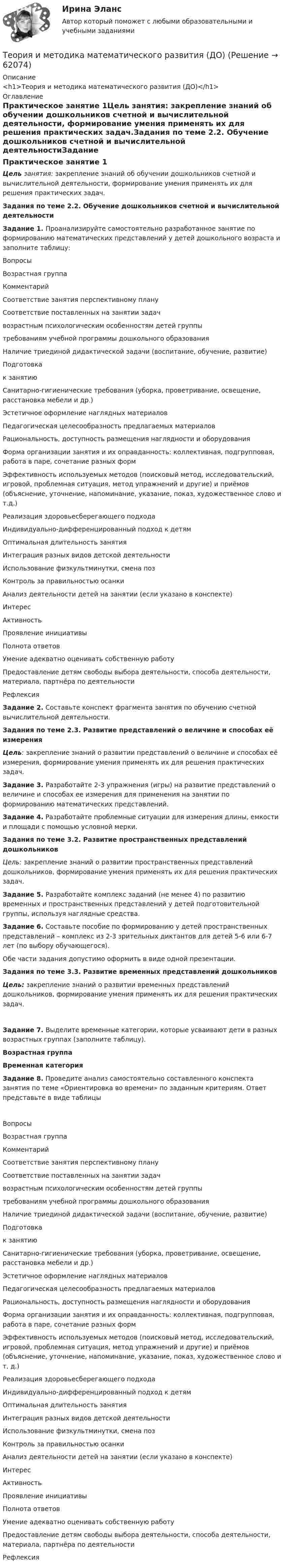     
            Описание
            <h1>Теория и методика математического развития (ДО)</h1> 
            Оглавление
            Практическое занятие 1Цель занятия: закрепление знаний об обучении дошкольников счетной и вычислительной деятельности, формирование умения применять их для решения практических задач.Задания по теме 2.2. Обучение дошкольников счетной и вычислительной деятельностиЗадание 1. Проанализируйте самостоятельно разработанное занятие по формированию математических представлений у детей дошкольного возраста и заполните таблицу:ВопросыВозрастная группаКомментарийСоответствие занятия перспективному плануСоответствие поставленных на занятии задачвозрастным психологическим особенностям детей группытребованиям учебной программы дошкольного образованияНаличие триединой дидактической задачи (воспитание, обучение, развитие)Подготовкак занятиюСанитарно-гигиенические требования (уборка, проветривание, освещение, расстановка мебели и др.)Эстетичное оформление наглядных материаловПедагогическая целесообразность предлагаемых материаловРациональность, доступность размещения наглядности и оборудованияФорма организации занятия и их оправданность: коллективная, подгрупповая, работа в паре, сочетание разных формЭффективность используемых методов (поисковый метод, исследовательский, игровой, проблемная ситуация, метод упражнений и другие) и приёмов (объяснение, уточнение, напоминание, указание, показ, художественное слово и т.д.)Реализация здоровьесберегающего подходаИндивидуально-дифференцированный подход к детямОптимальная длительность занятияИнтеграция разных видов детской деятельностиИспользование физкультминутки, смена позКонтроль за правильностью осанкиАнализ деятельности детей на занятии (если указано в конспекте)ИнтересАктивностьПроявление инициативыПолнота  ответовУмение адекватно оценивать собственную работуПредоставление детям свободы выбора деятельности, способа деятельности, материала, партнёра по деятельностиРефлексияЗадание 2. Составьте конспект фрагмента занятия по обучению счетной вычислительной деятельности.  Задания по теме 2.3. Развитие представлений о величине и способах её измеренияЦель: закрепление знаний о развитии представлений о величине и способах её измерения, формирование умения применять их для решения практических задач.Задание 3. Разработайте 2-3 упражнения (игры) на развитие представлений о величине и способах ее измерения для применения на занятии по формированию математических представлений.Задание 4. Разработайте проблемные ситуации для измерения длины, емкости и площади с помощью условной мерки.   Задания по теме 3.2. Развитие пространственных представлений дошкольников Цель: закрепление знаний о развитии пространственных представлений дошкольников, формирование умения применять их для решения практических задач. Задание 5. Разработайте комплекс заданий (не менее 4) по развитию временных и пространственных представлений у детей подготовительной группы, используя наглядные средства.Задание 6. Составьте пособие по формированию у детей пространственных представлений – комплекс из 2-3 зрительных диктантов для детей 5-6 или 6-7 лет (по выбору обучающегося).Обе части задания допустимо оформить в виде одной презентации.  Задания по теме 3.3. Развитие временных представлений дошкольников Цель: закрепление знаний о развитии временных представлений дошкольников, формирование умения применять их для решения практических задач. Задание 7. Выделите временные категории, которые усваивают дети в разных возрастных группах (заполните таблицу).Возрастная группаВременная категория      Задание 8. Проведите анализ самостоятельно составленного конспекта занятия по теме «Ориентировка во времени» по заданным критериям. Ответ представьте в виде таблицыВопросыВозрастная группаКомментарийСоответствие занятия перспективному плануСоответствие поставленных на занятии задачвозрастным психологическим особенностям детей группытребованиям учебной программы дошкольного образованияНаличие триединой дидактической задачи (воспитание, обучение, развитие)Подготовкак занятиюСанитарно-гигиенические требования (уборка, проветривание, освещение, расстановка мебели и др.)Эстетичное оформление наглядных материаловПедагогическая целесообразность предлагаемых материаловРациональность, доступность размещения наглядности и оборудованияФорма организации занятия и их оправданность: коллективная, подгрупповая, работа в паре, сочетание разных формЭффективность используемых методов (поисковый метод, исследовательский, игровой, проблемная ситуация, метод упражнений и другие) и приёмов (объяснение, уточнение, напоминание, указание, показ, художественное слово и т. д.)Реализация здоровьесберегающего подходаИндивидуально-дифференцированный подход к детямОптимальная длительность занятияИнтеграция разных видов детской деятельностиИспользование физкультминутки, смена позКонтроль за правильностью осанкиАнализ деятельности детей на занятии (если указано в конспекте)ИнтересАктивностьПроявление инициативыПолнота  ответовУмение адекватно оценивать собственную работуПредоставление детям свободы выбора деятельности, способа деятельности, материала, партнёра по деятельностиРефлексия  
            
            
            Теория и методика математического развития (ДО)Теория и методика математического развития (ДО)Теория и методика математического развития (ДО)Теория и методика математического развития (ДО)Теория и методика математического развития (ДО)Теория и методика математического развития (ДО)Теория и методика математического развития (ДО)Теория и методика инклюзивного образования Практическое занятие 2. Задания 1-5 НСПКТеория и методика инклюзивного образования   Практическое занятие 6  НСПКТеория и методика математического развитияТеория и методика математического развитияТеория и методика математического развитияТеория и методика математического развитияТеория и методика математического развития (ДО)