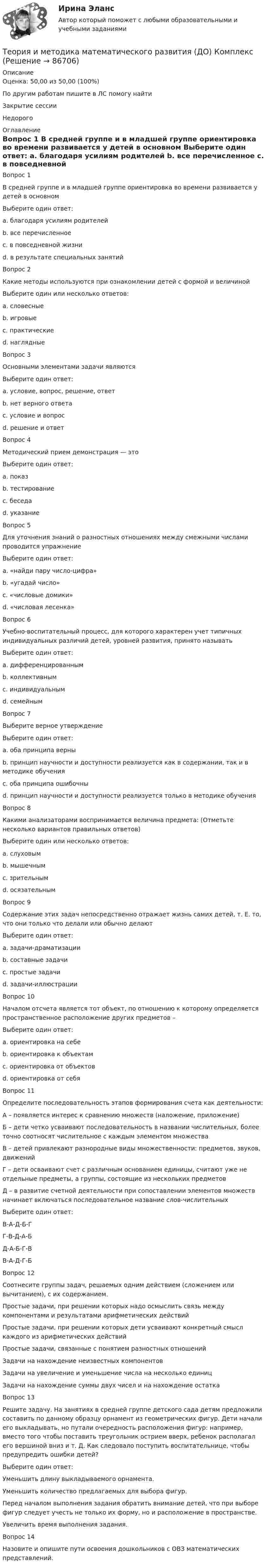      
            Описание
            Оценка: 50,00 из 50,00 (100%)По другим работам пишите в ЛС помогу найтиЗакрытие сессииНедорого 
            Оглавление
            Вопрос 1
В средней группе и в младшей группе ориентировка во времени развивается у детей в основном
Выберите один ответ:
a. благодаря усилиям родителей
b. все перечисленное
c. в повседневной жизни 
d. в результате специальных занятий
Вопрос 2
Какие методы используются при ознакомлении детей с формой и величиной
Выберите один или несколько ответов:
a. словесные
b. игровые 
c. практические 
d. наглядные 
Вопрос 3
Основными элементами задачи являются
Выберите один ответ:
a. условие, вопрос, решение, ответ
b. нет верного ответа
c. условие и вопрос 
d. решение и ответ
Вопрос 4
Методический прием демонстрация — это
Выберите один ответ:
a. показ 
b. тестирование
c. беседа
d. указание
Вопрос 5
Для уточнения знаний о разностных отношениях между смежными числами проводится упражнение
Выберите один ответ:
a. «найди пару число-цифра»
b. «угадай число»
c. «числовые домики»
d. «числовая лесенка» 
Вопрос 6
Учебно-воспитательный процесс, для которого характерен учет типичных индивидуальных различий детей, уровней развития, принято называть
Выберите один ответ:
a. дифференцированным 
b. коллективным
c. индивидуальным
d. семейным
Вопрос 7  
Выберите верное утверждение
Выберите один ответ:
a. оба принципа верны
b. принцип научности и доступности реализуется как в содержании, так и в методике обучения 
c. оба принципа ошибочны
d. принцип научности и доступности реализуется только в методике обучения
Вопрос 8  
Какими анализаторами воспринимается величина предмета: (Отметьте несколько вариантов правильных ответов)
Выберите один или несколько ответов:
a. слуховым
b. мышечным 
c. зрительным 
d. осязательным 
Вопрос 9  
Содержание этих задач непосредственно отражает жизнь самих детей, т. Е. то, что они только что делали или обычно делают
Выберите один ответ:
a. задачи-драматизации 
b. составные задачи
c. простые задачи
d. задачи-иллюстрации
Вопрос 10
Началом отсчета является тот объект, по отношению к которому определяется пространственное расположение других предметов –
Выберите один ответ:
a. ориентировка на себе
b. ориентировка к объектам
c. ориентировка от объектов 
d. ориентировка от себя
Вопрос 11  
Определите последовательность этапов формирования счета как деятельности:
А – появляется интерес к сравнению множеств (наложение, приложение)
Б – дети четко усваивают последовательность в названии числительных, более точно соотносят числительное с каждым элементом множества
В – детей привлекают разнородные виды множественности: предметов, звуков, движений
Г – дети осваивают счет с различным основанием единицы, считают уже не отдельные предметы, а группы, состоящие из нескольких предметов
Д – в развитие счетной деятельности при сопоставлении элементов множеств начинает включаться последовательное название слов-числительных
Выберите один ответ:
В-А-Д-Б-Г 
Г-В-Д-А-Б
Д-А-Б-Г-В
В-А-Д-Г-Б
Вопрос 12
Соотнесите группы задач, решаемых одним действием (сложением или вычитанием), с их содержанием.
Простые задачи, при решении которых надо осмыслить связь между компонентами и результатами арифметических действий
Простые задачи, при решении которых дети усваивают конкретный смысл каждого из арифметических действий
Простые задачи, связанные с понятием разностных отношенийЗадачи на нахождение неизвестных компонентовЗадачи на увеличение и уменьшение числа на несколько единицЗадачи на нахождение суммы двух чисел и на нахождение остатка
Вопрос 13
Решите задачу. На занятиях в средней группе детского сада детям предложили составить по данному образцу орнамент из геометрических фигур. Дети начали его выкладывать, но путали очередность расположения фигур: например, вместо того чтобы поставить треугольник острием вверх, ребенок располагал его вершиной вниз и т. Д. Как следовало поступить воспитательнице, чтобы предупредить ошибки детей?
Выберите один ответ:
Уменьшить длину выкладываемого орнамента.
Уменьшить количество предлагаемых для выбора фигур.
Перед началом выполнения задания обратить внимание детей, что при выборе фигур следует учесть не только их форму, но и расположение в пространстве. 
Увеличить время выполнения задания.
Вопрос 14
Назовите и опишите пути освоения дошкольников с ОВЗ математических представлений.
  
            
            
            Теория и методика математического развития (ДО)Теория и методика математического развития (ДО) КомплексТеория и методика математического развития (ДО) Комплексное заданиеТеория и методика математического развития (ДО) Комплексное задание  НСПКТеория и методика математического развития (ДО). Практическое занятие 1Теория и методика математического развития (ДО). Практическое занятие 2.Теория и методика математического развития (ДО) Тест 1Теория и методика математического развития (ДО)Теория и методика математического развития (ДО)Теория и методика математического развития (ДО)Теория и методика математического развития (ДО)Теория и методика математического развития (ДО)Теория и методика математического развития (ДО)Теория и методика математического развития (ДО)