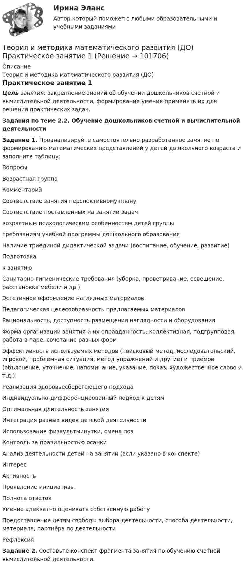       
            Описание
            Теория и методика математического развития (ДО)Практическое занятие 1Цель занятия: закрепление знаний об обучении дошкольников счетной и вычислительной деятельности, формирование умения применять их для решения практических задач.Задания по теме 2.2. Обучение дошкольников счетной и вычислительной деятельностиЗадание 1. Проанализируйте самостоятельно разработанное занятие по формированию математических представлений у детей дошкольного возраста и заполните таблицу:ВопросыВозрастная группаКомментарийСоответствие занятия перспективному плануСоответствие поставленных на занятии задачвозрастным психологическим особенностям детей группытребованиям учебной программы дошкольного образованияНаличие триединой дидактической задачи (воспитание, обучение, развитие)Подготовкак занятиюСанитарно-гигиенические требования (уборка, проветривание, освещение, расстановка мебели и др.)Эстетичное оформление наглядных материаловПедагогическая целесообразность предлагаемых материаловРациональность, доступность размещения наглядности и оборудованияФорма организации занятия и их оправданность: коллективная, подгрупповая, работа в паре, сочетание разных формЭффективность используемых методов (поисковый метод, исследовательский, игровой, проблемная ситуация, метод упражнений и другие) и приёмов (объяснение, уточнение, напоминание, указание, показ, художественное слово и т.д.)Реализация здоровьесберегающего подходаИндивидуально-дифференцированный подход к детямОптимальная длительность занятияИнтеграция разных видов детской деятельностиИспользование физкультминутки, смена позКонтроль за правильностью осанкиАнализ деятельности детей на занятии (если указано в конспекте)ИнтересАктивностьПроявление инициативыПолнота  ответовУмение адекватно оценивать собственную работуПредоставление детям свободы выбора деятельности, способа деятельности, материала, партнёра по деятельностиРефлексияЗадание 2. Составьте конспект фрагмента занятия по обучению счетной вычислительной деятельности.   