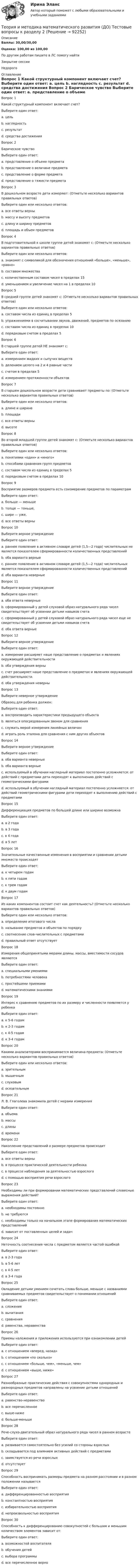      
            Описание
            Баллы: 30,00/30,00Оценка: 100,00 из 100,00По другим работам пишите в ЛС помогу найтиЗакрытие сессииНедорого 
            Оглавление
            Вопрос 1 
Какой структурный компонент включает счет?
Выберите один ответ:
a. цель
b. наглядность 
c. результат
d. средства достижения
Вопрос 2
Барическое чувство 
Выберите один ответ:
a. представление о объеме предмета
b. представление о величине предмета
c. представление о форме предмета
d. представление о тяжести предмета
Вопрос 3 
В дошкольном возрасте дети измеряют: (Отметьте несколько вариантов правильных ответов)
Выберите один или несколько ответов:
a. все ответы верны
b. массу и высоту предметов 
c. длину и ширину предметов 
d. площадь и объем предметов
Вопрос 4 
В подготовительной к школе группе детей знакомят с: (Отметьте несколько вариантов правильных ответов)
Выберите один или несколько ответов:
a. знакомят с символикой для обозначения отношений «больше», «меньше», «равно» 
b. составом множества
c. количественным составом чисел в пределах 15
d. уменьшением и увеличение чисел на 1 в пределах 10
Вопрос 5 
В средней группе детей знакомят с: (Отметьте несколько вариантов правильных ответов)
Выберите один или несколько ответов:
a. составом числа из единиц в пределах 5
b. упражнениями в сосчитывании звуков, движений, предметов по осязанию 
c. составом числа из единиц в пределах 10
d. порядковым счетом в пределах 5
Вопрос 6 
В старшей группе детей НЕ знакомят с:
Выберите один ответ:
a. измерением жидких и сыпучих веществ
b. делением целого на 2 и 4 равные части
c. счетом в пределах 5 
d. измерением протяженности объектов
Вопрос 7 
В старшем дошкольном возрасте дети сравнивают предметы по: (Отметьте несколько вариантов правильных ответов)
Выберите один или несколько ответов:
a. длине и ширине 
b. площади
c. все ответы верны
d. высоте 
Вопрос 8 
Во второй младшей группе детей знакомят с: (Отметьте несколько вариантов правильных ответов)
Выберите один или несколько ответов:
a. понятиями «один» и «много» 
b. способами сравнения групп предметов 
c. составом числа из единиц в пределах 5
d. порядковым счетом в пределах 10
Вопрос 9 
Восприятие размеров предмета есть соизмерение предметов по параметрам
Выберите один ответ:
a. больше — меньше
b. толще — тоньше,
c. шире — уже,
d. все ответы верны 
Вопрос 10
Выберите верное утверждение
Выберите один ответ:
a. раннее появление в активном словаре детей (1,5—2 года) числительных не является показателем сформированности количественных представлений 
b. оба варианта верные
c. раннее появление в активном словаре детей (1,5—2 года) числительных является показателем сформированности количественных представлений
d. оба варианта неверные
Вопрос 11
Выберите верное утверждение
Выберите один ответ:
a. оба ответа неверные
b. сформированный у детей слуховой образ натурального ряда чисел свидетельствует об усвоении детьми навыков счета
c. сформированный у детей слуховой образ натурального ряда чисел еще не свидетельствует об усвоении детьми навыков счета 
d. оба ответа верные
Вопрос 12
Выберите верное утверждение
Выберите один ответ:
a. измерение расширяет наше представление о предметах и явлениях окружающей действительности 
b. оба утверждения верны
c. счет расширяет наше представление о предметах и явлениях окружающей действительности.
d. оба утверждения неверны
Вопрос 13
Выберите неверное утверждение
Образец для ребенка должен:
Выберите один ответ:
a. воспроизводить характеристики предыдущего объекта 
b. являться опосредованным звеном для сравнения
c. служить мерой измерения линейных величин
d. играть роль эталона для сравнения с ним других объектов
Вопрос 14
Выберите верное утверждение
Выберите один ответ:
a. оба варианта неверные
b. оба варианта верные
c. используемый в обучении наглядный материал постепенно усложняется: от действий с предметами дети переходят к выполнению действий с геометрическими фигурами 
d. используемый в обучении наглядный материал постепенно усложняется: от действий геометрическими фигурами дети переходят к выполнению действий с предметами
Вопрос 15
Дифференциация предметов по большей длине или ширине возможна
Выберите один ответ:
a. в 2 года
b. в 3 года
c. в 4 года 
d. в 5 лет
Вопрос 16
Значительные качественные изменения в восприятии и сравнении детьми множеств происходят
Выберите один ответ:
a. к четырем годам
b. к пяти годам
c. к трем годам 
d. к двум годам
Вопрос 17
Из каких компонентов состоит счет как деятельность? (Отметьте несколько вариантов правильных ответов)
Выберите один или несколько ответов:
a. определение итогового числа 
b. называние предметов и объектов по порядку
c. соотнесение слов-числительных с предметами
d. правильный ответ отсутствует
Вопрос 18
Измерения общепринятыми мерами длины, массы, вместимости сосудов являются
Выберите один ответ:
a. специальными умениями
b. потребностями человека
c. простейшими приемами
d. математическими знаниями 
Вопрос 19
Интерес к сравнению предметов по их размеру и численности появляется у ребенка
Выберите один ответ:
a. к 5-6 годам
b. к 2-3 годам 
c. к 4-5 годам
d. к 3-4 годам
Вопрос 20
Какими анализаторами воспринимается величина предмета: (Отметьте несколько вариантов правильных ответов)
Выберите один или несколько ответов:
a. зрительным 
b. мышечным 
c. слуховым
d. осязательным 
Вопрос 21
Л. В. Глаголева знакомила детей с мерами измерения
Выберите один ответ:
a. объема
b. массы
c. длины 
d. времени
Вопрос 22
Накопление представлений о размере предметов происходит
Выберите один ответ:
a. все ответы верны
b. в процессе практической деятельности ребенка 
c. в процессе наблюдения за деятельностью взрослого
d. с помощью восприятия речи взрослого
Вопрос 23
Необходимы ли при формировании математических представлений словесные выражения действий?
Выберите один ответ:
a. необходимы постоянно 
b. не требуются
c. необходимы только на начальном этапе формирования математических представлений
d. зависит от поставленных целей и задач
Вопрос 24
Неточность соотнесения числа с предметом является частой ошибкой
Выберите один ответ:
a. в 2-3 года
b. в 5-6 лет
c. в 4-5 лет
d. в 3-4 года 
Вопрос 25
Овладение детьми умением сочетать слова больше, меньше с названиями сравниваемых предметов свидетельствует о понимании отношений
Выберите один ответ:
a. сложения
b. вычитания
c. сравнения
d. равенства, неравенства 
Вопрос 26
Приемы наложения и приложения используются при ознакомлении детей
Выберите один ответ:
a. с отношением «вперед, назад»
b. с отношением «по сколько»
c. с отношением «больше, чем», «меньше, чем» 
d. с отношением «выше, ниже»
Вопрос 27
Разнообразные практические действия с совокупностями однородных и разнородных предметов направлены на усвоение детьми отношений
Выберите один ответ:
a. равенство-неравенство 
b. все перечисленное
c. выше-ниже
d. больше-меньше
Вопрос 28
Рече-слухо-двигательный образ натурального ряда чисел в раннем возрасте
Выберите один ответ:
a. развивается самостоятельно без усилий со стороны взрослых
b. складывается под влиянием активных действий с предметами 
c. заимствуется из речи взрослых
d. отсутствует
Вопрос 29
Способность воспринимать размеры предмета на разном расстоянии и в разном положении называется
Выберите один ответ:
a. дифференцированностью восприятия
b. константностью восприятия 
c. избирательностью восприятия
d. непроизвольностью восприятия
Вопрос 30
Способность к дифференцированию совокупностей с большим и меньшим количеством элементов зависит от:
Выберите один ответ:
a. возможностей воспитателя
b. обучения детей 
c. выбора программы
d. все перечисленное верно

  
            
            
            Теория и методика математического развития (ДО) Тестовые вопросы к разделу 1Теория и методика математического развития (ДО) Тестовые вопросы к разделу 2Теория и методика математического развития (ДО) Тестовые вопросы к разделу 3Теория и методика математического развития (ДО) Тестовые вопросы к разделу 4Теория и методика математического развития (ДО) Тестовые вопросы к разделу 5Теория и методика математического развития (ДО) Тестовые вопросы к разделу 6Теория и методика математического развития НСПК ДО Тестовые вопросы к разделу 1Теория и методика математического развития (ДО) Комплексное заданиеТеория и методика математического развития (ДО) Комплексное задание  НСПКТеория и методика математического развития (ДО). Практическое занятие 1Теория и методика математического развития (ДО). Практическое занятие 2.Теория и методика математического развития (ДО) Тест 1Теория и методика математического развития (ДО) Тест 2Теория и методика математического развития (ДО) тест 3
