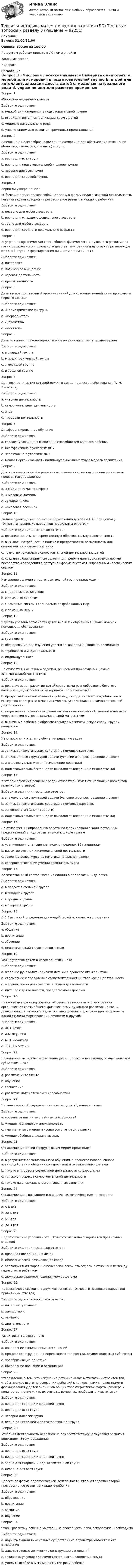      
            Описание
            Баллы: 31,00/31,00Оценка: 100,00 из 100,00По другим работам пишите в ЛС помогу найтиЗакрытие сессииНедорого 
            Оглавление
            Вопрос 1 
«Числовая лесенка» является
Выберите один ответ:
a. меркой для измерения в подготовительной группе
b. игрой для интеллектуализации досуга детей
c. моделью натурального ряда 
d. упражнением для развития временных представлений
Вопрос 2
Возможно и целесообразно введение символики для обозначения отношений «больше», «меньше», «равно» (>, <, =)
Выберите один ответ:
a. верно для всех групп
b. верно для подготовительной к школе группе 
c. неверно для всех групп
d. верно для старшей группы
Вопрос 3 
Верно ли утверждение?
«Обучение представляет собой целостную форму педагогической деятельности, главная задача которой – прогрессивное развитие каждого ребенка»
Выберите один ответ:
a. неверно для любого возраста
b. верно для младшего дошкольного возраста
c. верно для любого возраста 
d. верно для среднего дошкольного возраста
Вопрос 4 
Внутренняя органическая связь общего, физического и духовного развития на грани дошкольного и школьного детства, внутренняя подготовка при переходе от одной ступени формирования личности к другой – это
Выберите один ответ:
a. интеллект
b. логическое мышление
c. игровая деятельность
d. преемственность 
Вопрос 5 
Дети имеют достаточный уровень знаний для усвоения знаний темы программы первого класса:
Выберите один ответ:
a. «Геометрические фигуры»
b. «Неравенства»
c. «Равенства»
d. «Десяток» 
Вопрос 6 
Дети усваивают закономерности образования чисел натурального ряда
Выберите один ответ:
a. в старшей группе
b. в подготовительной группе 
c. в младшей группе
d. в средней группе
Вопрос 7 
Деятельность, мотив которой лежит в самом процессе действования (А. Н. Леонтьев)
Выберите один ответ:
a. учебная деятельность
b. самостоятельная деятельность
c. игра 
d. трудовая деятельность
Вопрос 8 
Дифференцированное обучение
Выберите один ответ:
a. создает условия для выявления способностей каждого ребенка 
b. неэффективно в условиях ДОУ
c. невозможно в условиях ДОУ
d. мешает организовывать индивидуально-личностную модель воспитания
Вопрос 9 
Для уточнения знаний о разностных отношениях между смежными числами проводится упражнение
Выберите один ответ:
a. «найди пару число-цифра»
b. «числовые домики»
c. «угадай число»
d. «числовая лесенка» 
Вопрос 10
Задачи руководства процессом образования детей по Н.Н. Поддьякову: (Отметьте несколько вариантов правильных ответов)
Выберите один или несколько ответов:
a. организовывать непосредственную образовательную деятельность
b. вызывать потребность в поиске и предоставлять возможность для саморазвития и самовоспитания 
c. грамотно руководить самостоятельной деятельностью детей
d. создавать благоприятные условия для реализации своих возможностей посредством овладения в доступной форме систематизированным человеческим опытом 
Вопрос 11
Измерение величин в подготовительной группе происходит
Выберите один ответ:
a. с помощью воспитателя
b. с помощью линейки
c. с помощью системы специально разработанных мер
d. с помощью мерки 
Вопрос 12
Изучать уровень готовности детей 6-7 лет к обучению в школе можно с помощью … обследования
Выберите один ответ:
a. группового
b. обследование для изучения уровня готовности к школе не проводится
c. группового и индивидуального 
d. индивидуального
Вопрос 13
Не относятся к основным задачам, решаемым при создании уголка занимательной математики
Выберите один ответ:
a. решение задач развития детей средствами разнообразного богатого комплекса дидактических материалов (по математике)
b. предоставление возможности ребенку, исходя из своих потребностей и интересов «поиграть» в математическом уголке (как вид самостоятельной деятельности)
c. закрепление полученных ранее математических знаний, умений и навыков через занятия в уголке занимательной математики
d. включение ребенка в образовательную математическую среду, группу, коллектив
Вопрос 14
Не относится к этапам в обучении решению задач
Выберите один ответ:
a. запись арифметических действий с помощью карточек
b. знакомство со структурой задачи (условие и вопрос, решение и ответ)
c. интеллектуальный этап (осмысление действий) 
d. подготовительный этап (дети выполняют операции с множествами)
Вопрос 15
К этапам обучения  решению задач относятся (Отметьте несколько вариантов правильных ответов)
Выберите один или несколько ответов:
a. знакомство со структурой задачи (условие и вопрос, решение и ответ) 
b. запись арифметических действий с помощью карточек 
c. основной этап (анализ задачи)
d. подготовительный этап (дети выполняют операции с множествами) 
Вопрос 16
Не относится к направлению работы по формированию количественных представлений в подготовительной к школе группе
Выберите один ответ:
a. увеличение и уменьшение чисел в пределах 10 на единицу
b. развитие счетной и измерительной деятельности
c. усвоение основ курса математики начальной школы 
d. совершенствование умений сравнивать числа
Вопрос 17
Количественный состав чисел из единиц в пределах 10 изучается
Выберите один ответ:
a. в подготовительной группе 
b. в младшей группе
c. в средней группе
d. в старшей группе
Вопрос 18
Л.С.Выготский определил движущей силой психического развития
Выберите один ответ:
a. общение
b. воспитание
c. обучение 
d. педагогический талант воспитателя
Вопрос 19
Мотив участия детей в играх-занятиях – это
Выберите один ответ:
a. желание руководить другими детьми в процессе игры-занятия
b. стремление к проявлению самостоятельности и творческой деятельности
c. желание принимать участие в общей деятельности
d. интерес к деятельности, предлагаемой взрослым 
Вопрос 20
Назовите автора утверждения: «Преемственность — это внутренняя органическая связь общего, физического и духовного развития на грани дошкольного и школьного детства, внутренняя подготовка при переходе от одной ступени формирования личности к другой»
Выберите один ответ:
a. Ж. Пиаже
b. А.М.Леушина 
c. А. Н. Леонтьев
d. Л. С. Выготский
Вопрос 21
Накопление эмпирических ассоциаций и процесс конструкции, осуществляемой субъектом — это
Выберите один ответ:
a. развитие интеллекта 
b. обучение
c. воспитание
d. развитие математических способностей
Вопрос 22
Не является необходимым показателем для обучения в школе
Выберите один ответ:
a. уровень развития умственных способностей
b. умение наблюдать и анализировать
c. умение читать и ориентироваться в тетради в клетку 
d. умение обобщать, делать выводы
Вопрос 23
Ознакомление детей с окружающим миром происходит
Выберите один ответ:
a. в результате организованного обучения, в процессе повседневного взаимодействия и общения со взрослыми и окружающими детьми 
b. только в процессе совместной деятельности со взрослыми
c. только в процессе самостоятельной деятельности
d. только на специально организованных занятиях
Вопрос 24
Ознакомление с названием и внешним видом цифры идет в возрасте
Выберите один ответ:
a. 5-6 лет
b. до 4 лет 
c. 6-7 лет
d. до 3 лет
Вопрос 25
Педагогические условия – это (Отметьте несколько вариантов правильных ответов)
Выберите один или несколько ответов:
a. правила поведения для детей
b. педагогическая развивающая среда 
c. благоприятная морально-психологической атмосферы в отношениях между педагогом и ребенком 
d. дружеские взаимоотношения между детьми 
Вопрос 26
Процесс счета состоит из двух компонентов (Отметьте несколько вариантов правильных ответов)
Выберите один или несколько ответов:
a. интеллектуального
b. личностного
c. речевого 
d. двигательного 
Вопрос 27
Развитие интеллекта – это
Выберите один ответ:
a. накопление эмпирических ассоциаций
b. процесс конструкции и непрерывного творчества, осуществляемых субъектом 
c. преобразующие действия
d. накопление познаний и ассоциаций
Вопрос 28
Утверждение о том, что «обучение детей началам математики строится так, чтобы прежде всего на основании действий с конкретными множествами и формирования у детей знаний об общих характеристиках формы, размере и количестве, потом учить их считать, измерять, прибавлять и вычитать»
Выберите один ответ:
a. верно для средней и младшей групп
b. верно для всех групп 
c. неверно для всех групп
d. верно для старшей и подготовительной групп
Вопрос 29
«Учебная деятельность невозможна без соответствующего уровня развития внимания». Это утверждение
Выберите один ответ:
a. верно для всех групп 
b. верно для средней и младшей групп
c. верно для старшей и подготовительной групп
d. неверно для всех групп
Вопрос 30
Целостная форма педагогической деятельности, главная задача которой прогрессивное развитие каждого ребенка
Выберите один ответ:
a. образование
b. воспитание
c. развитие
d. обучение 
Вопрос 31
Чтобы развить у ребенка умственные способности логического типа, необходимо
Выберите один ответ:
a. научить выделять основные существенные параметры объекта и его отношения 
b. давать готовые логические конструкции отношений
c. создавать условия для самостоятельного накопления опыта
d. уделить особое внимание развитие речи ребенка

  
            
            
            Теория и методика математического развития (ДО) Тестовые вопросы к разделу 4Теория и методика математического развития (ДО) Тестовые вопросы к разделу 5Теория и методика математического развития (ДО) Тестовые вопросы к разделу 6Теория и методика математического развития НСПК ДО Тестовые вопросы к разделу 1Теория и методика математического развития НСПК ДО Тестовые вопросы к разделу 2Теория и методика математического развития НСПК ДО Тестовые вопросы к разделу 3Теория и методика математического развития НСПК ДО Тестовые вопросы к разделу 4Теория и методика математического развития (ДО). Практическое занятие 2.Теория и методика математического развития (ДО) Тест 1Теория и методика математического развития (ДО) Тест 2Теория и методика математического развития (ДО) тест 3Теория и методика математического развития (ДО) тест 4Теория и методика математического развития (ДО) Тестовые вопросы к разделу 1Теория и методика математического развития (ДО) Тестовые вопросы к разделу 2