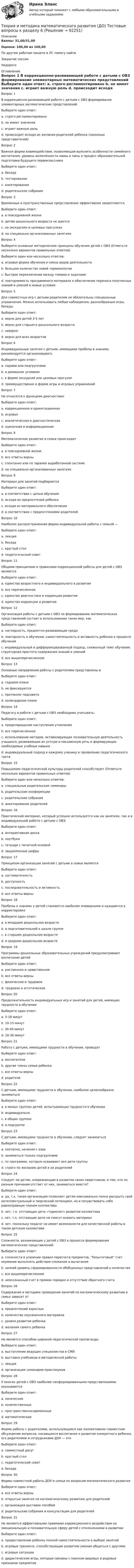      
            Описание
            Баллы: 31,00/31,00Оценка: 100,00 из 100,00По другим работам пишите в ЛС помогу найтиЗакрытие сессииНедорого 
            Оглавление
            Вопрос 1 
В коррекционно-развивающей работе с детьми с ОВЗ формирование элементарных математических представлений
Выберите один ответ:
a. строго регламентировано
b. не имеет значения
c. играет важную роль 
d. происходит исходя из желания родителей ребенка (законных представителей)
Вопрос 2
Важная форма взаимодействия, позволяющая выяснить особенности семейного воспитания, уровень включённости мамы и папы в процесс образовательной подготовки будущего первоклассника
Выберите один ответ:
a. беседа
b. тестирование
c. анкетирование 
d. родительское собрание
Вопрос 3 
Временные и пространственные представления эффективнее закрепляются
Выберите один ответ:
a. в повседневной жизни 
b. детям дошкольного возраста не даются
c. на экскурсиях и целевых прогулках
d. на специально организованных занятиях
Вопрос 4 
Выберите основные методические принципы обучения детей с ОВЗ (Отметьте несколько вариантов правильных ответов)
Выберите один или несколько ответов:
a. игровая форма обучения и смена видов деятельности 
b. большое количество новой терминологии
c. быстрое переключение между темами и задачами
d. повторяемость программного материала и обеспечение переноса полученных знаний и умений в новые условия 
Вопрос 5 
Для совместных игр с детьми родителям не обязательны специальные упражнения. Можно использовать любые наблюдения, разнообразные игры, беседы.
Выберите один ответ:
a. верно для детей 3-5 лет
b. верно для старшего дошкольного возраста
c. неверно
d. верно для всех возрастов 
Вопрос 6 
Индивидуальные занятия с детьми, имеющими пробелы в знаниях, рекомендуется организовывать
Выберите один ответ:
a. парами или подгруппами
b. в домашних условиях
c. в форме экскурсий или целевых прогулок
d. преимущественно в форме игры и игровых упражнений 
Вопрос 7 
Не относятся к функциям диагностики:
Выберите один ответ:
a. коррекционная и ориентационная
b. игровая 
c. аналитическая и диагностическая
d. оценочная и информационная
Вопрос 8 
Математическое развитие в семье происходит
Выберите один ответ:
a. в повседневной жизни
b. все ответы верны 
c. спонтанно или по заранее выработанной системе
d. на специально организованных занятиях
Вопрос 9 
Материал для занятий подбирается
Выберите один ответ:
a. в соответствии с целью обучения 
b. исходя из предпочтений ребенка
c. исходя из материального обеспечения
d. в соответствии с предпочтениями родителей
Вопрос 10
Наиболее распространенная форма индивидуальной работы с семьей —
Выберите один ответ:
a. лекция
b. беседа 
c. круглый стол
d. педагогический совет
Вопрос 11
Общими принципами и правилами коррекционной работы для детей с ОВЗ являются
Выберите один ответ:
a. единство возрастного и индивидуального в развитии
b. все перечисленное 
c. единство диагностики и коррекции развития
d. единство коррекции и развития
Вопрос 12
Организация работы с детьми с ОВЗ по формированию математических представлений состоит в использовании таких мер, как
Выберите один ответ:
a. наглядность, предметно-развивающая среда
b. повторность в обучении, самостоятельность и активность ребенка в процессе обучения
c. индивидуальный и дифференцированный подход, сниженный темп обучения, структурная простота содержания знаний и умений
d. все вышеперечисленное 
Вопрос 13
Основные направления работы с родителями представлены в
Выберите один ответ:
a. годовом плане 
b. не фиксируются
c. протоколе педсовета
d. календарном плане
Вопрос 14
Педагогу в работе с детьми с ОВЗ необходимо учитывать:
Выберите один ответ:
a. предотвращение наступления утомления
b. все перечисленное 
c. использование методов, активизирующих познавательную деятельность учащихся, развивающих их устную и письменную речь и формирующих необходимые учебные навыки
d. индивидуальный подход к каждому ученику и проявление педагогического такта
Вопрос 15
Повышению педагогической культуры родителей способствуют (Отметьте несколько вариантов правильных ответов)
Выберите один или несколько ответов:
a. специальные родительские семинары 
b. родительские конференции 
c. родительские собрания 
d. анкетирование родителей
Вопрос 16
Практический материал, который успешно используется как на занятиях, так и в индивидуальной работе с детьми с ОВЗ:
Выберите один ответ:
a. интерактивная доска
b. ноутбуки
c. тетради с печатной основой
d. зашумленные цифры
Вопрос 17
Принципом организации занятий с детьми в семье является
Выберите один ответ:
a. систематичность
b. доступность
c. последовательность и активность
d. все ответы верны 
Вопрос 18
Пробелы в знаниях у детей становятся наиболее очевидными и нуждаются в корректировке
Выберите один ответ:
a. в младшем дошкольном возрасте
b. в подготовительной к школе группе
c. в старшем дошкольном возрасте 
d. в среднем дошкольном возрасте
Вопрос 19
Программы дошкольных образовательных учреждений предусматривают воспитание детей
Выберите один ответ:
a. умственное и нравственное
b. все ответы верны 
c. физическое и трудовое
d. трудовое и эстетическое
Вопрос 20
Продолжительность индивидуальных игр и занятий для детей, имеющих трудности в обучении
Выберите один ответ:
a. 5-18 минут 
b. 10-15 минут
c. 30-40 минут
d. 20-30 минут
Вопрос 21
Работу с детьми, имеющими трудности в обучении, проводят
Выберите один ответ:
a. воспитатели
b. другие члены семьи ребенка
c. все ответы верны 
d. родители
Вопрос 22
С детьми, имеющими трудности в обучении, наиболее целесообразно заниматься
Выберите один ответ:
a. в малых группах детей, испытывающих трудности в обучении
b. индивидуально 
c. в общих группах
d. в подгруппе
Вопрос 23
С детьми, имеющими трудности в обучении, следует заниматься
Выберите один ответ:
a. поэтапно, начиная с азов 
b. заниматься только подгруппами
c. по программе, которую осваивают все дети группы
d. строго по желанию детей и их родителей
Вопрос 24
Следует ли детям, опережающим в развитии своих сверстников, и тем, кто по разным причинам отстает от них, заниматься вместе?
Выберите один ответ:
a. да, т.к. такая организация позволяет детям максимально полно раскрыть свой интеллектуальный и творческий потенциал, но и почувствовать себя равноправным членом коллектива 
b. нет, т.к. отстающие дети «тормозят» развитие коллектива
c. нет, т.к. отстающие дети не смогут освоить материал
d. нет, поскольку педагог не имеет возможности для качественной работы в таком детском коллективе
Вопрос 25
Сложности, возникающие у детей с ОВЗ в процессе формирования математических представлений:
Выберите один ответ:
a. сложности в усвоении правил пересчета предметов, “безытоговый” счет неумение выполнять действия сложения и вычитания
b. низкий уровень сформированности обобщенных представлений о количестве
c. все вышеперечисленное 
d. неосознанный счет в прямом порядке и отсутствие обратного счета
Вопрос 26
Содержание и методика проведения занятий по математическому развитию в семье зависит от
Выберите один ответ:
a. предпочтений взрослых
b. количества неусвоенного материала
c. уровня развития ребенка 
d. желания самого ребенка
Вопрос 27
Не является  способом широкой педагогической пропаганды
Выберите один ответ:
a. выступление ведущих специалистов в СМИ
b. выставка учебников и методической работы 
c. лекция
d. организация семинаров-практикумов
Вопрос 28
У многих детей с ОВЗ наиболее несформированными представлениями оказываются
Выберите один ответ:
a. логические
b. количественные
c. пространственно-временные 
d. математические
Вопрос 29
Форма работы с родителями, использующаяся как коллективное совместное обсуждение вопросов, касающихся воспитания и развития конкретного ребенка, его родителями и сотрудниками ДОУ — это
Выберите один ответ:
a. совместный досуг
b. круглый стол
c. педагогический совет 
d. беседа
Вопрос 30
Формы совместной работы ДОУ и семьи по вопросам математического развития
Выберите один ответ:
a. все ответы верны 
b. открытые занятия по математическому развитию для родителей
c. организация выставок пособий
d. родительские собрания и консультации для родителей
Вопрос 31
Не являются эффективными приемами коррекционного воздействия на эмоциональную и познавательную сферу детей с отклонениями в развитии: 
Выберите один ответ:
a. предоставление ребенку полной самостоятельности в выборе занятий 
b. игровые тренинги, способствующие развитию умения общаться с другими
c. игровые ситуации
d. дидактические игры, которые связаны с поиском видовых и родовых признаков предметов


  
            
            
            Теория и методика математического развития (ДО) Тестовые вопросы к разделу 5Теория и методика математического развития (ДО) Тестовые вопросы к разделу 6Теория и методика математического развития НСПК ДО Тестовые вопросы к разделу 1Теория и методика математического развития НСПК ДО Тестовые вопросы к разделу 2Теория и методика математического развития НСПК ДО Тестовые вопросы к разделу 3Теория и методика математического развития НСПК ДО Тестовые вопросы к разделу 4Теория и методика математического развития НСПК ДО Тестовые вопросы к разделу 5Теория и методика математического развития (ДО) Тест 1Теория и методика математического развития (ДО) Тест 2Теория и методика математического развития (ДО) тест 3Теория и методика математического развития (ДО) тест 4Теория и методика математического развития (ДО) Тестовые вопросы к разделу 1Теория и методика математического развития (ДО) Тестовые вопросы к разделу 2Теория и методика математического развития (ДО) Тестовые вопросы к разделу 3