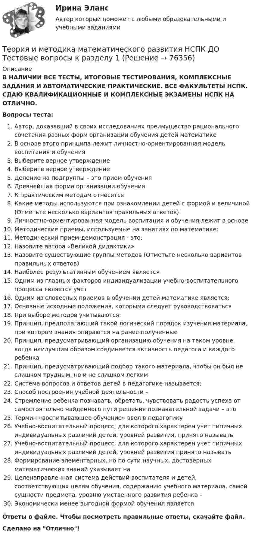      
            Описание
            В НАЛИЧИИ ВСЕ ТЕСТЫ, ИТОГОВЫЕ ТЕСТИРОВАНИЯ, КОМПЛЕКСНЫЕ ЗАДАНИЯ И АВТОМАТИЧЕСКИЕ ПРАКТИЧЕСКИЕ. ВСЕ ФАКУЛЬТЕТЫ НСПК. СДАЮ КВАЛИФИКАЦИОННЫЕ И КОМПЛЕКСНЫЕ ЭКЗАМЕНЫ НСПК НА ОТЛИЧНО.Вопросы теста:Автор, доказавший в своих исследованиях преимущество рационального сочетания разных форм организации обучения детей математике В основе этого принципа лежит личностно-ориентированная модель воспитания и обученияВыберите верное утверждение Выберите верное утверждениеДеление на подгруппы – это прием обучения Древнейшая форма организации обучения К практическим методам относятся Какие методы используются при ознакомлении детей с формой и величиной (Отметьте несколько вариантов правильных ответов) Личностно-ориентированная модель воспитания и обучения лежит в основеМетодические приемы, используемые на занятиях по математике: Методический прием-демонстрация - это:Назовите автора «Великой дидактики» Назовите существующие группы методов (Отметьте несколько вариантов правильных ответов) Наиболее результативным обучением является Одним из главных факторов индивидуализации учебно-воспитательного процесса является учет Одним из словесных приемов в обучении детей математике является: Основные исходные положения, которыми следует руководствоватьсяПри выборе методов учитываются:Принцип, предполагающий такой логический порядок изучения материала, при котором знания опираются на ранее полученные Принцип, предусматривающий организацию обучения на таком уровне, когда наилучшим образом соединяется активность педагога и каждого ребенка Принцип, предусматривающий подбор такого материала, чтобы он был не слишком трудным, но и не слишком легкимСистема вопросов и ответов детей в педагогике называется:Способ построения учебной деятельности – Стремление ребенка познавать, обретать, чувствовать радость успеха от самостоятельно найденного пути решения познавательной задачи – это Термин «воспитывающее обучение» ввел в педагогикуУчебно-воспитательный процесс, для которого характерен учет типичных индивидуальных различий детей, уровней развития, принято называть Учебно-воспитательный процесс, для которого характерен учет типичных индивидуальных различий детей, уровней развития принято называть Формирование элементарных, но по сути научных, достоверных математических знаний указывает на Целенаправленная система действий воспитателя и детей, соответствующих целям обучения, содержанию учебного материала, самой сущности предмета, уровню умственного развития ребенка – Экономически менее выгодной формой обучения является Ответы в файле. Чтобы посмотреть правильные ответы, скачайте файл.Сделано на Отлично!   
            
            
            Теория и методика математического развития (ДО) Тестовые вопросы к разделу 6Теория и методика математического развития НСПК ДО Тестовые вопросы к разделу 1Теория и методика математического развития НСПК ДО Тестовые вопросы к разделу 2Теория и методика математического развития НСПК ДО Тестовые вопросы к разделу 3Теория и методика математического развития НСПК ДО Тестовые вопросы к разделу 4Теория и методика математического развития НСПК ДО Тестовые вопросы к разделу 5Теория и методика математического развития НСПК ДО Тестовые вопросы к разделу 6Теория и методика математического развития (ДО) Тест 2Теория и методика математического развития (ДО) тест 3Теория и методика математического развития (ДО) тест 4Теория и методика математического развития (ДО) Тестовые вопросы к разделу 1Теория и методика математического развития (ДО) Тестовые вопросы к разделу 2Теория и методика математического развития (ДО) Тестовые вопросы к разделу 3Теория и методика математического развития (ДО) Тестовые вопросы к разделу 4