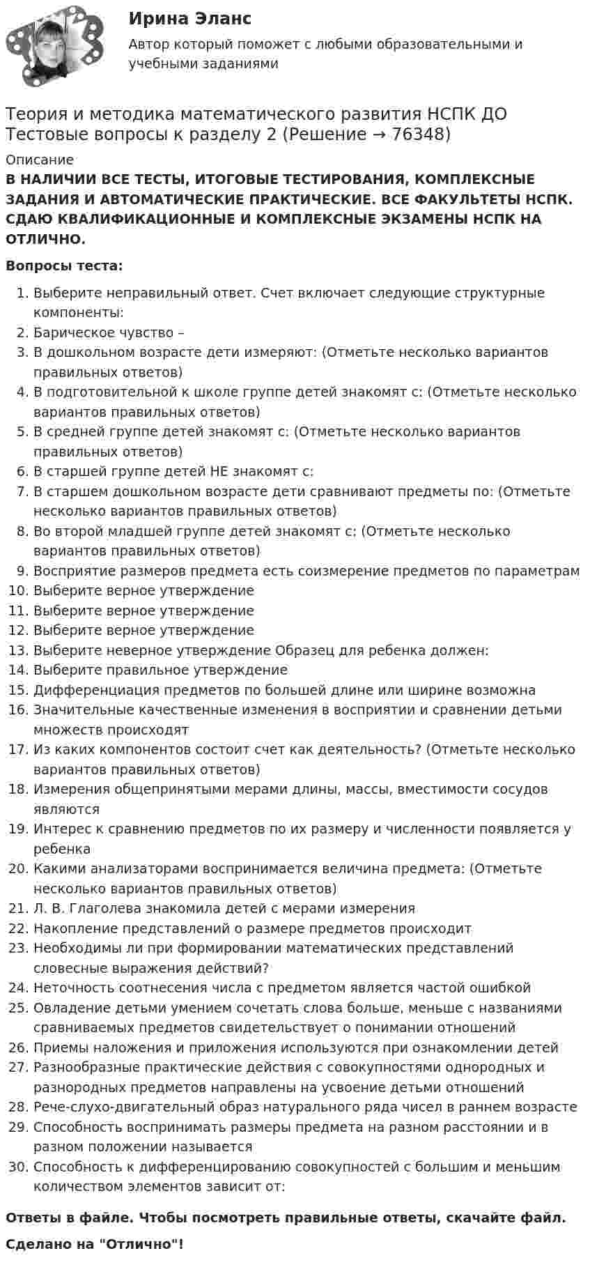      
            Описание
            В НАЛИЧИИ ВСЕ ТЕСТЫ, ИТОГОВЫЕ ТЕСТИРОВАНИЯ, КОМПЛЕКСНЫЕ ЗАДАНИЯ И АВТОМАТИЧЕСКИЕ ПРАКТИЧЕСКИЕ. ВСЕ ФАКУЛЬТЕТЫ НСПК. СДАЮ КВАЛИФИКАЦИОННЫЕ И КОМПЛЕКСНЫЕ ЭКЗАМЕНЫ НСПК НА ОТЛИЧНО.Вопросы теста:Выберите неправильный ответ. Счет включает следующие структурные компоненты: Барическое чувство –В дошкольном возрасте дети измеряют: (Отметьте несколько вариантов правильных ответов)В подготовительной к школе группе детей знакомят с: (Отметьте несколько вариантов правильных ответов)В средней группе детей знакомят с: (Отметьте несколько вариантов правильных ответов)В старшей группе детей НЕ знакомят с:В старшем дошкольном возрасте дети сравнивают предметы по: (Отметьте несколько вариантов правильных ответов) Во второй младшей группе детей знакомят с: (Отметьте несколько вариантов правильных ответов) Восприятие размеров предмета есть соизмерение предметов по параметрамВыберите верное утверждение Выберите верное утверждениеВыберите верное утверждениеВыберите неверное утверждение Образец для ребенка должен:Выберите правильное утверждениеДифференциация предметов по большей длине или ширине возможнаЗначительные качественные изменения в восприятии и сравнении детьми множеств происходятИз каких компонентов состоит счет как деятельность? (Отметьте несколько вариантов правильных ответов)Измерения общепринятыми мерами длины, массы, вместимости сосудов являютсяИнтерес к сравнению предметов по их размеру и численности появляется у ребенка Какими анализаторами воспринимается величина предмета: (Отметьте несколько вариантов правильных ответов) Л. В. Глаголева знакомила детей с мерами измерения Накопление представлений о размере предметов происходитНеобходимы ли при формировании математических представлений словесные выражения действий? Неточность соотнесения числа с предметом является частой ошибкой Овладение детьми умением сочетать слова больше, меньше с названиями сравниваемых предметов свидетельствует о понимании отношений Приемы наложения и приложения используются при ознакомлении детей Разнообразные практические действия с совокупностями однородных и разнородных предметов направлены на усвоение детьми отношений Рече-слухо-двигательный образ натурального ряда чисел в раннем возрастеСпособность воспринимать размеры предмета на разном расстоянии и в разном положении называетсяСпособность к дифференцированию совокупностей с большим и меньшим количеством элементов зависит от:Ответы в файле. Чтобы посмотреть правильные ответы, скачайте файл.Сделано на Отлично!   
            
            
            Теория и методика математического развития НСПК ДО Тестовые вопросы к разделу 1Теория и методика математического развития НСПК ДО Тестовые вопросы к разделу 2Теория и методика математического развития НСПК ДО Тестовые вопросы к разделу 3Теория и методика математического развития НСПК ДО Тестовые вопросы к разделу 4Теория и методика математического развития НСПК ДО Тестовые вопросы к разделу 5Теория и методика математического развития НСПК ДО Тестовые вопросы к разделу 6Теория и методика математического развития   Практическое занятие 1    НСПКТеория и методика математического развития (ДО) тест 3Теория и методика математического развития (ДО) тест 4Теория и методика математического развития (ДО) Тестовые вопросы к разделу 1Теория и методика математического развития (ДО) Тестовые вопросы к разделу 2Теория и методика математического развития (ДО) Тестовые вопросы к разделу 3Теория и методика математического развития (ДО) Тестовые вопросы к разделу 4Теория и методика математического развития (ДО) Тестовые вопросы к разделу 5