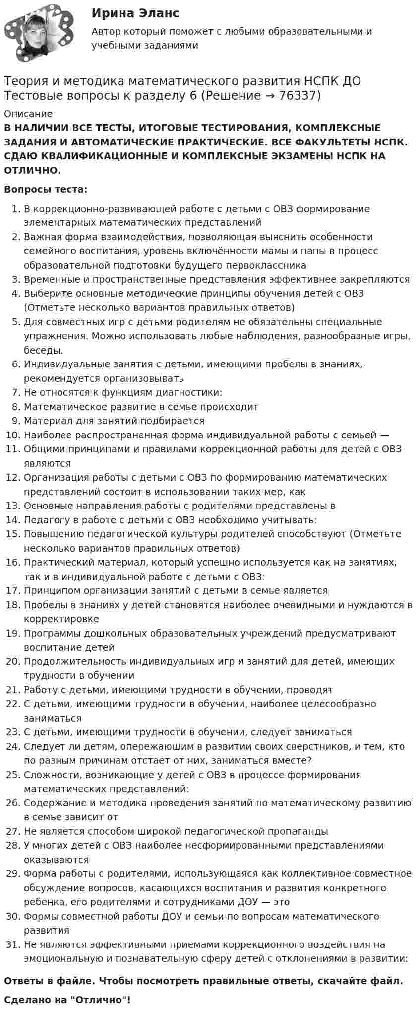      
            Описание
            В НАЛИЧИИ ВСЕ ТЕСТЫ, ИТОГОВЫЕ ТЕСТИРОВАНИЯ, КОМПЛЕКСНЫЕ ЗАДАНИЯ И АВТОМАТИЧЕСКИЕ ПРАКТИЧЕСКИЕ. ВСЕ ФАКУЛЬТЕТЫ НСПК. СДАЮ КВАЛИФИКАЦИОННЫЕ И КОМПЛЕКСНЫЕ ЭКЗАМЕНЫ НСПК НА ОТЛИЧНО.Вопросы теста:В коррекционно-развивающей работе с детьми с ОВЗ формирование элементарных математических представлений Важная форма взаимодействия, позволяющая выяснить особенности семейного воспитания, уровень включённости мамы и папы в процесс образовательной подготовки будущего первоклассника Временные и пространственные представления эффективнее закрепляются Выберите основные методические принципы обучения детей с ОВЗ (Отметьте несколько вариантов правильных ответов) Для совместных игр с детьми родителям не обязательны специальные упражнения. Можно использовать любые наблюдения, разнообразные игры, беседы. Индивидуальные занятия с детьми, имеющими пробелы в знаниях, рекомендуется организовывать Не относятся к функциям диагностики:Математическое развитие в семье происходит Материал для занятий подбираетсяНаиболее распространенная форма индивидуальной работы с семьей —Общими принципами и правилами коррекционной работы для детей с ОВЗ являются Организация работы с детьми с ОВЗ по формированию математических представлений состоит в использовании таких мер, как Основные направления работы с родителями представлены в Педагогу в работе с детьми с ОВЗ необходимо учитывать: Повышению педагогической культуры родителей способствуют (Отметьте несколько вариантов правильных ответов) Практический материал, который успешно используется как на занятиях, так и в индивидуальной работе с детьми с ОВЗ: Принципом организации занятий с детьми в семье является Пробелы в знаниях у детей становятся наиболее очевидными и нуждаются в корректировкеПрограммы дошкольных образовательных учреждений предусматривают воспитание детейПродолжительность индивидуальных игр и занятий для детей, имеющих трудности в обученииРаботу с детьми, имеющими трудности в обучении, проводятС детьми, имеющими трудности в обучении, наиболее целесообразно заниматься С детьми, имеющими трудности в обучении, следует заниматьсяСледует ли детям, опережающим в развитии своих сверстников, и тем, кто по разным причинам отстает от них, заниматься вместе? Сложности, возникающие у детей с ОВЗ в процессе формирования математических представлений: Содержание и методика проведения занятий по математическому развитию в семье зависит от Не является способом широкой педагогической пропагандыУ многих детей с ОВЗ наиболее несформированными представлениями оказываются Форма работы с родителями, использующаяся как коллективное совместное обсуждение вопросов, касающихся воспитания и развития конкретного ребенка, его родителями и сотрудниками ДОУ — этоФормы совместной работы ДОУ и семьи по вопросам математического развитияНе являются эффективными приемами коррекционного воздействия на эмоциональную и познавательную сферу детей с отклонениями в развитии:Ответы в файле. Чтобы посмотреть правильные ответы, скачайте файл.Сделано на Отлично!   
            
            
            Теория и методика математического развития НСПК ДО Тестовые вопросы к разделу 5Теория и методика математического развития НСПК ДО Тестовые вопросы к разделу 6Теория и методика математического развития   Практическое занятие 1    НСПКТеория и методика математического развития  Практическое занятие 2    НСПКТеория и методика математического развития ТЕСТ-1   НСПКТеория и методика математического развития ТЕСТ-2   НСПКТеория и методика математического развития  ТЕСТ-3   НСПКТеория и методика математического развития (ДО) Тестовые вопросы к разделу 3Теория и методика математического развития (ДО) Тестовые вопросы к разделу 4Теория и методика математического развития (ДО) Тестовые вопросы к разделу 5Теория и методика математического развития (ДО) Тестовые вопросы к разделу 6Теория и методика математического развития НСПК ДО Тестовые вопросы к разделу 1Теория и методика математического развития НСПК ДО Тестовые вопросы к разделу 2Теория и методика математического развития НСПК ДО Тестовые вопросы к разделу 3
