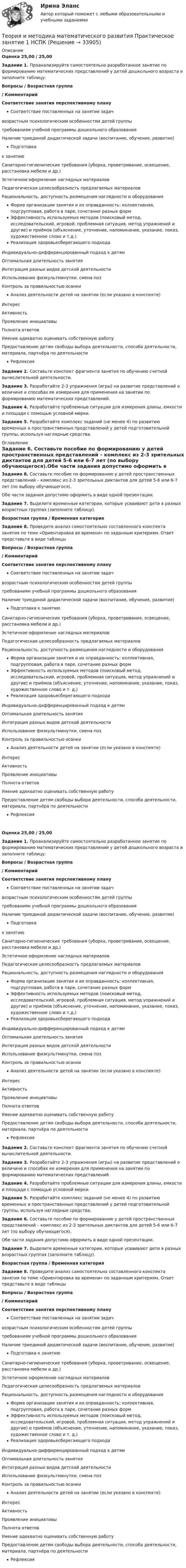      
          Описание
          Оценка 25,00 / 25,00Задание 1. Проанализируйте самостоятельно разработанное занятие по формированию математических представлений у детей дошкольного возраста и заполните таблицу:Вопросы                                        /                                        Возрастная группа                                                      /                                              КомментарийСоответствие занятия перспективному плануСоответствие поставленных на занятии задачвозрастным психологическим особенностям детей группытребованиям учебной программы дошкольного образованияНаличие триединой дидактической задачи (воспитание, обучение, развитие)Подготовкак занятиюСанитарно-гигиенические требования (уборка, проветривание, освещение, расстановка мебели и др.)Эстетичное оформление наглядных материаловПедагогическая целесообразность предлагаемых материаловРациональность, доступность размещения наглядности и оборудованияФорма организации занятия и их оправданность: коллективная, подгрупповая, работа в паре, сочетание разных формЭффективность используемых методов (поисковый метод, исследовательский, игровой, проблемная ситуация, метод упражнений и другие) и приёмов (объяснение, уточнение, напоминание, указание, показ, художественное слово и т.д.)Реализация здоровьесберегающего подходаИндивидуально-дифференцированный подход к детямОптимальная длительность занятияИнтеграция разных видов детской деятельностиИспользование физкультминутки, смена позКонтроль за правильностью осанкиАнализ деятельности детей на занятии (если указано в конспекте)ИнтересАктивностьПроявление инициативыПолнота  ответовУмение адекватно оценивать собственную работуПредоставление детям свободы выбора деятельности, способа деятельности, материала, партнёра по деятельностиРефлексия Задание 2. Составьте конспект фрагмента занятия по обучению счетной вычислительной деятельности.Задание 3. Разработайте 2-3 упражнения (игры) на развитие представлений о величине и способах ее измерения для применения на занятии по формированию математических представлений.Задание 4. Разработайте проблемные ситуации для измерения длины, емкости и площади с помощью условной мерки.Задание 5. Разработайте комплекс заданий (не менее 4) по развитию временных и пространственных представлений у детей подготовительной группы, используя наглядные средства. 
          Оглавление
          Задание 6. Составьте пособие по формированию у детей пространственных представлений – комплекс из 2-3 зрительных диктантов для детей 5-6 или 6-7 лет (по выбору обучающегося).Обе части задания допустимо оформить в виде одной презентации.Задание 7. Выделите временные категории, которые усваивают дети в разных возрастных группах (заполните таблицу).Возрастная группа    /   Временная категорияЗадание 8. Проведите анализ самостоятельно составленного конспекта занятия по теме «Ориентировка во времени» по заданным критериям. Ответ представьте в виде таблицыВопросы                                                             /                    Возрастная группа                                                                             /                         КомментарийСоответствие занятия перспективному плануСоответствие поставленных на занятии задачвозрастным психологическим особенностям детей группытребованиям учебной программы дошкольного образованияНаличие триединой дидактической задачи (воспитание, обучение, развитие)Подготовка к занятиюСанитарно-гигиенические требования (уборка, проветривание, освещение, расстановка мебели и др.)Эстетичное оформление наглядных материаловПедагогическая целесообразность предлагаемых материаловРациональность, доступность размещения наглядности и оборудованияФорма организации занятия и их оправданность: коллективная, подгрупповая, работа в паре, сочетание разных формЭффективность используемых методов (поисковый метод, исследовательский, игровой, проблемная ситуация, метод упражнений и другие) и приёмов (объяснение, уточнение, напоминание, указание, показ, художественное слово и т. д.)Реализация здоровьесберегающего подходаИндивидуально-дифференцированный подход к детямОптимальная длительность занятияИнтеграция разных видов детской деятельностиИспользование физкультминутки, смена позКонтроль за правильностью осанкиАнализ деятельности детей на занятии (если указано в конспекте)ИнтересАктивностьПроявление инициативыПолнота  ответовУмение адекватно оценивать собственную работуПредоставление детям свободы выбора деятельности, способа деятельности, материала, партнёра по деятельностиРефлексияОценка 25,00 / 25,00Задание 1. Проанализируйте самостоятельно разработанное занятие по формированию математических представлений у детей дошкольного возраста и заполните таблицу:Вопросы                                        /                                        Возрастная группа                                                      /                                              КомментарийСоответствие занятия перспективному плануСоответствие поставленных на занятии задачвозрастным психологическим особенностям детей группытребованиям учебной программы дошкольного образованияНаличие триединой дидактической задачи (воспитание, обучение, развитие)Подготовкак занятиюСанитарно-гигиенические требования (уборка, проветривание, освещение, расстановка мебели и др.)Эстетичное оформление наглядных материаловПедагогическая целесообразность предлагаемых материаловРациональность, доступность размещения наглядности и оборудованияФорма организации занятия и их оправданность: коллективная, подгрупповая, работа в паре, сочетание разных формЭффективность используемых методов (поисковый метод, исследовательский, игровой, проблемная ситуация, метод упражнений и другие) и приёмов (объяснение, уточнение, напоминание, указание, показ, художественное слово и т.д.)Реализация здоровьесберегающего подходаИндивидуально-дифференцированный подход к детямОптимальная длительность занятияИнтеграция разных видов детской деятельностиИспользование физкультминутки, смена позКонтроль за правильностью осанкиАнализ деятельности детей на занятии (если указано в конспекте)ИнтересАктивностьПроявление инициативыПолнота  ответовУмение адекватно оценивать собственную работуПредоставление детям свободы выбора деятельности, способа деятельности, материала, партнёра по деятельностиРефлексия Задание 2. Составьте конспект фрагмента занятия по обучению счетной вычислительной деятельности.Задание 3. Разработайте 2-3 упражнения (игры) на развитие представлений о величине и способах ее измерения для применения на занятии по формированию математических представлений.Задание 4. Разработайте проблемные ситуации для измерения длины, емкости и площади с помощью условной мерки.Задание 5. Разработайте комплекс заданий (не менее 4) по развитию временных и пространственных представлений у детей подготовительной группы, используя наглядные средства.Задание 6. Составьте пособие по формированию у детей пространственных представлений – комплекс из 2-3 зрительных диктантов для детей 5-6 или 6-7 лет (по выбору обучающегося).Обе части задания допустимо оформить в виде одной презентации.Задание 7. Выделите временные категории, которые усваивают дети в разных возрастных группах (заполните таблицу).Возрастная группа    /   Временная категорияЗадание 8. Проведите анализ самостоятельно составленного конспекта занятия по теме «Ориентировка во времени» по заданным критериям. Ответ представьте в виде таблицыВопросы                                                             /                    Возрастная группа                                                                             /                         КомментарийСоответствие занятия перспективному плануСоответствие поставленных на занятии задачвозрастным психологическим особенностям детей группытребованиям учебной программы дошкольного образованияНаличие триединой дидактической задачи (воспитание, обучение, развитие)Подготовка к занятиюСанитарно-гигиенические требования (уборка, проветривание, освещение, расстановка мебели и др.)Эстетичное оформление наглядных материаловПедагогическая целесообразность предлагаемых материаловРациональность, доступность размещения наглядности и оборудованияФорма организации занятия и их оправданность: коллективная, подгрупповая, работа в паре, сочетание разных формЭффективность используемых методов (поисковый метод, исследовательский, игровой, проблемная ситуация, метод упражнений и другие) и приёмов (объяснение, уточнение, напоминание, указание, показ, художественное слово и т. д.)Реализация здоровьесберегающего подходаИндивидуально-дифференцированный подход к детямОптимальная длительность занятияИнтеграция разных видов детской деятельностиИспользование физкультминутки, смена позКонтроль за правильностью осанкиАнализ деятельности детей на занятии (если указано в конспекте)ИнтересАктивностьПроявление инициативыПолнота  ответовУмение адекватно оценивать собственную работуПредоставление детям свободы выбора деятельности, способа деятельности, материала, партнёра по деятельностиРефлексия 
            
            
            Теория и методика математического развития НСПК ДО Тестовые вопросы к разделу 6Теория и методика математического развития   Практическое занятие 1    НСПКТеория и методика математического развития  Практическое занятие 2    НСПКТеория и методика математического развития ТЕСТ-1   НСПКТеория и методика математического развития ТЕСТ-2   НСПКТеория и методика математического развития  ТЕСТ-3   НСПКТеория и методика математического развития ТЕСТ-4  НСПКТеория и методика математического развития (ДО) Тестовые вопросы к разделу 4Теория и методика математического развития (ДО) Тестовые вопросы к разделу 5Теория и методика математического развития (ДО) Тестовые вопросы к разделу 6Теория и методика математического развития НСПК ДО Тестовые вопросы к разделу 1Теория и методика математического развития НСПК ДО Тестовые вопросы к разделу 2Теория и методика математического развития НСПК ДО Тестовые вопросы к разделу 3Теория и методика математического развития НСПК ДО Тестовые вопросы к разделу 4