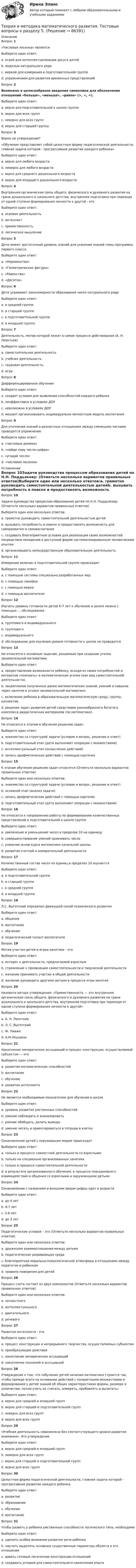     
            Описание
            Вопрос 1 «Числовая лесенка» являетсяВыберите один ответ:a. игрой для интеллектуализации досуга детейb. моделью натурального ряда c. меркой для измерения в подготовительной группеd. упражнением для развития временных представленийВопрос 2Возможно и целесообразно введение символики для обозначения отношений «больше», «меньше», «равно» (>, <, =).Выберите один ответ:a. верно для подготовительной к школе группе b. верно для всех группc. неверно для всех группd. верно для старшей группыВопрос 3Верно ли утверждение? «Обучение представляет собой целостную форму педагогической деятельности, главная задача которой - прогрессивное развитие каждого ребенка»Выберите один ответ:a. верно для любого возраста b. неверно для любого возрастаc. верно для среднего дошкольного возрастаd. верно для младшего дошкольного возрастаВопрос 4Внутренняя органическая связь общего, физического и духовного развития на грани дошкольного и школьного детства, внутренняя подготовка при переходе от одной ступени формирования личности к другой - этоВыберите один ответ:a. игровая деятельностьb. интеллектc. преемственность d. логическое мышлениеВопрос 5Дети имеют достаточный уровень знаний для усвоения знаний темы программы первого класса:Выберите один ответ:a. «Неравенства»b. «Геометрические фигуры»c. «Равенства»d. «Десяток» Вопрос 6Дети усваивают закономерности образования чисел натурального рядаВыберите один ответ:a. в средней группеb. в старшей группеc. в подготовительной группе d. в младшей группеВопрос 7Деятельность, мотив которой лежит в самом процессе действования (А. Н. Леонтьев)Выберите один ответ:a. самостоятельная деятельностьb. учебная деятельностьc. трудовая деятельностьd. игра Вопрос 8Дифференцированное обучениеВыберите один ответ:a. создает условия для выявления способностей каждого ребенка b. неэффективно в условиях ДОУc. невозможно в условиях ДОУd. мешает организовывать индивидуально-личностную модель воспитанияВопрос 9Для уточнения знаний о разностных отношениях между смежными числами проводится упражнениеВыберите один ответ:a. «числовые домики»b. «найди пару число-цифра»c. «угадай число»d. «числовая лесенка»  
            Оглавление
            Вопрос 10Задачи руководства процессом образования детей по Н.Н. Поддьякову: (Отметьте несколько вариантов правильных ответов)Выберите один или несколько ответов:a. грамотно руководить самостоятельной деятельностью детейb. вызывать потребность в поиске и предоставлять возможность для саморазвития и самовоспитания c. создавать благоприятные условия для реализации своих возможностей посредством овладения в доступной форме систематизированным человеческим опытом d. организовывать непосредственную образовательную деятельностьВопрос 11Измерение величин в подготовительной группе происходитВыберите один ответ:a. с помощью системы специально разработанных мерb. с помощью линейкиc. с помощью мерки d. с помощью воспитателяВопрос 12Изучать уровень готовности детей 6-7 лет к обучению в школе можно с помощью … обследованияВыберите один ответ:a. группового и индивидуального b. групповогоc. индивидуальногоd. обследование для изучения уровня готовности к школе не проводитсяВопрос 13Не относятся к основным задачам, решаемым при создании уголка занимательной математикиВыберите один ответ:a. предоставление возможности ребенку, исходя из своих потребностей и интересов «поиграть» в математическом уголке (как вид самостоятельной деятельности).b. закрепление полученных ранее математических знаний, умений и навыков через занятия в уголке занимательной математики.c. включение ребенка в образовательную математическую среду, группу, коллектив. d. решение задач развития детей средствами разнообразного богатого комплекса дидактических материалов (по математике).Вопрос 14Не относится к этапам в обучении решению задачВыберите один ответ:a. знакомство со структурой задачи (условие и вопрос, решение и ответ)b. подготовительный этап (дети выполняют операции с множествами)c. интеллектуальный этап (осмысление действий) d. запись арифметических действий с помощью карточекВопрос 15К этапам обучения решению задач относятся (Отметьте несколько вариантов правильных ответов)Выберите один или несколько ответов:a. знакомство со структурой задачи (условие и вопрос, решение и ответ) b. основной этап (анализ задачи)c. запись арифметических действий с помощью карточек d. подготовительный этап (дети выполняют операции с множествами) Вопрос 16Не относится к направлению работы по формированию количественных представлений в подготовительной к школе группеВыберите один ответ:a. увеличение и уменьшение чисел в пределах 10 на единицуb. совершенствование умений сравнивать числаc. усвоение основ курса математики начальной школы d. развитие счетной и измерительной деятельностиВопрос 17Количественный состав чисел из единиц в пределах 10 изучаетсяВыберите один ответ:a. в подготовительной группе b. в старшей группеc. в средней группеd. в младшей группеВопрос 18Л.С. Выготский определил движущей силой психического развитияВыберите один ответ:a. общениеb. воспитаниеc. обучение d. педагогический талант воспитателяВопрос 19Мотив участия детей в играх-занятиях - этоВыберите один ответ:a. интерес к деятельности, предлагаемой взрослым b. стремление к проявлению самостоятельности и творческой деятельностиc. желание принимать участие в общей деятельностиd. желание руководить другими детьми в процессе игры-занятияВопрос 20Назовите автора утверждения: «Преемственность — это внутренняя органическая связь общего, физического и духовного развития на грани дошкольного и школьного детства, внутренняя подготовка при переходе от одной ступени формирования личности к другой»Выберите один ответ:a. А. Н. Леонтьевb. Л. С. Выготскийc. Ж. Пиажеd. А.М.Леушина Вопрос 21Накопление эмпирических ассоциаций и процесс конструкции, осуществляемой субъектом — этоВыберите один ответ:a. развитие математических способностейb. воспитаниеc. обучениеd. развитие интеллекта Вопрос 22Не является необходимым показателем для обучения в школеВыберите один ответ:a. уровень развития умственных способностейb. умение наблюдать и анализироватьc. умение обобщать, делать выводыd. умение читать и ориентироваться в тетради в клетку Вопрос 23Ознакомление детей с окружающим миром происходитВыберите один ответ:a. только в процессе совместной деятельности со взрослымиb. только на специально организованных занятияхc. только в процессе самостоятельной деятельностиd. в результате организованного обучения, в процессе повседневного взаимодействия и общения со взрослыми и окружающими детьми Вопрос 24Ознакомление с названием и внешним видом цифры идет в возрастеВыберите один ответ:a. до 4 лет b. 6-7 летc. 5-6 летd. до 3 летВопрос 25Педагогические условия – это (Отметьте несколько вариантов правильных ответов)Выберите один или несколько ответов:a. дружеские взаимоотношения между детьми b. педагогическая развивающая среда c. благоприятная морально-психологической атмосферы в отношениях между педагогом и ребенком d. правила поведения для детейВопрос 26Процесс счета состоит из двух компонентов (Отметьте несколько вариантов правильных ответов)Выберите один или несколько ответов:a. личностногоb. интеллектуальногоc. двигательного d. речевого Вопрос 27Развитие интеллекта - этоВыберите один ответ:a. процесс конструкции и непрерывного творчества, осуществляемых субъектом b. преобразующие действияc. накопление эмпирических ассоциацийd. накопление познаний и ассоциацийВопрос 28Утверждение о том, что «обучение детей началам математики строится так, чтобы прежде всего на основании действий с конкретными множествами и формирования у детей знаний об общих характеристиках формы, размере и количестве, потом учить их считать, измерять, прибавлять и вычитать»Выберите один ответ:a. верно для средней и младшей группb. верно для старшей и подготовительной группc. неверно для всех группd. верно для всех групп Вопрос 29 «Учебная деятельность невозможна без соответствующего уровня развития внимания». Это утверждениеВыберите один ответ:a. верно для средней и младшей группb. неверно для всех группc. верно для старшей и подготовительной группd. верно для всех групп Вопрос 30Целостная форма педагогической деятельности, главная задача которой - прогрессивное развитие каждого ребенкаВыберите один ответ:a. развитиеb. образованиеc. обучение d. воспитаниеВопрос 31Чтобы развить у ребенка умственные способности логического типа, необходимоВыберите один ответ:a. уделить особое внимание развитие речи ребенкаb. научить выделять основные существенные параметры объекта и его отношения c. давать готовые логические конструкции отношенийd. создавать условия для самостоятельного накопления опыта  
            
            
            Теория и методика математического развития ТЕСТ-6   НСПКТеория и методика математического развития. Тестовые вопросы к разделу 5.Теория и методика математического развития. Тестовые вопросы к разделу 6.Теория и методика музыкального воспитания с практикумомТеория и методика музыкального воспитания с практикумомТеория и методика музыкального воспитания с практикумомТеория и методика музыкального воспитания с практикумомТеория и методика математического развития НСПК ДО Тестовые вопросы к разделу 6Теория и методика математического развития   Практическое занятие 1    НСПКТеория и методика математического развития  Практическое занятие 2    НСПКТеория и методика математического развития ТЕСТ-1   НСПКТеория и методика математического развития ТЕСТ-2   НСПКТеория и методика математического развития  ТЕСТ-3   НСПКТеория и методика математического развития ТЕСТ-4  НСПК