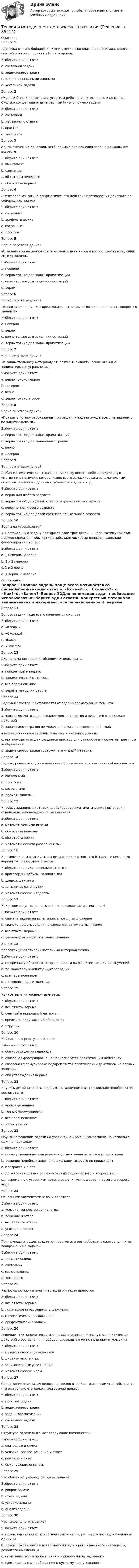     
            Описание
            Вопрос 1 «Девочка взяла в библиотеке 5 книг, несколько книг она прочитала. Сколько книг ей осталось прочитать?» - это примерВыберите один ответ:a. составной задачиb. задачи-иллюстрацииc. задачи с неполными данными d. косвенной задачиВопрос 2 «У Даши было 5 конфет. Она угостила ребят, и у нее осталось 2 конфеты. Сколько конфет она отдала ребятам?» - это пример задачиВыберите один ответ:a. составнойb. нет верного ответаc. простойd. косвенной Вопрос 3Арифметические действия, необходимые для решения задач в дошкольном возрастеВыберите один ответ:a. вычитаниеb. сложениеc. оба ответа неверныеd. оба ответа верные Вопрос 4В этих задачах логика арифметического действия противоречит действию по содержанию задачиВыберите один ответ:a. составныеb. арифметическиеc. косвенные d. простыеВопрос 5Верно ли утверждение? «В задаче всегда должно быть не менее двух чисел и вопрос, соответствующий смыслу задачи»Выберите один ответ:a. неверноb. верно только для задач-драматизацийc. верно только для задач-иллюстрацийd. верно Вопрос 6Верно ли утверждение? «Воспитатель не может предложить детям самостоятельно поставить вопросы к задачам»Выберите один ответ:a. неверно b. верноc. верно только для задач-иллюстрацийd. верно только для задач-драматизацийВопрос 7Верно ли утверждение? «К занимательному материалу относятся 1) дидактические игры и 2) занимательные упражнения»Выберите один ответ:a. верно только первоеb. неверноc. верно d. верно только второеВопрос 8Верно ли утверждение? «Показать логику рассуждения при решении задачи лучше всего на задачах с большими числами»Выберите один ответ:a. верно только для задач-драматизацийb. верно только для задач-иллюстрацийc. верноd. неверно Вопрос 9Верно ли утверждение? Любая математическая задача на смекалку несет в себе определенную умственную нагрузку, которая чаще всего замаскирована занимательным сюжетом, внешними данными, условием задачи и т. д.Выберите один ответ:a. верно для любого возраста b. верно только для детей старшего дошкольного возрастаc. неверно для любого возрастаd. верно только для детей среднего дошкольного возрастаВопрос 10Верны ли утверждения? 1. Составленную задачу повторяют двое-трое детей. 2. Воспитатель при этом должен следить, чтобы дети не забывали числовые данные, правильно формулировали вопросВыберите один ответ:a. 1 неверно, 2 верно.b. 1 и 2 неверноc. 1 и 2 верно d. 1 верно, 2 неверно 
            Оглавление
            Вопрос 11Вопрос задачи чаще всего начинается со словаВыберите один ответ:a. «Когда?»b. «Сколько?» c. «Как?»d. «Зачем?»Вопрос 12Для понимания задач необходимо использоватьВыберите один ответ:a. конкретный материалb. занимательный материалc. все перечисленное d. верные методики работыВопрос 13Задача-иллюстрация отличается от задачи-драматизации тем, что:Выберите один ответ:a. задача-драматизация сложнее для восприятия и решается в несколько действийb. задача-иллюстрация не может решаться в несколько действий в них ограничиваются лишь тематика и числовые данныеc. при помощи игрушек создается простор для разнообразия сюжетов, для игры воображения d. задача-иллюстрация содержит наглядный материалВопрос 14Задачи, решаемые одним действием (сложением или вычитанием) называютсяВыберите один ответ:a. составнымиb. простыми c. косвеннымиd. драматизациямиВопрос 15Игровые задания, в которых смоделированы математические построения, отношения, закономерности, называютсяВыберите один ответ:a. математическими играми b. оба ответа неверныc. оба ответа верныd. математическими развлечениямиВопрос 16К развлечениям в занимательном материале относятся (Отметьте несколько вариантов правильных ответов)Выберите один или несколько ответов:a. кроссворды, ребусы, головоломки b. шашки, шахматыc. загадки, задачи-шутки d. математические квадраты Вопрос 17Как рекомендуется решать задачи на сложение и вычитание?Выберите один ответ:a. сначала задачи на вычитание, а потом на сложениеb. сначала решать задачи на сложение, затем на вычитаниеc. все ответы верныеd. рекомендуется решать одновременно Вопрос 18Классифицировать занимательный материал можно:Выберите один ответ:a. по признаку общности, направленности на развитие тех или иных уменийb. по характеру мыслительных операцийc. все перечисленное d. по содержанию и значениюВопрос 19Конкретным материалом является:Выберите один ответ:a. все ответы верные b. счетный и природный материалc. предметы окружающей обстановкиd. игрушкиВопрос 20Найдите неверное утверждениеВыберите один ответ:a. оба утверждения неверныеb. словесная формулировка не подкрепляется практическим действием c. словесная формулировка подкрепляется практическим действием на первых занятияхd. оба утверждения верныеВопрос 21Научить детей отличать задачу от загадки помогают правильно подобранные воспитателемВыберите один ответ:a. числовые данные b. точные формулировкиc. все перечисленноеd. иллюстрацииВопрос 22Обучение решению задачи на увеличение и уменьшение числа на несколько единиц происходитВыберите один ответ:a. после усвоения детьми решения устных задач первого и второго вида b. решение подобных задач в дошкольном возрасте не происходитc. с возраста 4-5 летd. до усвоения детьми решения устных задач первого и второго вида одновременно с усвоением детьми решения устных задач первого и второго видаВопрос 23Основными элементами задачи являютсяВыберите один ответ:a. условие, вопрос, решение, ответb. решение и ответc. нет верного ответаd. условие и вопрос Вопрос 24При помощи игрушек создается простор для разнообразия сюжетов, для игры воображения в задачахВыберите один ответ:a. драматизацияхb. составныхc. иллюстрациях d. косвенныхВопрос 25Разновидностью математических игр и задач являютсяВыберите один ответ:a. все ответы верныеb. логические игры, задачи, упражнения c. математические развлеченияd. арифметические задачиВопрос 26Решение этих занимательных заданий осуществляется путем практических действий в составлении, подборе, раскладывании по правилам и условиямВыберите один ответ:a. математические развлечения b. дидактические игрыc. занимательные упражненияd. математические игрыВопрос 27Содержание этих задач непосредственно отражает жизнь самих детей, т. е. то, что они только что делали или обычно делаютВыберите один ответ:a. простые задачиb. задачи-иллюстрацииc. задачи-драматизации d. составные задачиВопрос 28Структура задачи включает следующие компоненты:Выберите один ответ:a. слагаемые и суммаb. условие, вопрос, решение и ответ c. решение и ответd. было, уехали, осталосьВопрос 29Что облегчает ребенку решение задачи?Выберите один ответ:a. вопрос задачиb. ответ задачиc. условие задачиd. анализ задачи Вопрос 30Что такое присчитывание?Выберите один ответ:a. прием вычитания от известной суммы числа, разбитого последовательно на единицыb. прием прибавления к известному числу второго известного слагаемого, разбитого на единицы c. вычитание путем прибавления к нужному числу заданногоd. сложение путем прибавления к нужному числу заданного  
            
            
            Теория и методика инклюзивного образования   Практическое занятие 6  НСПКТеория и методика математического развитияТеория и методика математического развитияТеория и методика математического развитияТеория и методика математического развитияТеория и методика математического развития (ДО)Теория и методика математического развития (ДО)Теория и методика инклюзивного образования (ПНК, ПДО, 2 часть) Практическое занятие 9. Задание 6Теория и методика инклюзивного образования (ПНК, ПДО, 2 часть) Практическое занятие 9. Задание 6Теория и методика инклюзивного образования (ПНК, ПДО, 2 часть) Тестовые вопросы к разделу 5Теория и методика инклюзивного образования (ПНК, ПДО, 2 часть) Тестовые вопросы к разделу 6теория и методика инклюзивного образования пр 3 9из 10балловТеория и методика инклюзивного образования Практическое занятие 1  НСПКТеория и методика инклюзивного образования  Практическое занятие 2. Задание 6 (филворд)  НСПК