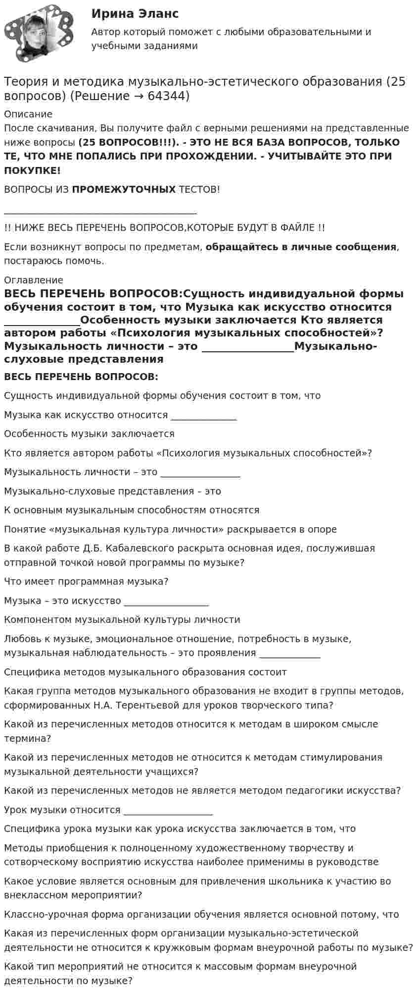      
            Описание
            После скачивания, Вы получите файл с верными решениями на представленные ниже вопросы (25 ВОПРОСОВ!!!). - ЭТО НЕ ВСЯ БАЗА ВОПРОСОВ, ТОЛЬКО ТЕ, ЧТО МНЕ ПОПАЛИСЬ ПРИ ПРОХОЖДЕНИИ. - УЧИТЫВАЙТЕ ЭТО ПРИ ПОКУПКЕ!ВОПРОСЫ ИЗ ПРОМЕЖУТОЧНЫХ ТЕСТОВ! _________________________________________!! НИЖЕ ВЕСЬ ПЕРЕЧЕНЬ ВОПРОСОВ,КОТОРЫЕ БУДУТ В ФАЙЛЕ !!Если возникнут вопросы по предметам, обращайтесь в личные сообщения, постараюсь помочь. 
            Оглавление
            ВЕСЬ ПЕРЕЧЕНЬ ВОПРОСОВ:Сущность индивидуальной формы обучения состоит в том, что Музыка как искусство относится ______________Особенность музыки заключается Кто является автором работы «Психология музыкальных способностей»? Музыкальность личности – это _________________Музыкально-слуховые представления – этоК основным музыкальным способностям относятсяПонятие «музыкальная культура личности» раскрывается в опоре В какой работе Д.Б. Кабалевского раскрыта основная идея, послужившая отправной точкой новой программы по музыке?Что имеет программная музыка?Музыка – это искусство __________________Компонентом музыкальной культуры личностиЛюбовь к музыке, эмоциональное отношение, потребность в музыке, музыкальная наблюдательность – это проявления _____________Специфика методов музыкального образования состоит Какая группа методов музыкального образования не входит в группы методов, сформированных Н.А. Терентьевой для уроков творческого типа?Какой из перечисленных методов относится к методам в широком смысле термина?Какой из перечисленных методов не относится к методам стимулирования музыкальной деятельности учащихся? Какой из перечисленных методов не является методом педагогики искусства? Урок музыки относится ___________________Специфика урока музыки как урока искусства заключается в том, чтоМетоды приобщения к полноценному художественному творчеству и сотворческому восприятию искусства наиболее применимы в руководствеКакое условие является основным для привлечения школьника к участию во внеклассном мероприятии?Классно-урочная форма организации обучения является основной потому, чтоКакая из перечисленных форм организации музыкально-эстетической деятельности не относится к кружковым формам внеурочной работы по музыке?Какой тип мероприятий не относится к массовым формам внеурочной деятельности по музыке?  
            
            
            Теория и методика музыкального воспитания с практикумом Тестовые вопросы к разделу 3Теория и методика музыкально-эстетического образования (25 вопросов)«Теория и методика обучения математике в профильной школе 1» Росдистант«Теория и методика обучения математике в профильной школе 1» Росдистант задания 1-3Теория и методика преподавания основ религиозных культур и светской этики (ПНК) Практическое занятие 1. Задание1, 3, 5-7, 9-10Теория и методика преподавания основ религиозных культур и светской этики (ПНК) Тест 1Теория и методика преподавания основ религиозных культур и светской этики (ПНК) тест 2ТЕОРИЯ И МЕТОДИКА МУЗЫКАЛЬНОГО ВОСПИТАНИЯ С ПРАКТИКУМОМ тест 1Теория и методика музыкального воспитания с практикумом. ТЕСТ 1 НСПКТеория и методика музыкального воспитания с практикумом. ТЕСТ 1 НСПКТеория и методика музыкального воспитания с практикумом. ТЕСТ 2 НСПКТеория и методика музыкального воспитания с практикумом. ТЕСТ 2 НСПКТеория и методика музыкального воспитания с практикумом  ТЕСТ-4   НСПКТеория и методика музыкального воспитания с практикумом Тестовые вопросы к разделу 1