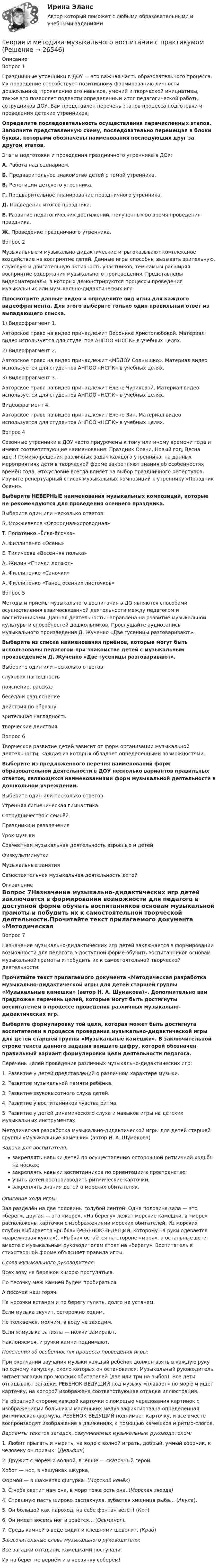      
          Описание
          Вопрос 1Праздничные утренники в ДОУ — это важная часть образовательного процесса. Их проведение способствует позитивному формированию личности дошкольника, проявлению его навыков, умений и творческой инициативы, также это позволяет подвести определенный итог педагогической работы сотрудников ДОУ. Вам представлен перечень этапов процесса подготовки и проведения детских утренников. Определите последовательность осуществления перечисленных этапов. Заполните представленную схему, последовательно перемещая в блоки буквы, которыми обозначены наименования последующих друг за другом этапов.Этапы подготовки и проведения праздничного утренника в ДОУ:А.  Работа над сценарием.Б.  Предварительное знакомство детей с темой утренника.В.  Репетиции детского утренника.Г.  Предварительное планирование праздничного утренника.Д.  Подведение итогов праздника.Е.  Развитие педагогических достижений, полученных во время проведения праздника.Ж. Проведение праздничного утренника.Вопрос 2Музыкальные и музыкально-дидактические игры оказывают комплексное воздействие на восприятие детей. Данные игры способны вызывать зрительную, слуховую и двигательную активность участников, тем самым расширяя восприятие содержания музыкального произведения. Представлены видеоматериалы, в которых демонстрируются процессы проведения музыкальных или музыкально-дидактических игр. Просмотрите данные видео и определите вид игры для каждого видеофрагмента. Для этого выберите только один правильный ответ из выпадающего списка.1) Видеофрагмент 1. Авторское право на видео принадлежит Веронике Христолюбовой. Материал видео используется для студентов АНПОО «НСПК» в учебных целях. 2) Видеофрагмент 2.  Авторское право на видео принадлежит «МБДОУ Солнышко». Материал видео используется для студентов АНПОО «НСПК» в учебных целях. 3) Видеофрагмент 3.  Авторское право на видео принадлежит Елене Чуриковой. Материал видео используется для студентов АНПОО «НСПК» в учебных целях. Видеофрагмент 4. Авторское право на видео принадлежит Елене Зин. Материал видео используется для студентов АНПОО «НСПК» в учебных целях. Вопрос 4Сезонные утренники в ДОУ часто приурочены к тому или иному времени года и имеют соответствующие наименования: Праздник Осени, Новый год, Весна идёт! Помимо решения различных задач каждого утренника, на данных мероприятиях дети в творческой форме закрепляют знания об особенностях времён года. Это условие всегда влияет на выбор праздничного репертуара. Изучите репертуарный список музыкальных композиций к утреннику «Праздник Осени».Выберите НЕВЕРНЫЕ наименования музыкальных композиций, которые не рекомендуются для проведения осеннего праздника.Выберите один или несколько ответов:Б. Можжевелов «Огородная-хороводная»Т. Попатенко «Ёлка-ёлочка» А. Филлипенко «Осень»Е. Тиличеева «Весенняя полька» А. Жилин «Птички летают»  А. Филлипенко «Саночки» А. Филлипенко «Танец осенних листочков»Вопрос 5Методы и приёмы музыкального воспитания в ДО являются способами осуществления взаимосвязанной деятельности между педагогом и воспитанниками. Данная деятельность направлена на развитие музыкальной культуры и способностей дошкольников. Прослушайте аудиозапись музыкального произведения Д. Жученко «Две гусеницы разговаривают».Выберите из списка наименования приёмов, которые могут быть использованы педагогом при знакомстве детей с музыкальным произведением Д. Жученко «Две гусеницы разговаривают».Выберите один или несколько ответов:слуховая наглядность пояснение, рассказ беседа и разъяснение действия по образцузрительная наглядность творческие действия Вопрос 6Творческое развитие детей зависит от форм организации музыкальной деятельности, каждая из которых обладает определенными возможностями.Выберите из предложенного перечня наименований форм образовательной деятельности в ДОУ несколько вариантов правильных ответов, являющихся наименованиями форм музыкальной деятельности в дошкольном учреждении.Выберите один или несколько ответов:Утренняя гигиеническая гимнастикаСотрудничество с семьёй Праздники и развлечения Урок музыкиСовместная музыкальная деятельность взрослых и детей ФизкультминуткиМузыкальные занятия Самостоятельная музыкальная деятельность детей  
          Оглавление
          Вопрос 7Назначение музыкально-дидактических игр детей заключается в формировании возможности для педагога в доступной форме обучить воспитанников основам музыкальной грамоты и побудить их к самостоятельной творческой деятельности.Прочитайте текст прилагаемого документа «Методическая разработка музыкально-дидактической игры для детей старшей группы «Музыкальные камешки» (автор Н. А. Шумакова)». Дополнительно вам предложен перечень целей, которые могут быть достигнуты воспитателем в процессе проведения различных музыкально-дидактических игр.Выберите формулировку той цели, которая может быть достигнута воспитателем в процессе проведения музыкально-дидактической игры для детей старшей группы «Музыкальные камешки». В заключительной строке текста данного задания впишите цифру, которой обозначен правильный вариант формулировки цели деятельности педагога. Перечень целей проведения различных музыкально-дидактических игр:1.  Развитие у детей представлений о различном характере музыки.2. Развитие музыкальной памяти ребёнка.3.  Развитие звуковысотного слуха детей.4.  Развитие у воспитанников чувства ритма.5.  Развитие у детей динамического слуха и навыков игры на детских музыкальных инструментах. Методическая разработка музыкально-дидактической игры для детей старшей группы «Музыкальные камешки» (автор Н. А. Шумакова) Задачи для воспитателя:закреплять навыки детей по осуществлению осторожной ритмичной ходьбы на носках;закреплять навыки воспитанников по ориентации в пространстве;учить детей воспроизводить ритмические карточки;закреплять знания детей о морских обитателях.Описание хода игры:Зал разделён на две половины голубой лентой. Одна половина зала — это «берег», другая — это «море». «На берегу» лежат морские камешки, в «море» расположены карточки с изображениями морских обитателей. Из морских глубин выбирается «рыбка» (РЕБЁНОК-ВЕДУЩИЙ, которому на руки одевается «варежковая кукла»). «Рыбка» остаётся на стороне «моря», а остальные дети вместе с музыкальным руководителем стоят на «берегу». Воспитатель в стихотворной форме объясняет правила игры.Слова музыкального руководителя:Всех зову на бережок к морю прогуляться.По песочку меж камней будем пробираться.А песочек наш горяч!На носочки встанем и по берегу гулять, долго не устанем.Если музыка звучит, осторожно ходим,Не толкаемся, молчим, в воду не заходим.Если ж музыка затихла — ножки замирают.Наклоняемся, и ручки камни поднимают.Пояснения об особенностях процесса проведения игры:При окончании звучания музыки каждый ребёнок должен взять в каждую руку по одному камушку, около которых он остановился. Музыкальный руководитель читает загадки про морских обитателей (две или три на выбор). Все дети отгадывают загадки. РЕБЁНОК-ВЕДУЩИЙ под музыку «плавает» по морю и ищет карточку, на которой изображена соответствующая отгадке иллюстрация.На обратной стороне каждой карточки с помощью чередования картинок с изображениями больших и маленьких медуз зафиксирована определенная ритмическая формула. РЕБЁНОК-ВЕДУЩИЙ поднимает карточку, и все вместе воспроизводят изображение в движениях, с помощью камешков и ритмо-слогов.Варианты текстов загадок, озвучиваемых музыкальным руководителем:1.     Любит прыгать и нырять, на воде с волной играть, добрый, умный озорник, к человеку он привык. (Дельфин)2.     Дружит с морем и волной, внешне — сказочный герой:Хобот — нос, в чешуйках шкурка,Формой — в шахматах фигурка! (Морской конёк)3.     С неба светит нам она, в море тоже есть она. (Морская звезда)4.     Страшную пасть широко распахнула, зубастая хищница рыба… (Акула).5.     Он большой как пароход, на себе фонтан везёт! (Кит)6.     Он имеет восемь ног и зовётся… (Осьминог).7.     Средь камней в воде сидит и клешнями шевелит. (Краб)Заключительные слова музыкального руководителя:Все загадки отгадали, камешками постучали.Их на берег не вернём и в корзинку соберём! 
            
            
            Теория и методика музыкального воспитания с практикумомТеория и методика музыкального воспитания с практикумомТеория и методика музыкального воспитания с практикумомТеория и методика музыкального воспитания с практикумомТеория и методика музыкального воспитания с практикумом теория и методика музыкального воспитания с практикумом (ДО) 1чТеория и методика музыкального воспитания с практикумом (ДО, 1 часть)Теория и методика математического развития ТЕСТ-2   НСПКТеория и методика математического развития  ТЕСТ-3   НСПКТеория и методика математического развития ТЕСТ-4  НСПКТеория и методика математического развития   ТЕСТ-5   НСПКТеория и методика математического развития ТЕСТ-6   НСПКТеория и методика математического развития. Тестовые вопросы к разделу 5.Теория и методика математического развития. Тестовые вопросы к разделу 6.