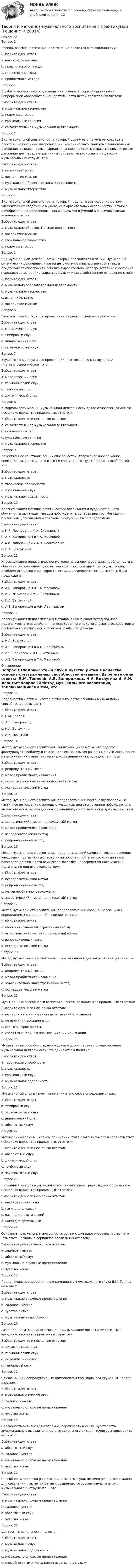      
          Описание
          Вопрос 1Беседа, рассказ, пояснение, разъяснение являются разновидностями:Выберите один ответ:a. наглядного методаb. практического методаc. словесного метода d. проблемного методаВопрос 2В работе музыкального руководителя основной формой организации непрерывной образовательной деятельности детей является (являются):Выберите один ответ:a. музыкальное творчествоb. исполнительствоc. музыкальные занятия d. самостоятельная музыкальная деятельностьВопрос 3Вид музыкальной деятельности, который выражается в умении создавать простейшие песенные импровизации, комбинировать знакомые танцевальные движения, создавая новые варианты танцев, находить выразительные игровые движения для передачи различных образов, музицировать на детских музыкальных инструментах:Выберите один ответ:a. исполнительствоb. восприятие музыкиc. музыкально-образовательная деятельностьd. музыкальное творчество Вопрос 4Вид музыкальной деятельности, который предполагает усвоение детьми элементарных сведений о музыке, ее выразительных особенностях, а также приобретение определенного запаса навыков и умений в различных видах исполнительства:Выберите один ответ:a. музыкально-образовательная деятельность b. восприятие музыкиc. музыкальное творчествоd. исполнительствоВопрос 5Вид музыкальной деятельности, который проявляется в пении, музыкально-ритмических движениях, игре на детских музыкальных инструментах и предполагает способность ребенка выразительно, непосредственно и искренне передавать настроение, характер музыки и свое собственное отношение к ней:Выберите один ответ:a. музыкально-образовательная деятельностьb. музыкальное творчествоc. исполнительство d. восприятие музыкиВопрос 6Звуковысотный слух в его проявлении к одноголосной мелодии – это:Выберите один ответ:a. мелодический слух b. тембровый слухc. динамический слухd. гармонический слухВопрос 7Звуковысотный слух в его проявлении по отношению к созвучиям и многоголосной музыке – это:Выберите один ответ:a. мелодический слухb. гармонический слух c. тембровый слухd. динамический слухВопрос 8К формам организации музыкальной деятельности детей относятся (отметьте несколько вариантов правильных ответов):Выберите один или несколько ответов:a. самостоятельная музыкальная деятельность b. исполнительствоc. музыкальные занятия d. музыкальное творчествоВопрос 9Качественное сочетание общих способностей (творческое воображение, внимание, творческая воля и т.д.) и специальных музыкальных способностей – это:Выберите один ответ:a. музыкальностьb. творческие способностиc. музыкальный слухd. музыкальная одаренность Вопрос 10Классификация методов эстетического воспитания и художественного обучения, включающая методы побуждения к сопереживанию, убеждения, приучения, упражнения и поисковых ситуаций, была предложена:Выберите один ответ:a. И.Я. Лернером и М.Н. Скаткинымb. А.В. Запорожцем и Т.А. Марковойc. А.В. Запорожцем и А.Н. Леонтьевымd. Н.А. Ветлугиной Вопрос 11Классификация педагогических методов на основе нарастания проблемности в обучении, включающая объяснительно-иллюстративный, репродуктивный, проблемного изложения, эвристический и исследовательский методы, была предложена:Выберите один ответ:a. А.В. Запорожцем и Т.А. Марковойb. И.Я. Лернером и М.Н. Скаткиным c. Н.А. Ветлугинойd. А.В. Запорожцем и А.Н. ЛеонтьевымВопрос 12Классификация педагогических методов, включающая метод прямого педагогического воздействия, опосредованного педагогического воздействия и проблемного воспитания и обучения, была предложена:Выберите один ответ:a. Н.А. Ветлугинойb. А.В. Запорожцем и А.Н. Леонтьевымc. И.Я. Лернером и М.Н. Скаткинымd. А.В. Запорожцем и Т.А. Марковой  
          Оглавление
          Вопрос 13Ладовысотный слух и чувство ритма в качестве основных музыкальных способностей называет:Выберите один ответ:a. Б.М. Тепловb. А.В. Запорожецc. Н.А. Ветлугина d. А.Н. ЛеонтьевВопрос 14Метод музыкального воспитания, заключающийся в том, что педагог формулирует проблему и сам решает ее, показывая различные пути достижения цели, а ученики следят за ходом рассуждений учителя, задают вопросы:Выберите один ответ:a. репродуктивный методb. метод проблемного изложения c. эвристический (частично поисковый) методd. исследовательский методВопрос 15Метод музыкального воспитания, предполагающий постановку проблемы и частичное ее решение с помощью учащихся, при этом ученики побуждаются к высказываниям, рассуждениям, сравнениям, сопоставлениям, доказательствам:Выберите один ответ:a. эвристический (частично поисковый) метод b. метод проблемного изложенияc. исследовательский методd. репродуктивный методВопрос 16Метод музыкального воспитания, предполагающий самостоятельное решение учащимися поставленных перед ними проблем, при этом различные этапы поисковой деятельности осуществляются без непосредственного участия педагога, но под его руководством:Выберите один ответ:a. исследовательский метод b. репродуктивный методc. метод проблемного изложенияd. эвристический (частично поисковый) методВопрос 17Метод музыкального воспитания, предполагающий сообщение учащимся определенных сведений, объяснение, рассказ:Выберите один ответ:a. объяснительно-иллюстративный метод b. эвристический (частично поисковый) методc. репродуктивный методd. исследовательский методВопрос 18Метод музыкального воспитания, применяющийся для закрепления усвоенного:Выберите один ответ:a. репродуктивный метод b. метод проблемного изложенияc. объяснительно-иллюстративный методd. исследовательский методВопрос 19Музыкальные способности (отметьте несколько вариантов правильных ответов):Выберите один или несколько ответов:a. не сводятся к наличию навыков, умений или знаний b. не являются врожденными c. являются врожденнымиd. сводятся к наличию навыков, умений или знанийВопрос 20Музыкальные способности, необходимые для успешного осуществления музыкальной деятельности, объединяются в понятие:Выберите один ответ:a. творческие способностиb. музыкальность c. музыкальный слухd. музыкальная одаренностьВопрос 21Музыкальный слух в узком понимании этого слова определяется как:Выберите один ответ:a. тембровый слухb. звуковысотный слух c. динамический слухd. абсолютный слухВопрос 22Музыкальный слух в широком понимании этого слова включает в себя (отметьте несколько вариантов правильных ответов):Выберите один или несколько ответов:a. абсолютный слухb. динамический слух c. тембровый слух d. звуковысотный слух Вопрос 23Наглядный метод в музыкальном воспитании имеет разновидности (отметьте несколько вариантов правильных ответов):Выберите один или несколько ответов:a. наглядно-словесныйb. наглядно-слуховой c. наглядно-практическийd. наглядно-зрительный Вопрос 24Основные музыкальные способности, образующие ядро музыкальности, – это (отметьте несколько вариантов правильных ответов):Выберите один или несколько ответов:a. ладовое чувство b. абсолютный слухc. музыкально-слуховые представления d. чувство ритма Вопрос 25Перцептивным, эмоциональным компонентом музыкального слуха Б.М. Теплов называет:Выберите один ответ:a. музыкально-слуховые представленияb. ладовое чувство c. чувство ритмаd. музыкальные способностиВопрос 26Разновидности наглядного метода в музыкальном воспитании (отметьте несколько вариантов правильных ответов):Выберите один или несколько ответов:a. динамический слухb. гармонический слух c. мелодический слух d. тембровый слухВопрос 27Слуховым, или репродуктивным компонентом музыкального слуха Б.М. Теплов называет:Выберите один ответ:a. музыкальные способностиb. ладовое чувствоc. музыкально-слуховые представления d. чувство ритмаВопрос 28Способность активно (двигательно) переживать музыку, чувствовать эмоциональную выразительность музыкального ритма и точно воспроизводить его – это:Выберите один ответ:a. абсолютный слухb. ладовое чувствоc. музыкально-слуховые представленияd. чувство ритма Вопрос 29Способность человека различать и называть звуки, не имея реального эталона для сравнения, т.е. не прибегая к сравнению со звуком камертона или музыкального инструмента, – это:Выберите один ответ:a. музыкально-слуховые представленияb. ладовое чувствоc. абсолютный слух d. чувство ритмаВопрос 30Центром музыкальности является:Выберите один ответ:a. музыкальный слухb. музыкальная одаренностьc. музыкально-слуховые представленияd. способность эмоционально отзываться на музыку 
            
            
            Теория и методика музыкального воспитания с практикумомТеория и методика музыкального воспитания с практикумомТеория и методика музыкального воспитания с практикумом теория и методика музыкального воспитания с практикумом (ДО) 1чТеория и методика музыкального воспитания с практикумом (ДО, 1 часть)Теория и методика музыкального воспитания с практикумом (ДО, 1 часть)Теория и методика музыкального воспитания с практикумом (ДО, 1 часть)Теория и методика математического развития ТЕСТ-4  НСПКТеория и методика математического развития   ТЕСТ-5   НСПКТеория и методика математического развития ТЕСТ-6   НСПКТеория и методика математического развития. Тестовые вопросы к разделу 5.Теория и методика математического развития. Тестовые вопросы к разделу 6.Теория и методика музыкального воспитания с практикумомТеория и методика музыкального воспитания с практикумом