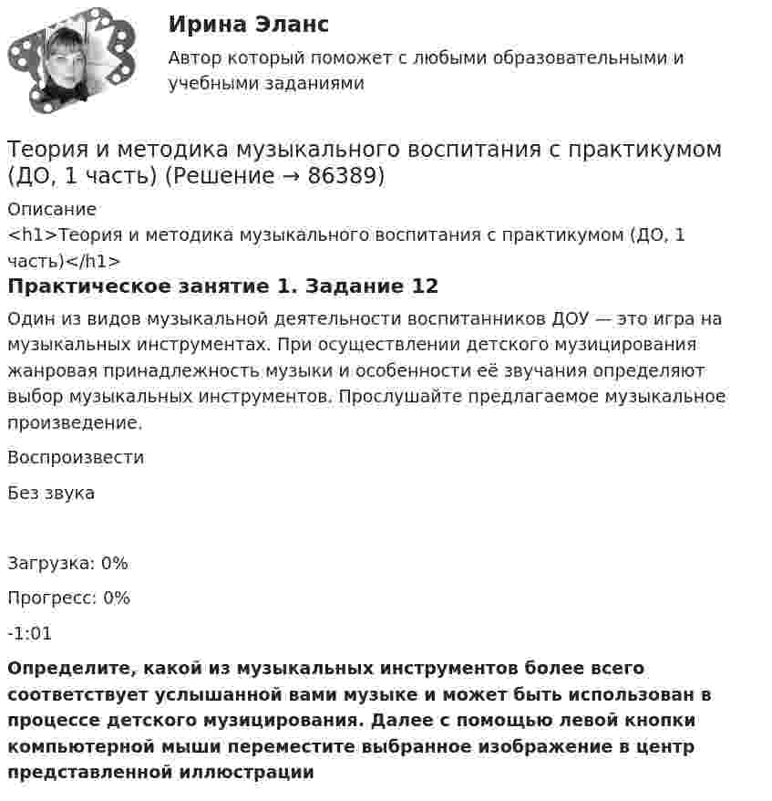      
            Описание
            <h1>Теория и методика музыкального воспитания с практикумом (ДО, 1 часть)</h1>Практическое занятие 1. Задание 12Один из видов музыкальной деятельности воспитанников ДОУ — это игра на музыкальных инструментах. При осуществлении детского музицирования жанровая принадлежность музыки и особенности её звучания определяют выбор музыкальных инструментов. Прослушайте предлагаемое музыкальное произведение.  ВоспроизвестиБез звукаЗагрузка: 0%Прогресс: 0%-1:01Определите, какой из музыкальных инструментов более всего соответствует услышанной вами музыке и может быть использован в процессе детского музицирования. Далее с помощью левой кнопки компьютерной мыши переместите выбранное изображение в центр представленной иллюстрации   
            
            
            Теория и методика музыкального воспитания с практикумом (ДО, 1 часть)Теория и методика музыкального воспитания с практикумом (ДО, 1 часть)Теория и методика музыкального воспитания с практикумом (ДО, 1 часть)Теория и методика музыкального воспитания с практикумом (ДО, 1 часть)Теория и методика музыкального воспитания с практикумом (ДО, 1 часть)Теория и методика музыкального воспитания с практикумом (ДО, 1 часть)Теория и методика музыкального воспитания с практикумом (ДО, 1 часть)Теория и методика музыкального воспитания с практикумом (ДО, 1 часть)Теория и методика музыкального воспитания с практикумом (ДО, 1 часть)Теория и методика музыкального воспитания с практикумом (ДО, 1 часть)Теория и методика музыкального воспитания с практикумом (ДО, 1 часть)Теория и методика музыкального воспитания с практикумом (ДО, 1 часть)Теория и методика музыкального воспитания с практикумом (ДО, 1 часть)Теория и методика музыкального воспитания с практикумом (ДО, 1 часть)