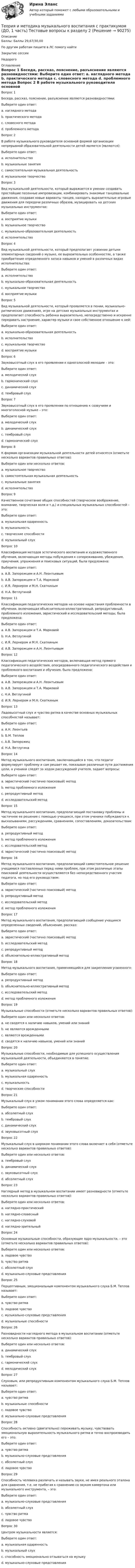      
            Описание
            Баллы: Баллы	29,67/30,00По другим работам пишите в ЛС помогу найтиЗакрытие сессииНедорого 
            Оглавление
            Вопрос 1
Беседа, рассказ, пояснение, разъяснение являются разновидностями:
Выберите один ответ:
a. наглядного метода
b. практического метода
c. словесного метода 
d. проблемного метода
Вопрос 2
В работе музыкального руководителя основной формой организации непрерывной образовательной деятельности детей является (являются):
Выберите один ответ:
a. исполнительство
b. музыкальные занятия 
c. самостоятельная музыкальная деятельность
d. музыкальное творчество
Вопрос 3
Вид музыкальной деятельности, который выражается в умении создавать простейшие песенные импровизации, комбинировать знакомые танцевальные движения, создавая новые варианты танцев, находить выразительные игровые движения для передачи различных образов, музицировать на детских музыкальных инструментах:
Выберите один ответ:
a. восприятие музыки
b. музыкальное творчество 
c. музыкально-образовательная деятельность
d. исполнительство
Вопрос 4
Вид музыкальной деятельности, который предполагает усвоение детьми элементарных сведений о музыке, ее выразительных особенностях, а также приобретение определенного запаса навыков и умений в различных видах исполнительства:
Выберите один ответ:
a. исполнительство
b. музыкально-образовательная деятельность 
c. музыкальное творчество
d. восприятие музыки
Вопрос 5
Вид музыкальной деятельности, который проявляется в пении, музыкально-ритмических движениях, игре на детских музыкальных инструментах и предполагает способность ребенка выразительно, непосредственно и искренне передавать настроение, характер музыки и свое собственное отношение к ней:
Выберите один ответ:
a. музыкально-образовательная деятельность
b. исполнительство 
c. музыкальное творчество
d. восприятие музыки
Вопрос 6
Звуковысотный слух в его проявлении к одноголосной мелодии – это:
Выберите один ответ:
a. мелодический слух 
b. гармонический слух
c. динамический слух
d. тембровый слух
Вопрос 7
Звуковысотный слух в его проявлении по отношению к созвучиям и многоголосной музыке – это:
Выберите один ответ:
a. мелодический слух
b. динамический слух
c. тембровый слух
d. гармонический слух 
Вопрос 8
К формам организации музыкальной деятельности детей относятся (отметьте несколько вариантов правильных ответов):
Выберите один или несколько ответов:
a. музыкальное творчество
b. самостоятельная музыкальная деятельность 
c. музыкальные занятия 
d. исполнительство
Вопрос 9
Качественное сочетание общих способностей (творческое воображение, внимание, творческая воля и т.д.) и специальных музыкальных способностей – это:
Выберите один ответ:
a. музыкальная одаренность 
b. музыкальность
c. творческие способности
d. музыкальный слух
Вопрос 10
Классификация методов эстетического воспитания и художественного обучения, включающая методы побуждения к сопереживанию, убеждения, приучения, упражнения и поисковых ситуаций, была предложена:
Выберите один ответ:
a. А.В. Запорожцем и А.Н. Леонтьевым
b. А.В. Запорожцем и Т.А. Марковой
c. И.Я. Лернером и М.Н. Скаткиным
d. Н.А. Ветлугиной 
Вопрос 11
Классификация педагогических методов на основе нарастания проблемности в обучении, включающая объяснительно-иллюстративный, репродуктивный, проблемного изложения, эвристический и исследовательский методы, была предложена:
Выберите один ответ:
a. А.В. Запорожцем и Т.А. Марковой
b. Н.А. Ветлугиной
c. И.Я. Лернером и М.Н. Скаткиным 
d. А.В. Запорожцем и А.Н. Леонтьевым
Вопрос 12
Классификация педагогических методов, включающая метод прямого педагогического воздействия, опосредованного педагогического воздействия и проблемного воспитания и обучения, была предложена:
Выберите один ответ:
a. А.В. Запорожцем и А.Н. Леонтьевым
b. А.В. Запорожцем и Т.А. Марковой 
c. Н.А. Ветлугиной
d. И.Я. Лернером и М.Н. Скаткиным
Вопрос 13
Ладовысотный слух и чувство ритма в качестве основных музыкальных способностей называет:
Выберите один ответ:
a. А.Н. Леонтьев
b. Б.М. Теплов
c. А.В. Запорожец
d. Н.А. Ветлугина 
Вопрос 14
Метод музыкального воспитания, заключающийся в том, что педагог формулирует проблему и сам решает ее, показывая различные пути достижения цели, а ученики следят за ходом рассуждений учителя, задают вопросы:
Выберите один ответ:
a. эвристический (частично поисковый) метод
b. метод проблемного изложения 
c. репродуктивный метод
d. исследовательский метод
Вопрос 15
Метод музыкального воспитания, предполагающий постановку проблемы и частичное ее решение с помощью учащихся, при этом ученики побуждаются к высказываниям, рассуждениям, сравнениям, сопоставлениям, доказательствам:
Выберите один ответ:
a. репродуктивный метод
b. метод проблемного изложения
c. исследовательский метод
d. эвристический (частично поисковый) метод 
Вопрос 16
Метод музыкального воспитания, предполагающий самостоятельное решение учащимися поставленных перед ними проблем, при этом различные этапы поисковой деятельности осуществляются без непосредственного участия педагога, но под его руководством:
Выберите один ответ:
a. эвристический (частично поисковый) метод
b. репродуктивный метод
c. исследовательский метод 
d. метод проблемного изложения
Вопрос 17
Метод музыкального воспитания, предполагающий сообщение учащимся определенных сведений, объяснение, рассказ:
Выберите один ответ:
a. эвристический (частично поисковый) метод
b. исследовательский метод
c. репродуктивный метод
d. объяснительно-иллюстративный метод 
Вопрос 18
Метод музыкального воспитания, применяющийся для закрепления усвоенного:
Выберите один ответ:
a. репродуктивный метод 
b. объяснительно-иллюстративный метод
c. исследовательский метод
d. метод проблемного изложения
Вопрос 19
Музыкальные способности (отметьте несколько вариантов правильных ответов):
Выберите один или несколько ответов:
a. не сводятся к наличию навыков, умений или знаний 
b. не являются врожденными 
c. являются врожденными
d. сводятся к наличию навыков, умений или знаний
Вопрос 20
Музыкальные способности, необходимые для успешного осуществления музыкальной деятельности, объединяются в понятие:
Выберите один ответ:
a. музыкальный слух
b. музыкальная одаренность
c. музыкальность 
d. творческие способности
Вопрос 21
Музыкальный слух в узком понимании этого слова определяется как:
Выберите один ответ:
a. абсолютный слух 
b. тембровый слух
c. динамический слух
d. звуковысотный слух
Вопрос 22
Музыкальный слух в широком понимании этого слова включает в себя (отметьте несколько вариантов правильных ответов):
Выберите один или несколько ответов:
a. тембровый слух 
b. динамический слух 
c. звуковысотный слух 
d. абсолютный слух
Вопрос 23
Наглядный метод в музыкальном воспитании имеет разновидности (отметьте несколько вариантов правильных ответов):
Выберите один или несколько ответов:
a. наглядно-практический
b. наглядно-словесный
c. наглядно-слуховой 
d. наглядно-зрительный
Вопрос 24
Основные музыкальные способности, образующие ядро музыкальности, – это (отметьте несколько вариантов правильных ответов):
Выберите один или несколько ответов:
a. ладовое чувство
b. чувство ритма 
c. абсолютный слух
d. музыкально-слуховые представления 
Вопрос 25
Перцептивным, эмоциональным компонентом музыкального слуха Б.М. Теплов называет:
Выберите один ответ:
a. чувство ритма
b. ладовое чувство 
c. музыкально-слуховые представления
d. музыкальные способности
Вопрос 26
Разновидности наглядного метода в музыкальном воспитании (отметьте несколько вариантов правильных ответов):
Выберите один или несколько ответов:
a. динамический слух
b. тембровый слух
c. гармонический слух 
d. мелодический слух 
Вопрос 27
Слуховым, или репродуктивным компонентом музыкального слуха Б.М. Теплов называет:
Выберите один ответ:
a. чувство ритма
b. музыкальные способности
c. ладовое чувство
d. музыкально-слуховые представления 
Вопрос 28
Способность активно (двигательно) переживать музыку, чувствовать эмоциональную выразительность музыкального ритма и точно воспроизводить его – это:
Выберите один ответ:
a. чувство ритма 
b. музыкально-слуховые представления
c. абсолютный слух
d. ладовое чувство
Вопрос 29
Способность человека различать и называть звуки, не имея реального эталона для сравнения, т.е. не прибегая к сравнению со звуком камертона или музыкального инструмента, – это:
Выберите один ответ:
a. музыкально-слуховые представления
b. абсолютный слух 
c. чувство ритма
d. ладовое чувство
Вопрос 30
Центром музыкальности является:
Выберите один ответ:
a. музыкальная одаренность
b. музыкальный слух
c. способность эмоционально отзываться на музыку 
d. музыкально-слуховые представления
  
            
            
            Теория и методика музыкального воспитания с практикумом (ДО, 1 часть) Тестовые вопросы к разделу 1Теория и методика музыкального воспитания с практикумом (ДО, 1 часть) Тестовые вопросы к разделу 2Теория и методика музыкального воспитания с практикумом (ДО, 2 часть)Теория и методика музыкального воспитания с практикумом (ДО, 2 часть)Теория и методика музыкального воспитания с практикумом (ДО, 2 часть)Теория и методика музыкального воспитания с практикумом (ДО, 2 часть)Теория и методика музыкального воспитания с практикумом (ДО, 2 часть)Теория и методика музыкального воспитания с практикумом (ДО, 1 часть)Теория и методика музыкального воспитания с практикумом (ДО, 1 часть)Теория и методика музыкального воспитания с практикумом (ДО, 1 часть)Теория и методика музыкального воспитания с практикумом (ДО, 1 часть)Теория и методика музыкального воспитания с практикумом (ДО, 1 часть)Теория и методика музыкального воспитания с практикумом (ДО, 1 часть)Теория и методика музыкального воспитания с практикумом (ДО, 1 часть)