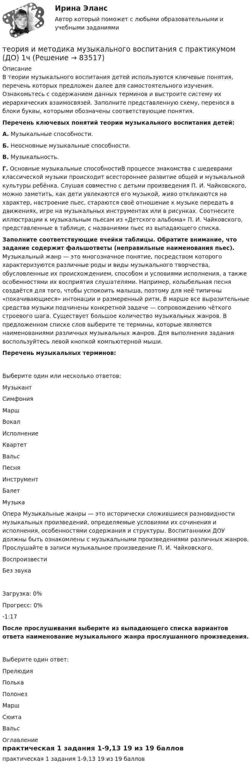      
            Описание
            В теории музыкального воспитания детей используются ключевые понятия, перечень которых предложен далее для самостоятельного изучения. Ознакомьтесь с содержанием данных терминов и выстроите систему их иерархических взаимосвязей. Заполните представленную схему, перенося в блоки буквы, которыми обозначены соответствующие понятия. Перечень ключевых понятий теории музыкального воспитания детей:А. Музыкальные способности.Б. Неосновные музыкальные способности.В. Музыкальность.Г. Основные музыкальные способностиВ процессе знакомства с шедеврами классической музыки происходит всестороннее развитие общей и музыкальной культуры ребёнка. Слушая совместно с детьми произведения П. И. Чайковского, можно заметить, как дети увлекаются его музыкой, живо откликаются на характер, настроение пьес, стараются своё отношение к музыке передать в движениях, игре на музыкальных инструментах или в рисунках. Соотнесите иллюстрации к музыкальным пьесам из «Детского альбома» П. И. Чайковского, представленные в таблице, с названиями пьес из выпадающего списка. Заполните соответствующие ячейки таблицы. Обратите внимание, что задание содержит фальшответы (неправильные наименования пьес). Музыкальный жанр — это многозначное понятие, посредством которого характеризуются различные роды и виды музыкального творчества, обусловленные их происхождением, способом и условиями исполнения, а также особенностями их восприятия слушателями. Например, колыбельная песня создаётся для того, чтобы успокоить малыша, поэтому для неё типичны «покачивающиеся» интонации и размеренный ритм. В марше все выразительные средства музыки подчинены конкретной задаче — сопровождению чёткого строевого шага. Существует большое количество музыкальных жанров. В предложенном списке слов выберите те термины, которые являются наименованиями различных музыкальных жанров. Для выполнения задания воспользуйтесь левой кнопкой компьютерной мыши.Перечень музыкальных терминов:Выберите один или несколько ответов:МузыкантСимфонияМаршВокалИсполнениеКвартетВальс ПесняИнструментБалетМузыкаОпера Музыкальные жанры — это исторически сложившиеся разновидности музыкальных произведений, определяемые условиями их сочинения и исполнения, особенностями содержания и структуры. Воспитанники ДОУ должны быть ознакомлены с музыкальными произведениями различных жанров. Прослушайте в записи музыкальное произведение П. И. Чайковского.  ВоспроизвестиБез звукаЗагрузка: 0%Прогресс: 0%-1:17 После прослушивания выберите из выпадающего списка вариантов ответа наименование музыкального жанра прослушанного произведения.Выберите один ответ:ПрелюдияПолькаПолонезМаршСюитаВальс 
            Оглавление
            практическая 1 задания 1-9,13 19 из 19 баллов  
            
            
            Теория и методика музыкального воспитания с практикумом теория и методика музыкального воспитания с практикумом (ДО) 1чТеория и методика музыкального воспитания с практикумом (ДО, 1 часть)Теория и методика музыкального воспитания с практикумом (ДО, 1 часть)Теория и методика музыкального воспитания с практикумом (ДО, 1 часть)Теория и методика музыкального воспитания с практикумом (ДО, 1 часть)Теория и методика музыкального воспитания с практикумом (ДО, 1 часть)Теория и методика математического развития ТЕСТ-6   НСПКТеория и методика математического развития. Тестовые вопросы к разделу 5.Теория и методика математического развития. Тестовые вопросы к разделу 6.Теория и методика музыкального воспитания с практикумомТеория и методика музыкального воспитания с практикумомТеория и методика музыкального воспитания с практикумомТеория и методика музыкального воспитания с практикумом