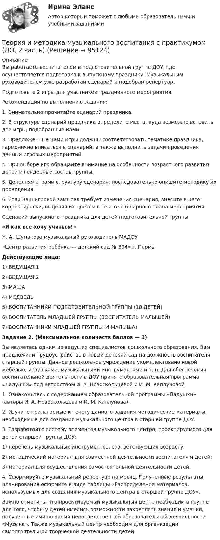      
            Описание
            Вы работаете воспитателем в подготовительной группе ДОУ, где осуществляется подготовка к выпускному празднику. Музыкальным руководителем уже разработан сценарий и подобран репертуар.Подготовьте 2 игры для участников праздничного мероприятия. Рекомендации по выполнению задания:1. Внимательно прочитайте сценарий праздника.2. В структуре сценарий праздника определите места, куда возможно вставить две игры, подобранные Вами.3. Предложенные Вами игры должны соответствовать тематике праздника, гармонично вписаться в сценарий, а также выполнить задачи проведения данных игровых мероприятий.4. При выборе игр обращайте внимание на особенности возрастного развития детей и гендерный состав группы.5. Дополняя играми структуру сценария, последовательно опишите методику их проведения.6. Если Ваш игровой замысел требует изменения сценария, внесите в него корректировки, выделяя их цветом в тексте сценарного плана мероприятия. Сценарий выпускного праздника для детей подготовительной группы«Я как все хочу учиться!»Н. А. Шумакова музыкальный руководитель МАДОУ«Центр развития ребёнка — детский сад № 394» г. Пермь  Действующие лица: 1) ВЕДУЩАЯ 12) ВЕДУЩАЯ 23) МАША4) МЕДВЕДЬ5) ВОСПИТАННИКИ ПОДГОТОВИТЕЛЬНОЙ ГРУППЫ (10 ДЕТЕЙ)6) ВОСПИТАТЕЛЬ МЛАДШЕЙ ГРУППЫ (ВОСПИТАТЕЛЬ МАЛЫШЕЙ)7) ВОСПИТАННИКИ МЛАДШЕЙ ГРУППЫ (4 МАЛЫША) Задание 2. (Максимальное количеств баллов — 3)  Вы являетесь одним из ведущих специалистов дошкольного образования. Вам предложили трудоустройство в новый детский сад на должность воспитателя старшей группы. Данное дошкольное учреждение укомплектовано новой мебелью, игрушками, музыкальными инструментами и т. п. Для обеспечения воспитательной деятельности в ДОУ принята образовательная программа «Ладушки» под авторством И. А. Новоскольцевой и И. М. Каплуновой. 1. Ознакомьтесь с содержанием образовательной программы «Ладушки» (авторы И. А. Новоскольцева и И. М. Каплунова).2. Изучите прилагаемые к тексту данного задания методические материалы, необходимые для создания музыкального центра в старшей группе ДОУ.3. Разработайте систему элементов музыкального центра, проектируемого для детей старшей группы ДОУ:1) перечень музыкальных инструментов, соответствующих возрасту;2) методический материал для совместной деятельности воспитателя и детей;3) материал для осуществления самостоятельной деятельности детей.4. Сформируйте музыкальный репертуар на месяц. Полученные результаты планирования оформите в виде таблицы «Распределение материалов, используемых для создания музыкального центра в старшей группе ДОУ». Важно отметить, что проектируемый музыкальный центр необходим в группе для того, чтобы у детей имелись возможности закреплять знания и умения, полученные ими во время непосредственной образовательной деятельности «Музыка». Также музыкальный центр необходим для организации самостоятельной творческой деятельности детей.    
            
            
            Теория и методика музыкального воспитания с практикумом (ДО, 2 часть)Теория и методика музыкального воспитания с практикумом (ДО, 2 часть)Теория и методика музыкального воспитания с практикумом (ДО, 2 часть)Теория и методика музыкального воспитания с практикумом (ДО, 2 часть)Теория и методика музыкального воспитания с практикумом (ДО, 2 часть)Теория и методика музыкального воспитания с практикумом. Комплексное задание.Теория и методика музыкального воспитания с практикумом  Комплексное задание  НСПКТеория и методика музыкального воспитания с практикумом (ДО, 2 часть)Теория и методика музыкального воспитания с практикумом (ДО, 2 часть)Теория и методика музыкального воспитания с практикумом (ДО, 2 часть)Теория и методика музыкального воспитания с практикумом (ДО, 2 часть)Теория и методика музыкального воспитания с практикумом (ДО, 2 часть)Теория и методика музыкального воспитания с практикумом (ДО, 2 часть)Теория и методика музыкального воспитания с практикумом (ДО, 2 часть)