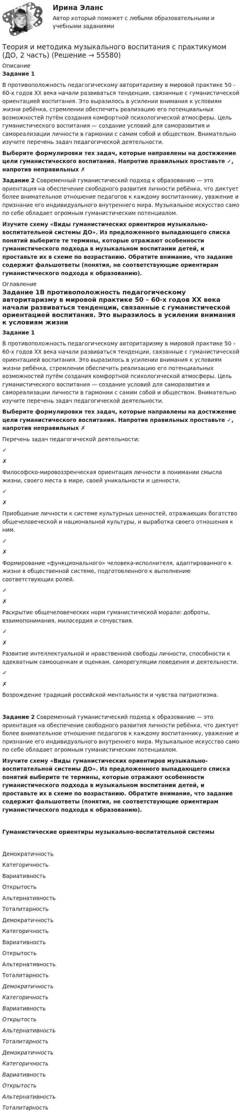      
            Описание
            Задание 1В противоположность педагогическому авторитаризму в мировой практике 50 – 60-х годов ХХ века начали развиваться тенденции, связанные с гуманистической ориентацией воспитания. Это выразилось в усилении внимания к условиям жизни ребёнка, стремлении обеспечить реализацию его потенциальных возможностей путём создания комфортной психологической атмосферы. Цель гуманистического воспитания — создание условий для саморазвития и самореализации личности в гармонии с самим собой и обществом. Внимательно изучите перечень задач педагогической деятельности. Выберите формулировки тех задач, которые направлены на достижение цели гуманистического воспитания. Напротив правильных проставьте ✓, напротив неправильных  ✗Задание 2 Современный гуманистический подход к образованию — это ориентация на обеспечение свободного развития личности ребёнка, что диктует более внимательное отношение педагогов к каждому воспитаннику, уважение и признание его индивидуального внутреннего мира. Музыкальное искусство само по себе обладает огромным гуманистическим потенциалом. Изучите схему «Виды гуманистических ориентиров музыкально-воспитательной системы ДО». Из предложенного выпадающего списка понятий выберите те термины, которые отражают особенности гуманистического подхода в музыкальном воспитании детей, и проставьте их в схеме по возрастанию. Обратите внимание, что задание содержит фальшответы (понятия, не соответствующие ориентирам гуманистического подхода к образованию). 
            Оглавление
            Задание 1В противоположность педагогическому авторитаризму в мировой практике 50 – 60-х годов ХХ века начали развиваться тенденции, связанные с гуманистической ориентацией воспитания. Это выразилось в усилении внимания к условиям жизни ребёнка, стремлении обеспечить реализацию его потенциальных возможностей путём создания комфортной психологической атмосферы. Цель гуманистического воспитания — создание условий для саморазвития и самореализации личности в гармонии с самим собой и обществом. Внимательно изучите перечень задач педагогической деятельности. Выберите формулировки тех задач, которые направлены на достижение цели гуманистического воспитания. Напротив правильных проставьте ✓, напротив неправильных  ✗ Перечень задач педагогической деятельности: ✓✗    Философско-мировоззренческая ориентация личности в понимании смысла жизни, своего места в мире, своей уникальности и ценности. ✓✗    Приобщение личности к системе культурных ценностей, отражающих богатство общечеловеческой и национальной культуры, и выработка своего отношения к ним. ✓✗    Формирование «функционального» человека-исполнителя, адаптированного к жизни в общественной системе, подготовленного к выполнению соответствующих ролей. ✓✗    Раскрытие общечеловеческих норм гуманистической морали: доброты, взаимопонимания, милосердия и сочувствия. ✓✗    Развитие интеллектуальной и нравственной свободы личности, способности к адекватным самооценкам и оценкам, саморегуляции поведения и деятельности. ✓✗   Возрождение традиций российской ментальности и чувства патриотизма.Задание 2 Современный гуманистический подход к образованию — это ориентация на обеспечение свободного развития личности ребёнка, что диктует более внимательное отношение педагогов к каждому воспитаннику, уважение и признание его индивидуального внутреннего мира. Музыкальное искусство само по себе обладает огромным гуманистическим потенциалом. Изучите схему «Виды гуманистических ориентиров музыкально-воспитательной системы ДО». Из предложенного выпадающего списка понятий выберите те термины, которые отражают особенности гуманистического подхода в музыкальном воспитании детей, и проставьте их в схеме по возрастанию. Обратите внимание, что задание содержит фальшответы (понятия, не соответствующие ориентирам гуманистического подхода к образованию).Гуманистические ориентиры музыкально-воспитательной системы  ДемократичностьКатегоричностьВариативностьОткрытостьАльтернативностьТоталитарность  ДемократичностьКатегоричностьВариативностьОткрытостьАльтернативностьТоталитарность  ДемократичностьКатегоричностьВариативностьОткрытостьАльтернативностьТоталитарность  ДемократичностьКатегоричностьВариативностьОткрытостьАльтернативностьТоталитарность   
            
            
            Теория и методика музыкального воспитания с практикумом (ДО, 2 часть)Теория и методика музыкального воспитания с практикумом (ДО, 2 часть)Теория и методика музыкального воспитания с практикумом (ДО, 2 часть)Теория и методика музыкального воспитания с практикумом (ДО, 2 часть)Теория и методика музыкального воспитания с практикумом (ДО, 2 часть)Теория и методика музыкального воспитания с практикумом (ДО, 2 часть)Теория и методика музыкального воспитания с практикумом (ДО, 2 часть)Теория и методика музыкального воспитания с практикумом (ДО, 1 часть)Теория и методика музыкального воспитания с практикумом (ДО, 1 часть)Теория и методика музыкального воспитания с практикумом (ДО, 1 часть)Теория и методика музыкального воспитания с практикумом (ДО, 1 часть)Теория и методика музыкального воспитания с практикумом (ДО, 1 часть)Теория и методика музыкального воспитания с практикумом (ДО, 1 часть) Практическое занятие 2. Задания 1-3,6,8-9Теория и методика музыкального воспитания с практикумом (ДО, 1 часть) Тестовые вопросы к разделу 1