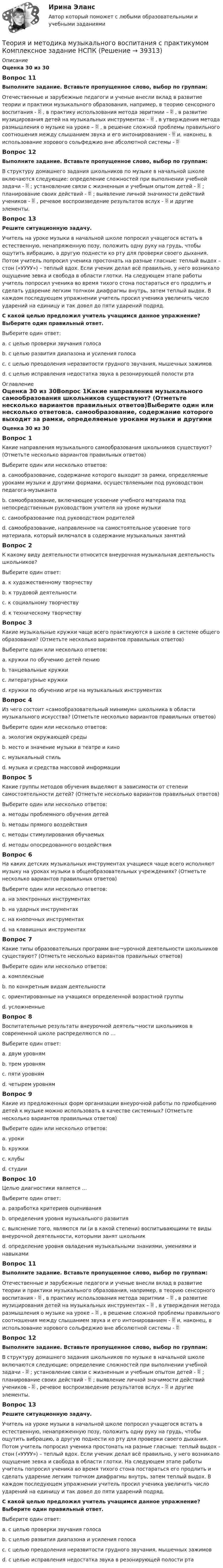      
          Описание
          Оценка 30 из 30Вопрос 11Выполните задание. Вставьте пропущенное слово, выбор по группам:Отечественные и зарубежные педагоги и ученые внесли вклад в развитие теории и практики музыкального образования, например, в теорию сенсорного воспитания -  , в практику использования метода эвритмии –  , в развитие музицирования детей на музыкальных инструментах –  , в утверждения метода размышления о музыке на уроке –  , в решение сложной проблемы правильного соотношения между слышанием звука и его интонированием -  и, наконец, в использование хорового сольфеджио вне абсолютной системы - Вопрос 12Выполните задание. Вставьте пропущенное слово, выбор по группам:В структуру домашнего задания школьников по музыке в начальной школе включаются следующие: определение сложностей при выполнении учебной задачи -  ; установление связи с жизненным и учебным опытом детей -  ; планирование своих действий -  ; выявление личной значимости действий учеников -  , речевое воспроизведение результатов вслух -  и другие элементы. Вопрос 13Решите ситуационную задачу.Учитель на уроке музыки в начальной школе попросил учащегося встать в естественную, ненапряженную позу, положить одну руку на грудь, чтобы ощутить вибрацию, а другую поднести ко рту для проверки своего дыхания. Потом учитель попросил ученика простонать на разные гласные: теплый выдох – стон («УУУУ») – теплый вдох. Если ученик делал всё правильно, у него возникало ощущение зевка и свобода в области глотки. На следующем этапе работы учитель попросил ученика во время тихого стона постараться его продлить и сделать ударение легким толчком диафрагмы внутрь, затем теплый выдох. В каждом последующем упражнении учитель просил ученика увеличить число ударений на единицу и так довел до пяти ударений подряд.С какой целью предложил учитель учащимся данное упражнение? Выберите один правильный ответ.Выберите один ответ:a. с целью проверки звучания голосаb. с целью развития диапазона и усиления голосаc. с целью преодоления неразвитости грудного звучания, мышечных зажимов d. с целью исправления недостатка звука в резонирующей полости рта 
          Оглавление
          Оценка 30 из 30Вопрос 1Какие направления музыкального самообразования школьников существуют? (Отметьте несколько вариантов правильных ответов)Выберите один или несколько ответов:a. самообразование, содержание которого выходит за рамки, определяемые уроками музыки и другими формами, осуществляемыми под руководством педагога-музыканта b. самообразование, включающее усвоение учебного материала под непосредственным руководством учителя на уроке музыкиc. самообразование под руководством родителейd. самообразование, направленное на самостоятельное усвоение того материала, который включался в содержание музыкальных занятий Вопрос 2К какому виду деятельности относится внеурочная музыкальная деятельность школьников?Выберите один ответ:a. к художественному творчеству b. к трудовой деятельностиc. к социальному творчествуd. к техническому творчествуВопрос 3Какие музыкальные кружки чаще всего практикуются в школе в системе общего образования? (Отметьте несколько вариантов правильных ответов)Выберите один или несколько ответов:a. кружки по обучению детей пению b. танцевальные кружки c. литературные кружкиd. кружки по обучению игре на музыкальных инструментах Вопрос 4Из чего состоит «самообразовательный минимум» школьника в области музыкального искусства? (Отметьте несколько вариантов правильных ответов)Выберите один или несколько ответов:a. экология окружающей средыb. место и значение музыки в театре и кино c. музыкальный стиль d. музыка и средства массовой информации Вопрос 5Какие группы методов обучения выделяют в зависимости от степени самостоятельности детей? (Отметьте несколько вариантов правильных ответов)Выберите один или несколько ответов:a. методы проблемного обучения детей b. методы прямого воздействия c. методы стимулирования обучаемыхd. методы опосредованного воздействия Вопрос 6На каких детских музыкальных инструментах учащиеся чаще всего исполняют музыку на уроках музыки в общеобразовательных учреждениях? (Отметьте несколько вариантов правильных ответов)Выберите один или несколько ответов:a. на электронных инструментах b. на ударных инструментах c. на кнопочных инструментахd. на клавишных инструментах Вопрос 7Какие типы образовательных программ вне¬урочной деятельности школьников существуют? (Отметьте несколько вариантов правильных ответов)Выберите один или несколько ответов:a. комплексные b. по конкретным видам деятельности c. ориентированные на учащихся определенной возрастной группы d. усложненныеВопрос 8Воспитательные результаты внеурочной деятель¬ности школьников в современной школе распределяются по …Выберите один ответ:a. двум уровнямb. трем уровням c. пяти уровнямd. четырем уровнямВопрос 9Какие из предложенных форм организации внеурочной работы по приобщению детей к музыке можно использовать в качестве системных? (Отметьте несколько вариантов правильных ответов)Выберите один или несколько ответов:a. урокиb. кружки c. клубы d. студии Вопрос 10Целью диагностики является …Выберите один ответ:a. разработка критериев оцениванияb. определения уровня музыкального развитияc. выяснение того, являются ли (и в какой степени) воспитывающими те виды внеурочной деятельности, которыми занят школьник d. определение уровня овладения музыкальными знаниями, умениями и навыкамиВопрос 11Выполните задание. Вставьте пропущенное слово, выбор по группам:Отечественные и зарубежные педагоги и ученые внесли вклад в развитие теории и практики музыкального образования, например, в теорию сенсорного воспитания -  , в практику использования метода эвритмии –  , в развитие музицирования детей на музыкальных инструментах –  , в утверждения метода размышления о музыке на уроке –  , в решение сложной проблемы правильного соотношения между слышанием звука и его интонированием -  и, наконец, в использование хорового сольфеджио вне абсолютной системы - Вопрос 12Выполните задание. Вставьте пропущенное слово, выбор по группам:В структуру домашнего задания школьников по музыке в начальной школе включаются следующие: определение сложностей при выполнении учебной задачи -  ; установление связи с жизненным и учебным опытом детей -  ; планирование своих действий -  ; выявление личной значимости действий учеников -  , речевое воспроизведение результатов вслух -  и другие элементы. Вопрос 13Решите ситуационную задачу.Учитель на уроке музыки в начальной школе попросил учащегося встать в естественную, ненапряженную позу, положить одну руку на грудь, чтобы ощутить вибрацию, а другую поднести ко рту для проверки своего дыхания. Потом учитель попросил ученика простонать на разные гласные: теплый выдох – стон («УУУУ») – теплый вдох. Если ученик делал всё правильно, у него возникало ощущение зевка и свобода в области глотки. На следующем этапе работы учитель попросил ученика во время тихого стона постараться его продлить и сделать ударение легким толчком диафрагмы внутрь, затем теплый выдох. В каждом последующем упражнении учитель просил ученика увеличить число ударений на единицу и так довел до пяти ударений подряд.С какой целью предложил учитель учащимся данное упражнение? Выберите один правильный ответ.Выберите один ответ:a. с целью проверки звучания голосаb. с целью развития диапазона и усиления голосаc. с целью преодоления неразвитости грудного звучания, мышечных зажимов d. с целью исправления недостатка звука в резонирующей полости рта 
            
            
            Теория и методика музыкального воспитания с практикумом Комплексное задание  НСПКТеория и методика музыкального воспитания с практикумом Комплексное задание  НСПКТеория и методика музыкального воспитания с практикумом НСПК ДО Тестовые вопросы к разделу 1Теория и методика музыкального воспитания с практикумом НСПК ДО Тестовые вопросы к разделу 2Теория и методика музыкального воспитания с практикумом НСПК ДО Тестовые вопросы к разделу 3Теория и методика музыкального воспитания с практикумом НСПК ДО Тестовые вопросы к разделу 4Теория и методика музыкального воспитания с практикумом НСПК ПНК Тестовые вопросы к разделу 1Теория и методика музыкального воспитания с практикумом (ДО, 2 часть)Теория и методика музыкального воспитания с практикумом (ДО, 2 часть)Теория и методика музыкального воспитания с практикумом (ДО, 2 часть)Теория и методика музыкального воспитания с практикумом (ДО, 2 часть)Теория и методика музыкального воспитания с практикумом (ДО, 2 часть)Теория и методика музыкального воспитания с практикумом. Комплексное задание.Теория и методика музыкального воспитания с практикумом  Комплексное задание  НСПК