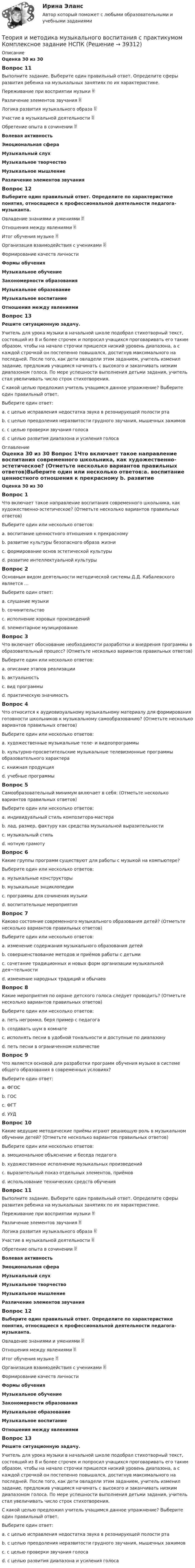      
          Описание
          Оценка 30 из 30 Вопрос 11Выполните задание. Выберите один правильный ответ. Определите сферы развития ребенка на музыкальных занятиях по их характеристике.Переживание при восприятии музыки  Различение элементов звучания  Логика развития музыкального образа  Участие в музыкальной деятельности  Обретение опыта в сочинении  Волевая активностьЭмоциональная сфераМузыкальный слухМузыкальное творчествоМузыкальное мышлениеРазличение элементов звучанияВопрос 12Выберите один правильный ответ. Определите по характеристике понятия, относящиеся к профессиональной деятельности педагога-музыканта.Овладение знаниями и умениями  Отношения между явлениями  Итог обучения музыке  Организация взаимодействия с учениками  Формирование качеств личности Формы обученияМузыкальное обучениеЗакономерности образованияМузыкальное образованиеМузыкальное воспитаниеОтношения между явлениямиВопрос 13Решите ситуационную задачу.Учитель для урока музыки в начальной школе подобрал стихотворный текст, состоящий из 8 и более строчек и попросил учащихся проговаривать его таким образом, чтобы на начало строчки пришелся низкий уровень диапазона, а с каждой строчкой он постепенно повышался, достигнув максимального на последней. После того, как дети овладели этим заданием, учитель изменил задание, предложив учащимся начинать с высокого и заканчивать низким диапазоном голоса. По мере успешности выполнения детьми задания, учитель стал увеличивать число строк стихотворения.С какой целью предложил учитель учащимся данное упражнение? Выберите один правильный ответ.Выберите один ответ:a. с целью исправления недостатка звука в резонирующей полости ртаb. с целью преодоления неразвитости грудного звучания, мышечных зажимовc. с целью проверки звучания голосаd. с целью развития диапазона и усиления голоса  
          Оглавление
          Оценка 30 из 30 Вопрос 1Что включает такое направление воспитания современного школьника, как художественно-эстетическое? (Отметьте несколько вариантов правильных ответов)Выберите один или несколько ответов:a. воспитание ценностного отношения к прекрасному b. развитие культуры безопасного образа жизниc. формирование основ эстетической культуры d. развитие интеллектуальной культурыВопрос 2Основным видом деятельности методической системы Д.Д. Кабалевского является …Выберите один ответ:a. слушание музыки b. сочинительствоc. исполнение хоровых произведенийd. элементарное музицированиеВопрос 3Что включает обоснование необходимости разработки и внедрения программы в образовательный процесс? (Отметьте несколько вариантов правильных ответов)Выберите один или несколько ответов:a. описание этапов реализацииb. актуальность c. вид программы d. практическую значимость Вопрос 4Что относится к аудиовизуальному музыкальному материалу для формирования готовности школьников к музыкальному самообразованию? (Отметьте несколько вариантов правильных ответов)Выберите один или несколько ответов:a. художественные музыкальные теле- и видеопрограммы b. культурно-просветительские музыкальные телевизионные программы образовательного характера c. книжная продукцияd. учебные программыВопрос 5Самообразовательный минимум включает в себя: (Отметьте несколько вариантов правильных ответов)Выберите один или несколько ответов:a. индивидуальный стиль композитора-мастера b. лад, размер, фактуру как средства музыкальной выразительности c. музыкальный стиль d. нотную грамотуВопрос 6Какие группы программ существуют для работы с музыкой на компьютере?Выберите один или несколько ответов:a. музыкальные конструкторы b. музыкальные энциклопедии c. программы для сочинения музыки d. воспитательные мероприятияВопрос 7Каково состояние современного музыкального образования детей? (Отметьте несколько вариантов правильных ответов)Выберите один или несколько ответов:a. изменение содержания музыкального образования детей b. совершенствование методов и приёмов работы с детьми c. сочетание традиционных и новых форм организации музыкальной дея¬тельности d. изменение народных традиций и обычаевВопрос 8Какие мероприятия по охране детского голоса следует проводить? (Отметьте несколько вариантов правильных ответов)Выберите один или несколько ответов:a. петь негромко, беря пример с педагога b. создавать шум в комнатеc. исполнять песни в удобной тональности и доступные по диапазону d. петь песни в ограниченном количестве Вопрос 9Что является основой для разработки программ обучения музыке в системе общего образования в современных условиях?Выберите один ответ:a. ФГОС b. ГОСc. ФГТd. УУДВопрос 10Какие ведущие методические приёмы играют решающую роль в музыкальном обучении детей? (Отметьте несколько вариантов правильных ответов)Выберите один или несколько ответов:a. эмоциональное объяснение и беседа педагога b. художественное исполнение музыкальных произведений c. выразительный показ отдельных элементов, приёмов d. использование технических средств обученияВопрос 11Выполните задание. Выберите один правильный ответ. Определите сферы развития ребенка на музыкальных занятиях по их характеристике.Переживание при восприятии музыки  Различение элементов звучания  Логика развития музыкального образа  Участие в музыкальной деятельности  Обретение опыта в сочинении  Волевая активностьЭмоциональная сфераМузыкальный слухМузыкальное творчествоМузыкальное мышлениеРазличение элементов звучанияВопрос 12Выберите один правильный ответ. Определите по характеристике понятия, относящиеся к профессиональной деятельности педагога-музыканта.Овладение знаниями и умениями  Отношения между явлениями  Итог обучения музыке  Организация взаимодействия с учениками  Формирование качеств личности Формы обученияМузыкальное обучениеЗакономерности образованияМузыкальное образованиеМузыкальное воспитаниеОтношения между явлениямиВопрос 13Решите ситуационную задачу.Учитель для урока музыки в начальной школе подобрал стихотворный текст, состоящий из 8 и более строчек и попросил учащихся проговаривать его таким образом, чтобы на начало строчки пришелся низкий уровень диапазона, а с каждой строчкой он постепенно повышался, достигнув максимального на последней. После того, как дети овладели этим заданием, учитель изменил задание, предложив учащимся начинать с высокого и заканчивать низким диапазоном голоса. По мере успешности выполнения детьми задания, учитель стал увеличивать число строк стихотворения.С какой целью предложил учитель учащимся данное упражнение? Выберите один правильный ответ.Выберите один ответ:a. с целью исправления недостатка звука в резонирующей полости ртаb. с целью преодоления неразвитости грудного звучания, мышечных зажимовc. с целью проверки звучания голосаd. с целью развития диапазона и усиления голоса  
            
            
            Теория и методика музыкального воспитания с практикумом. Комплексное задание.Теория и методика музыкального воспитания с практикумом  Комплексное задание  НСПКТеория и методика музыкального воспитания с практикумом  Комплексное задание НСПКТеория и методика музыкального воспитания с практикумом Комплексное задание  НСПКТеория и методика музыкального воспитания с практикумом Комплексное задание  НСПКТеория и методика музыкального воспитания с практикумом НСПК ДО Тестовые вопросы к разделу 1Теория и методика музыкального воспитания с практикумом НСПК ДО Тестовые вопросы к разделу 2Теория и методика музыкального воспитания с практикумом (ДО, 2 часть)Теория и методика музыкального воспитания с практикумом (ДО, 2 часть)Теория и методика музыкального воспитания с практикумом (ДО, 2 часть)Теория и методика музыкального воспитания с практикумом (ДО, 2 часть)Теория и методика музыкального воспитания с практикумом (ДО, 2 часть)Теория и методика музыкального воспитания с практикумом (ДО, 2 часть)Теория и методика музыкального воспитания с практикумом (ДО, 2 часть)