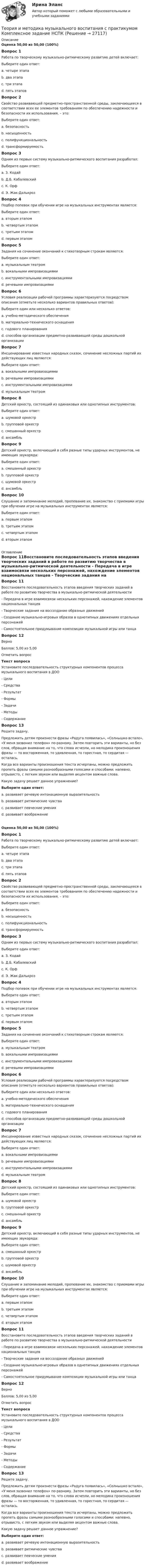      
          Описание
          Оценка 50,00 из 50,00 (100%)Вопрос 1Работа по творческому музыкально-ритмическому развитию детей включает:Выберите один ответ:a. четыре этапа b. два этапаc. три этапаd. пять этаповВопрос 2Свойство развивающей предметно-пространственной среды, заключающееся в соответствии всех ее элементов требованиям по обеспечению надежности и безопасности их использования, – это:Выберите один ответ:a. безопасность b. насыщенностьc. полифункциональностьd. трансформируемостьВопрос 3Одним из первых систему музыкально-ритмического воспитания разработал:Выберите один ответ:a. З. Кодайb. Д.Б. Кабалевскийc. К. Орфd. Э. Жак-Далькроз Вопрос 4Подбор попевок при обучении игре на музыкальных инструментах является:Выберите один ответ:a. вторым этапом b. четвертым этапомc. третьим этапомd. первым этапомВопрос 5Задания на сочинение окончаний к стихотворным строкам являются:Выберите один ответ:a. музыкальным театромb. вокальными импровизациямиc. инструментальными импровизациямиd. речевыми импровизациями Вопрос 6Условия реализации рабочей программы характеризуются посредством описания (отметьте несколько вариантов правильных ответов):Выберите один или несколько ответов:a. учебно-методического обеспечения b. материально-технического оснащения c. годового планированияd. способов организации предметно-развивающей среды дошкольной организацииВопрос 7Инсценирование известных народных сказок, сочинение несложных партий их действующих лиц являются:Выберите один ответ:a. вокальными импровизациямиb. речевыми импровизациямиc. инструментальными импровизациямиd. музыкальным театром Вопрос 8Детский оркестр, состоящий из одинаковых или однотипных инструментов:Выберите один ответ:a. шумовой оркестрb. групповой оркестрc. смешанный оркестрd. ансамбль Вопрос 9Детский оркестр, включающий в себя разные типы ударных инструментов, не имеющих звукоряда:Выберите один ответ:a. смешанный оркестрb. групповой оркестрc. шумовой оркестр d. ансамбльВопрос 10Слушание и запоминание мелодий, пропевание их, знакомство с приемами игры при обучении игре на музыкальных инструментах является:Выберите один ответ:a. первым этапом b. третьим этапомc. четвертым этапомd. вторым этапом 
          Оглавление
          Вопрос 11Восстановите последовательность этапов введения творческих заданий в работе по развитию творчества в музыкально-ритмической деятельности - Передача в игре взаимосвязи нескольких персонажей, нахождение элементов национальных танцев - Творческие задания на воссоздание образных движений- Создание музыкально-игровых образов в однотипных движениях отдельных персонажей- Самостоятельное придумывание композиции музыкальной игры или танцаВопрос 12ВерноБаллов: 5,00 из 5,00Отметить вопросТекст вопросаУстановите последовательность структурных компонентов процесса музыкального воспитания в ДОО    - Цели   - Средства  - Результат   - Формы   - Задачи  - Методы  - Содержание Вопрос 13Решите задачу.Предложить детям произнести фразы «Радуга появилась», «Солнышко встало», «У меня зазвонил телефон» по-разному. Затем повторить эти варианты, но без слов, обращая внимание на то, что слова исчезли, но мелодика произношения фразы — то восторженная, то удивленная, то горестная, то сердитая — осталась.Когда все варианты произношения текста исчерпаны, можно предложить пропеть фразы самыми разнообразными голосами и способами: напевно, отрывисто, с легким звуком или выделяя акцентом важные слова.Какую задачу решает данное упражнение?Выберите один ответ:a. развивает речевую интонационную выразительность b. развивает ритмические чувстваc. развивает певческие уменияd. развивает воображениеОценка 50,00 из 50,00 (100%)Вопрос 1Работа по творческому музыкально-ритмическому развитию детей включает:Выберите один ответ:a. четыре этапа b. два этапаc. три этапаd. пять этаповВопрос 2Свойство развивающей предметно-пространственной среды, заключающееся в соответствии всех ее элементов требованиям по обеспечению надежности и безопасности их использования, – это:Выберите один ответ:a. безопасность b. насыщенностьc. полифункциональностьd. трансформируемостьВопрос 3Одним из первых систему музыкально-ритмического воспитания разработал:Выберите один ответ:a. З. Кодайb. Д.Б. Кабалевскийc. К. Орфd. Э. Жак-Далькроз Вопрос 4Подбор попевок при обучении игре на музыкальных инструментах является:Выберите один ответ:a. вторым этапом b. четвертым этапомc. третьим этапомd. первым этапомВопрос 5Задания на сочинение окончаний к стихотворным строкам являются:Выберите один ответ:a. музыкальным театромb. вокальными импровизациямиc. инструментальными импровизациямиd. речевыми импровизациями Вопрос 6Условия реализации рабочей программы характеризуются посредством описания (отметьте несколько вариантов правильных ответов):Выберите один или несколько ответов:a. учебно-методического обеспечения b. материально-технического оснащения c. годового планированияd. способов организации предметно-развивающей среды дошкольной организацииВопрос 7Инсценирование известных народных сказок, сочинение несложных партий их действующих лиц являются:Выберите один ответ:a. вокальными импровизациямиb. речевыми импровизациямиc. инструментальными импровизациямиd. музыкальным театром Вопрос 8Детский оркестр, состоящий из одинаковых или однотипных инструментов:Выберите один ответ:a. шумовой оркестрb. групповой оркестрc. смешанный оркестрd. ансамбль Вопрос 9Детский оркестр, включающий в себя разные типы ударных инструментов, не имеющих звукоряда:Выберите один ответ:a. смешанный оркестрb. групповой оркестрc. шумовой оркестр d. ансамбльВопрос 10Слушание и запоминание мелодий, пропевание их, знакомство с приемами игры при обучении игре на музыкальных инструментах является:Выберите один ответ:a. первым этапом b. третьим этапомc. четвертым этапомd. вторым этапомВопрос 11Восстановите последовательность этапов введения творческих заданий в работе по развитию творчества в музыкально-ритмической деятельности - Передача в игре взаимосвязи нескольких персонажей, нахождение элементов национальных танцев - Творческие задания на воссоздание образных движений- Создание музыкально-игровых образов в однотипных движениях отдельных персонажей- Самостоятельное придумывание композиции музыкальной игры или танцаВопрос 12ВерноБаллов: 5,00 из 5,00Отметить вопросТекст вопросаУстановите последовательность структурных компонентов процесса музыкального воспитания в ДОО    - Цели   - Средства  - Результат   - Формы   - Задачи  - Методы  - Содержание Вопрос 13Решите задачу.Предложить детям произнести фразы «Радуга появилась», «Солнышко встало», «У меня зазвонил телефон» по-разному. Затем повторить эти варианты, но без слов, обращая внимание на то, что слова исчезли, но мелодика произношения фразы — то восторженная, то удивленная, то горестная, то сердитая — осталась.Когда все варианты произношения текста исчерпаны, можно предложить пропеть фразы самыми разнообразными голосами и способами: напевно, отрывисто, с легким звуком или выделяя акцентом важные слова.Какую задачу решает данное упражнение?Выберите один ответ:a. развивает речевую интонационную выразительность b. развивает ритмические чувстваc. развивает певческие уменияd. развивает воображение 
            
            
            Теория и методика музыкального воспитания с практикумом  Комплексное задание НСПКТеория и методика музыкального воспитания с практикумом Комплексное задание  НСПКТеория и методика музыкального воспитания с практикумом Комплексное задание  НСПКТеория и методика музыкального воспитания с практикумом НСПК ДО Тестовые вопросы к разделу 1Теория и методика музыкального воспитания с практикумом НСПК ДО Тестовые вопросы к разделу 2Теория и методика музыкального воспитания с практикумом НСПК ДО Тестовые вопросы к разделу 3Теория и методика музыкального воспитания с практикумом НСПК ДО Тестовые вопросы к разделу 4Теория и методика музыкального воспитания с практикумом (ДО, 2 часть)Теория и методика музыкального воспитания с практикумом (ДО, 2 часть)Теория и методика музыкального воспитания с практикумом (ДО, 2 часть)Теория и методика музыкального воспитания с практикумом (ДО, 2 часть)Теория и методика музыкального воспитания с практикумом (ДО, 2 часть)Теория и методика музыкального воспитания с практикумом (ДО, 2 часть)Теория и методика музыкального воспитания с практикумом. Комплексное задание.