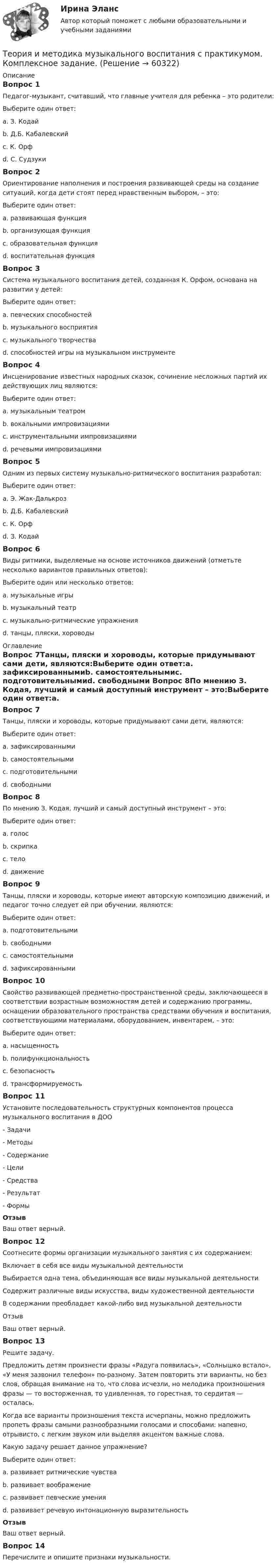      
            Описание
            Вопрос 1Педагог-музыкант, считавший, что главные учителя для ребенка – это родители:Выберите один ответ:a. З. Кодайb. Д.Б. Кабалевскийc. К. Орфd. С. Судзуки Вопрос 2Ориентирование наполнения и построения развивающей среды на создание ситуаций, когда дети стоят перед нравственным выбором, – это:Выберите один ответ:a. развивающая функцияb. организующая функцияc. образовательная функцияd. воспитательная функция Вопрос 3Система музыкального воспитания детей, созданная К. Орфом, основана на развитии у детей:Выберите один ответ:a. певческих способностейb. музыкального восприятияc. музыкального творчества d. способностей игры на музыкальном инструментеВопрос 4Инсценирование известных народных сказок, сочинение несложных партий их действующих лиц являются:Выберите один ответ:a. музыкальным театром b. вокальными импровизациямиc. инструментальными импровизациямиd. речевыми импровизациямиВопрос 5Одним из первых систему музыкально-ритмического воспитания разработал:Выберите один ответ:a. Э. Жак-Далькроз b. Д.Б. Кабалевскийc. К. Орфd. З. КодайВопрос 6Виды ритмики, выделяемые на основе источников движений (отметьте несколько вариантов правильных ответов):Выберите один или несколько ответов:a. музыкальные игры b. музыкальный театрc. музыкально-ритмические упражнения d. танцы, пляски, хороводы  
            Оглавление
            Вопрос 7Танцы, пляски и хороводы, которые придумывают сами дети, являются:Выберите один ответ:a. зафиксированнымиb. самостоятельнымиc. подготовительнымиd. свободными Вопрос 8По мнению З. Кодая, лучший и самый доступный инструмент – это:Выберите один ответ:a. голос b. скрипкаc. телоd. движениеВопрос 9Танцы, пляски и хороводы, которые имеют авторскую композицию движений, и педагог точно следует ей при обучении, являются:Выберите один ответ:a. подготовительнымиb. свободнымиc. самостоятельнымиd. зафиксированными Вопрос 10Свойство развивающей предметно-пространственной среды, заключающееся в соответствии возрастным возможностям детей и содержанию программы, оснащении образовательного пространства средствами обучения и воспитания, соответствующими материалами, оборудованием, инвентарем, – это:Выберите один ответ:a. насыщенность b. полифункциональностьc. безопасностьd. трансформируемостьВопрос 11Установите последовательность структурных компонентов процесса музыкального воспитания в ДОО   - Задачи   - Методы   - Содержание   - Цели   - Средства   - Результат   - Формы ОтзывВаш ответ верный.Вопрос 12Соотнесите формы организации музыкального занятия с их содержанием:Включает в себя все виды музыкальной деятельностиВыбирается одна тема, объединяющая все виды музыкальной деятельностиСодержит различные виды искусства, виды художественной деятельностиВ содержании преобладает какой-либо вид музыкальной деятельностиОтзывВаш ответ верный.Вопрос 13Решите задачу.Предложить детям произнести фразы «Радуга появилась», «Солнышко встало», «У меня зазвонил телефон» по-разному. Затем повторить эти варианты, но без слов, обращая внимание на то, что слова исчезли, но мелодика произношения фразы — то восторженная, то удивленная, то горестная, то сердитая — осталась.Когда все варианты произношения текста исчерпаны, можно предложить пропеть фразы самыми разнообразными голосами и способами: напевно, отрывисто, с легким звуком или выделяя акцентом важные слова.Какую задачу решает данное упражнение?Выберите один ответ:a. развивает ритмические чувстваb. развивает воображениеc. развивает певческие уменияd. развивает речевую интонационную выразительность ОтзывВаш ответ верный.Вопрос 14Перечислите и опишите признаки музыкальности.  
            
            
            Теория и методика музыкального воспитания с практикумом (ДО, 2 часть)Теория и методика музыкального воспитания с практикумом. Комплексное задание.Теория и методика музыкального воспитания с практикумом  Комплексное задание  НСПКТеория и методика музыкального воспитания с практикумом  Комплексное задание НСПКТеория и методика музыкального воспитания с практикумом Комплексное задание  НСПКТеория и методика музыкального воспитания с практикумом Комплексное задание  НСПКТеория и методика музыкального воспитания с практикумом НСПК ДО Тестовые вопросы к разделу 1Теория и методика музыкального воспитания с практикумом (ДО, 2 часть)Теория и методика музыкального воспитания с практикумом (ДО, 2 часть)Теория и методика музыкального воспитания с практикумом (ДО, 2 часть)Теория и методика музыкального воспитания с практикумом (ДО, 2 часть)Теория и методика музыкального воспитания с практикумом (ДО, 2 часть)Теория и методика музыкального воспитания с практикумом (ДО, 2 часть)Теория и методика музыкального воспитания с практикумом (ДО, 2 часть)