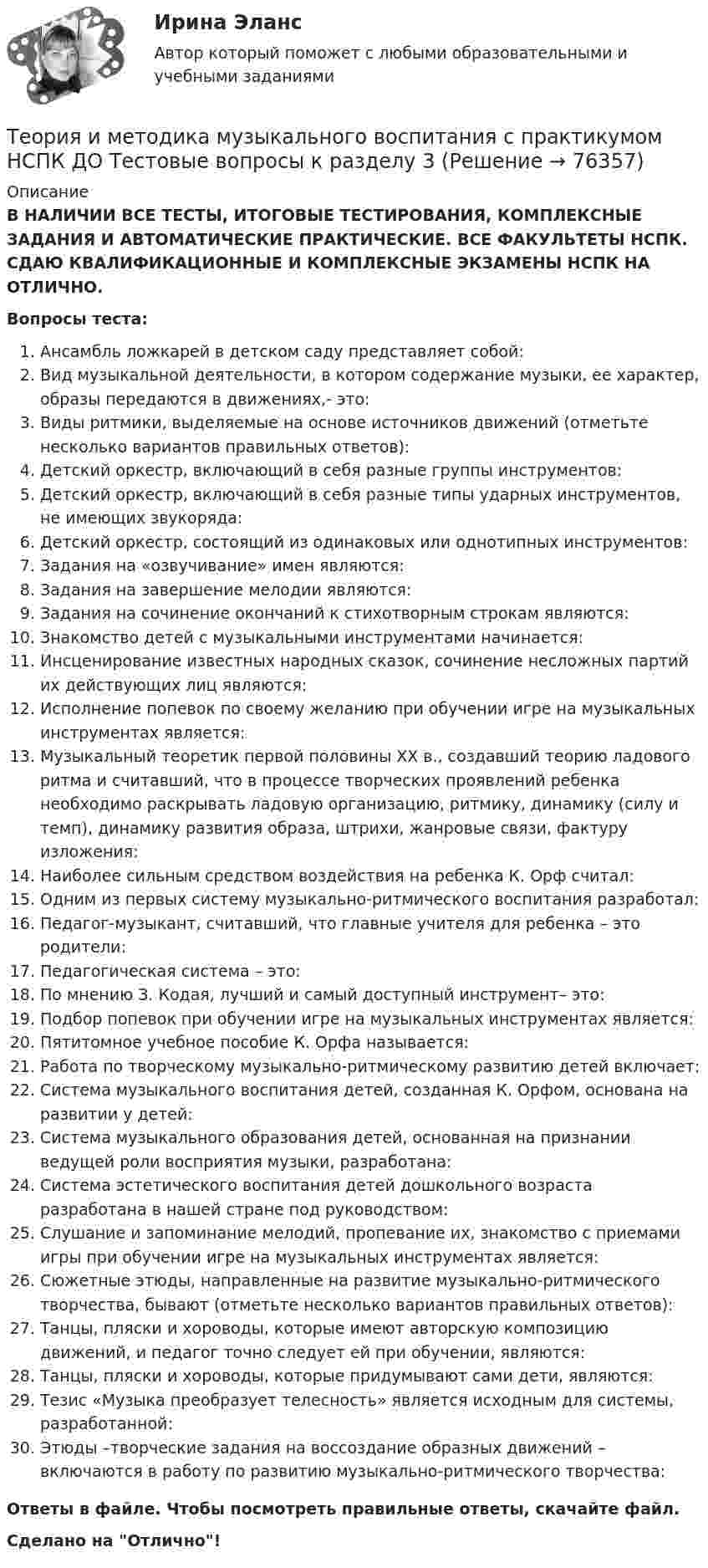      
            Описание
            В НАЛИЧИИ ВСЕ ТЕСТЫ, ИТОГОВЫЕ ТЕСТИРОВАНИЯ, КОМПЛЕКСНЫЕ ЗАДАНИЯ И АВТОМАТИЧЕСКИЕ ПРАКТИЧЕСКИЕ. ВСЕ ФАКУЛЬТЕТЫ НСПК. СДАЮ КВАЛИФИКАЦИОННЫЕ И КОМПЛЕКСНЫЕ ЭКЗАМЕНЫ НСПК НА ОТЛИЧНО.Вопросы теста:Ансамбль ложкарей в детском саду представляет собой:Вид музыкальной деятельности, в котором содержание музыки, ее характер, образы передаются в движениях,- это: Виды ритмики, выделяемые на основе источников движений (отметьте несколько вариантов правильных ответов):Детский оркестр, включающий в себя разные группы инструментов:Детский оркестр, включающий в себя разные типы ударных инструментов, не имеющих звукоряда: Детский оркестр, состоящий из одинаковых или однотипных инструментов: Задания на «озвучивание» имен являются: Задания на завершение мелодии являются: Задания на сочинение окончаний к стихотворным строкам являются: Знакомство детей с музыкальными инструментами начинается:Инсценирование известных народных сказок, сочинение несложных партий их действующих лиц являются:Исполнение попевок по своему желанию при обучении игре на музыкальных инструментах является:Музыкальный теоретик первой половины XX в., создавший теорию ладового ритма и считавший, что в процессе творческих проявлений ребенка необходимо раскрывать ладовую организацию, ритмику, динамику (силу и темп), динамику развития образа, штрихи, жанровые связи, фактуру изложения: Наиболее сильным средством воздействия на ребенка К. Орф считал: Одним из первых систему музыкально-ритмического воспитания разработал:Педагог-музыкант, считавший, что главные учителя для ребенка – это родители: Педагогическая система – это:По мнению З. Кодая, лучший и самый доступный инструмент– это: Подбор попевок при обучении игре на музыкальных инструментах является: Пятитомное учебное пособие К. Орфа называется: Работа по творческому музыкально-ритмическому развитию детей включает:Система музыкального воспитания детей, созданная К. Орфом, основана на развитии у детей:Система музыкального образования детей, основанная на признании ведущей роли восприятия музыки, разработана:Система эстетического воспитания детей дошкольного возраста разработана в нашей стране под руководством:Слушание и запоминание мелодий, пропевание их, знакомство с приемами игры при обучении игре на музыкальных инструментах является: Сюжетные этюды, направленные на развитие музыкально-ритмического творчества, бывают (отметьте несколько вариантов правильных ответов):Танцы, пляски и хороводы, которые имеют авторскую композицию движений, и педагог точно следует ей при обучении, являются:Танцы, пляски и хороводы, которые придумывают сами дети, являются:Тезис «Музыка преобразует телесность» является исходным для системы, разработанной: Этюды –творческие задания на воссоздание образных движений – включаются в работу по развитию музыкально-ритмического творчества: Ответы в файле. Чтобы посмотреть правильные ответы, скачайте файл.Сделано на Отлично!   
            
            
            Теория и методика музыкального воспитания с практикумом НСПК ДО Тестовые вопросы к разделу 2Теория и методика музыкального воспитания с практикумом НСПК ДО Тестовые вопросы к разделу 3Теория и методика музыкального воспитания с практикумом НСПК ДО Тестовые вопросы к разделу 4Теория и методика музыкального воспитания с практикумом НСПК ПНК Тестовые вопросы к разделу 1Теория и методика музыкального воспитания с практикумом НСПК ПНК Тестовые вопросы к разделу 2Теория и методика музыкального воспитания с практикумом НСПК ПНК Тестовые вопросы к разделу 3Теория и методика музыкального воспитания с практикумом. ПЗ №3Теория и методика музыкального воспитания с практикумом (ДО, 2 часть)Теория и методика музыкального воспитания с практикумом (ДО, 2 часть)Теория и методика музыкального воспитания с практикумом. Комплексное задание.Теория и методика музыкального воспитания с практикумом  Комплексное задание  НСПКТеория и методика музыкального воспитания с практикумом  Комплексное задание НСПКТеория и методика музыкального воспитания с практикумом Комплексное задание  НСПКТеория и методика музыкального воспитания с практикумом Комплексное задание  НСПК