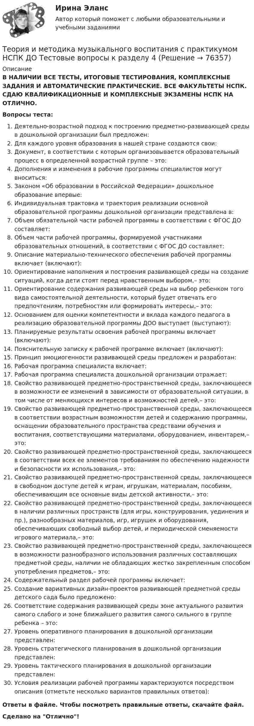      
            Описание
            В НАЛИЧИИ ВСЕ ТЕСТЫ, ИТОГОВЫЕ ТЕСТИРОВАНИЯ, КОМПЛЕКСНЫЕ ЗАДАНИЯ И АВТОМАТИЧЕСКИЕ ПРАКТИЧЕСКИЕ. ВСЕ ФАКУЛЬТЕТЫ НСПК. СДАЮ КВАЛИФИКАЦИОННЫЕ И КОМПЛЕКСНЫЕ ЭКЗАМЕНЫ НСПК НА ОТЛИЧНО.Вопросы теста:Деятельно-возрастной подход к построению предметно-развивающей среды в дошкольной организации был предложен:Для каждого уровня образования в нашей стране создаются свои:Документ, в соответствии с которым организовывается образовательный процесс в определенной возрастной группе – это:Дополнения и изменения в рабочие программы специалистов могут вноситься: Законом «Об образовании в Российской Федерации» дошкольное образование впервые: Индивидуальная трактовка и траектория реализации основной образовательной программы дошкольной организации представлена в:Объем обязательной части рабочей программы в соответствии с ФГОС ДО составляет:Объем части рабочей программы, формируемой участниками образовательных отношений, в соответствии с ФГОС ДО составляет: Описание материально-технического обеспечения рабочей программы включает (включают):Ориентирование наполнения и построения развивающей среды на создание ситуаций, когда дети стоят перед нравственным выбором,– это:Ориентирование содержания развивающей среды на выбор ребенком того вида самостоятельной деятельности, который будет отвечать его предпочтениям, потребностям или формировать интересы,– это: Основанием для оценки компетентности и вклада каждого педагога в реализацию образовательной программы ДОО выступает (выступают): Планируемые результаты освоения рабочей программы включает (включают):Пояснительную записку к рабочей программе включает (включают):Принцип эмоциогенности развивающей среды предложен и разработан: Рабочая программа специалиста включает: Рабочая программа специалиста дошкольной организации отражает:Свойство развивающей предметно-пространственной среды, заключающееся в возможности ее изменений в зависимости от образовательной ситуации, в том числе от меняющихся интересов и возможностей детей,– это: Свойство развивающей предметно-пространственной среды, заключающееся в соответствии возрастным возможностям детей и содержанию программы, оснащении образовательного пространства средствами обучения и воспитания, соответствующими материалами, оборудованием, инвентарем,– это: Свойство развивающей предметно-пространственной среды, заключающееся в соответствии всех ее элементов требованиям по обеспечению надежности и безопасности их использования,– это: Свойство развивающей предметно-пространственной среды, заключающееся в свободном доступе детей к играм, игрушкам, материалам, пособиям, обеспечивающим все основные виды детской активности,– это: Свойство развивающей предметно-пространственной среды, заключающееся в наличии различных пространств (для игры, конструирования, уединения и пр.), разнообразных материалов, игр, игрушек и оборудования, обеспечивающих свободный выбор детей, и периодической сменяемости игрового материала,– это: Свойство развивающей предметно-пространственной среды, заключающееся в возможности разнообразного использования различных составляющих предметной среды, наличии не обладающих жестко закрепленным способом употребления предметов,– это:Содержательный раздел рабочей программы включает: Создание вариативных дизайн-проектов развивающей предметной среды детского сада было предложено: Соответствие содержания развивающей среды зоне актуального развития самого слабого и зоне ближайшего развития самого сильного в группе ребенка – это: Уровень оперативного планирования в дошкольной организации представлен: Уровень стратегического планирования в дошкольной организации представлен: Уровень тактического планирования в дошкольной организации представлен: Условия реализации рабочей программы характеризуются посредством описания (отметьте несколько вариантов правильных ответов):Ответы в файле. Чтобы посмотреть правильные ответы, скачайте файл.Сделано на Отлично!   
            
            
            Теория и методика музыкального воспитания с практикумом НСПК ДО Тестовые вопросы к разделу 3Теория и методика музыкального воспитания с практикумом НСПК ДО Тестовые вопросы к разделу 4Теория и методика музыкального воспитания с практикумом НСПК ПНК Тестовые вопросы к разделу 1Теория и методика музыкального воспитания с практикумом НСПК ПНК Тестовые вопросы к разделу 2Теория и методика музыкального воспитания с практикумом НСПК ПНК Тестовые вопросы к разделу 3Теория и методика музыкального воспитания с практикумом. ПЗ №3Теория и методика музыкального воспитания с практикумом (ПНК)Теория и методика музыкального воспитания с практикумом (ДО, 2 часть)Теория и методика музыкального воспитания с практикумом. Комплексное задание.Теория и методика музыкального воспитания с практикумом  Комплексное задание  НСПКТеория и методика музыкального воспитания с практикумом  Комплексное задание НСПКТеория и методика музыкального воспитания с практикумом Комплексное задание  НСПКТеория и методика музыкального воспитания с практикумом Комплексное задание  НСПКТеория и методика музыкального воспитания с практикумом НСПК ДО Тестовые вопросы к разделу 1