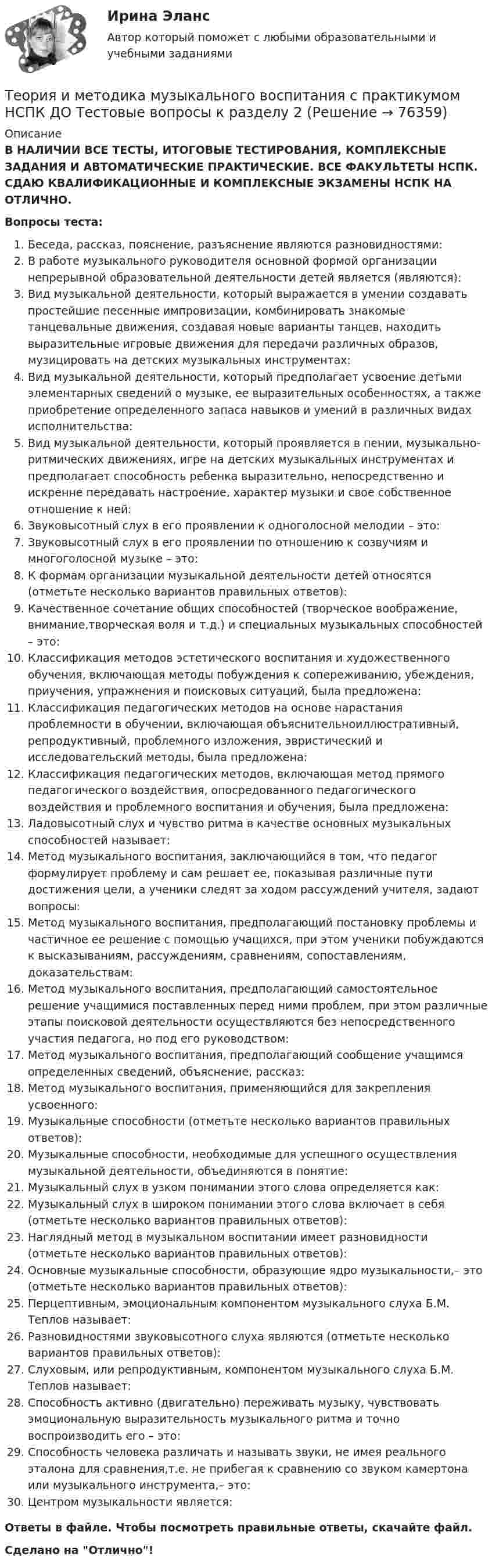      
            Описание
            В НАЛИЧИИ ВСЕ ТЕСТЫ, ИТОГОВЫЕ ТЕСТИРОВАНИЯ, КОМПЛЕКСНЫЕ ЗАДАНИЯ И АВТОМАТИЧЕСКИЕ ПРАКТИЧЕСКИЕ. ВСЕ ФАКУЛЬТЕТЫ НСПК. СДАЮ КВАЛИФИКАЦИОННЫЕ И КОМПЛЕКСНЫЕ ЭКЗАМЕНЫ НСПК НА ОТЛИЧНО.Вопросы теста:Беседа, рассказ, пояснение, разъяснение являются разновидностями:В работе музыкального руководителя основной формой организации непрерывной образовательной деятельности детей является (являются): Вид музыкальной деятельности, который выражается в умении создавать простейшие песенные импровизации, комбинировать знакомые танцевальные движения, создавая новые варианты танцев, находить выразительные игровые движения для передачи различных образов, музицировать на детских музыкальных инструментах:Вид музыкальной деятельности, который предполагает усвоение детьми элементарных сведений о музыке, ее выразительных особенностях, а также приобретение определенного запаса навыков и умений в различных видах исполнительства: Вид музыкальной деятельности, который проявляется в пении, музыкально-ритмических движениях, игре на детских музыкальных инструментах и предполагает способность ребенка выразительно, непосредственно и искренне передавать настроение, характер музыки и свое собственное отношение к ней:Звуковысотный слух в его проявлении к одноголосной мелодии – это:Звуковысотный слух в его проявлении по отношению к созвучиям и многоголосной музыке – это:К формам организации музыкальной деятельности детей относятся (отметьте несколько вариантов правильных ответов):Качественное сочетание общих способностей (творческое воображение, внимание,творческая воля и т.д.) и специальных музыкальных способностей – это: Классификация методов эстетического воспитания и художественного обучения, включающая методы побуждения к сопереживанию, убеждения, приучения, упражнения и поисковых ситуаций, была предложена: Классификация педагогических методов на основе нарастания проблемности в обучении, включающая объяснительноиллюстративный, репродуктивный, проблемного изложения, эвристический и исследовательский методы, была предложена:Классификация педагогических методов, включающая метод прямого педагогического воздействия, опосредованного педагогического воздействия и проблемного воспитания и обучения, была предложена: Ладовысотный слух и чувство ритма в качестве основных музыкальных способностей называет: Метод музыкального воспитания, заключающийся в том, что педагог формулирует проблему и сам решает ее, показывая различные пути достижения цели, а ученики следят за ходом рассуждений учителя, задают вопросы:Метод музыкального воспитания, предполагающий постановку проблемы и частичное ее решение с помощью учащихся, при этом ученики побуждаются к высказываниям, рассуждениям, сравнениям, сопоставлениям, доказательствам: Метод музыкального воспитания, предполагающий самостоятельное решение учащимися поставленных перед ними проблем, при этом различные этапы поисковой деятельности осуществляются без непосредственного участия педагога, но под его руководством:Метод музыкального воспитания, предполагающий сообщение учащимся определенных сведений, объяснение, рассказ: Метод музыкального воспитания, применяющийся для закрепления усвоенного:Музыкальные способности (отметьте несколько вариантов правильных ответов):Музыкальные способности, необходимые для успешного осуществления музыкальной деятельности, объединяются в понятие: Музыкальный слух в узком понимании этого слова определяется как:Музыкальный слух в широком понимании этого слова включает в себя (отметьте несколько вариантов правильных ответов):Наглядный метод в музыкальном воспитании имеет разновидности (отметьте несколько вариантов правильных ответов):Основные музыкальные способности, образующие ядро музыкальности,– это (отметьте несколько вариантов правильных ответов): Перцептивным, эмоциональным компонентом музыкального слуха Б.М. Теплов называет:Разновидностями звуковысотного слуха являются (отметьте несколько вариантов правильных ответов):Слуховым, или репродуктивным, компонентом музыкального слуха Б.М. Теплов называет:Способность активно (двигательно) переживать музыку, чувствовать эмоциональную выразительность музыкального ритма и точно воспроизводить его – это: Способность человека различать и называть звуки, не имея реального эталона для сравнения,т.е. не прибегая к сравнению со звуком камертона или музыкального инструмента,– это: Центром музыкальности является:Ответы в файле. Чтобы посмотреть правильные ответы, скачайте файл.Сделано на Отлично!   
            
            
            Теория и методика музыкального воспитания с практикумом НСПК ДО Тестовые вопросы к разделу 1Теория и методика музыкального воспитания с практикумом НСПК ДО Тестовые вопросы к разделу 2Теория и методика музыкального воспитания с практикумом НСПК ДО Тестовые вопросы к разделу 3Теория и методика музыкального воспитания с практикумом НСПК ДО Тестовые вопросы к разделу 4Теория и методика музыкального воспитания с практикумом НСПК ПНК Тестовые вопросы к разделу 1Теория и методика музыкального воспитания с практикумом НСПК ПНК Тестовые вопросы к разделу 2Теория и методика музыкального воспитания с практикумом НСПК ПНК Тестовые вопросы к разделу 3Теория и методика музыкального воспитания с практикумом (ДО, 2 часть)Теория и методика музыкального воспитания с практикумом (ДО, 2 часть)Теория и методика музыкального воспитания с практикумом (ДО, 2 часть)Теория и методика музыкального воспитания с практикумом. Комплексное задание.Теория и методика музыкального воспитания с практикумом  Комплексное задание  НСПКТеория и методика музыкального воспитания с практикумом  Комплексное задание НСПКТеория и методика музыкального воспитания с практикумом Комплексное задание  НСПК
