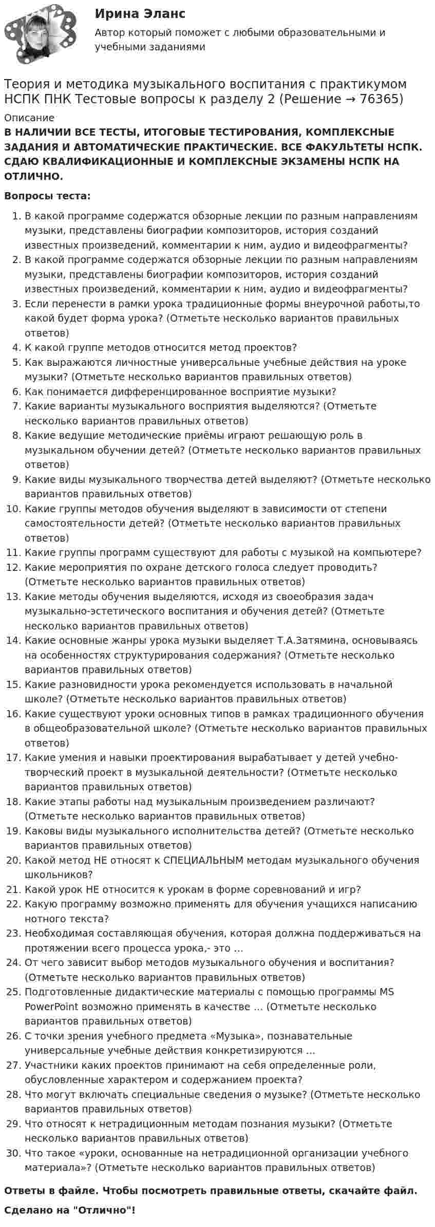      
            Описание
            В НАЛИЧИИ ВСЕ ТЕСТЫ, ИТОГОВЫЕ ТЕСТИРОВАНИЯ, КОМПЛЕКСНЫЕ ЗАДАНИЯ И АВТОМАТИЧЕСКИЕ ПРАКТИЧЕСКИЕ. ВСЕ ФАКУЛЬТЕТЫ НСПК. СДАЮ КВАЛИФИКАЦИОННЫЕ И КОМПЛЕКСНЫЕ ЭКЗАМЕНЫ НСПК НА ОТЛИЧНО.Вопросы теста:В какой программе содержатся обзорные лекции по разным направлениям музыки, представлены биографии композиторов, история созданий известных произведений, комментарии к ним, аудио и видеофрагменты?В какой программе содержатся обзорные лекции по разным направлениям музыки, представлены биографии композиторов, история созданий известных произведений, комментарии к ним, аудио и видеофрагменты?Если перенести в рамки урока традиционные формы внеурочной работы,то какой будет форма урока? (Отметьте несколько вариантов правильных ответов) К какой группе методов относится метод проектов?Как выражаются личностные универсальные учебные действия на уроке музыки? (Отметьте несколько вариантов правильных ответов) Как понимается дифференцированное восприятие музыки?Какие варианты музыкального восприятия выделяются? (Отметьте несколько вариантов правильных ответов)Какие ведущие методические приёмы играют решающую роль в музыкальном обучении детей? (Отметьте несколько вариантов правильных ответов) Какие виды музыкального творчества детей выделяют? (Отметьте несколько вариантов правильных ответов)Какие группы методов обучения выделяют в зависимости от степени самостоятельности детей? (Отметьте несколько вариантов правильных ответов)Какие группы программ существуют для работы с музыкой на компьютере? Какие мероприятия по охране детского голоса следует проводить? (Отметьте несколько вариантов правильных ответов) Какие методы обучения выделяются, исходя из своеобразия задач музыкально-эстетического воспитания и обучения детей? (Отметьте несколько вариантов правильных ответов) Какие основные жанры урока музыки выделяет Т.А.Затямина, основываясь на особенностях структурирования содержания? (Отметьте несколько вариантов правильных ответов) Какие разновидности урока рекомендуется использовать в начальной школе? (Отметьте несколько вариантов правильных ответов) Какие существуют уроки основных типов в рамках традиционного обучения в общеобразовательной школе? (Отметьте несколько вариантов правильных ответов)Какие умения и навыки проектирования вырабатывает у детей учебно-творческий проект в музыкальной деятельности? (Отметьте несколько вариантов правильных ответов) Какие этапы работы над музыкальным произведением различают? (Отметьте несколько вариантов правильных ответов) Каковы виды музыкального исполнительства детей? (Отметьте несколько вариантов правильных ответов)Какой метод НЕ относят к СПЕЦИАЛЬНЫМ методам музыкального обучения школьников?Какой урок НЕ относится к урокам в форме соревнований и игр?Какую программу возможно применять для обучения учащихся написанию нотного текста? Необходимая составляющая обучения, которая должна поддерживаться на протяжении всего процесса урока,- это …От чего зависит выбор методов музыкального обучения и воспитания? (Отметьте несколько вариантов правильных ответов) Подготовленные дидактические материалы с помощью программы MS PowerPoint возможно применять в качестве … (Отметьте несколько вариантов правильных ответов) С точки зрения учебного предмета «Музыка», познавательные универсальные учебные действия конкретизируются … Участники каких проектов принимают на себя определенные роли, обусловленные характером и содержанием проекта? Что могут включать специальные сведения о музыке? (Отметьте несколько вариантов правильных ответов) Что относят к нетрадиционным методам познания музыки? (Отметьте несколько вариантов правильных ответов)Что такое «уроки, основанные на нетрадиционной организации учебного материала»? (Отметьте несколько вариантов правильных ответов) Ответы в файле. Чтобы посмотреть правильные ответы, скачайте файл.Сделано на Отлично!   
            
            
            Теория и методика музыкального воспитания с практикумом НСПК ПНК Тестовые вопросы к разделу 1Теория и методика музыкального воспитания с практикумом НСПК ПНК Тестовые вопросы к разделу 2Теория и методика музыкального воспитания с практикумом НСПК ПНК Тестовые вопросы к разделу 3Теория и методика музыкального воспитания с практикумом. ПЗ №3Теория и методика музыкального воспитания с практикумом (ПНК)Теория и методика музыкального воспитания с практикумом (ПНК)Теория и методика музыкального воспитания с практикумом (ПНК)Теория и методика музыкального воспитания с практикумом  Комплексное задание  НСПКТеория и методика музыкального воспитания с практикумом  Комплексное задание НСПКТеория и методика музыкального воспитания с практикумом Комплексное задание  НСПКТеория и методика музыкального воспитания с практикумом Комплексное задание  НСПКТеория и методика музыкального воспитания с практикумом НСПК ДО Тестовые вопросы к разделу 1Теория и методика музыкального воспитания с практикумом НСПК ДО Тестовые вопросы к разделу 2Теория и методика музыкального воспитания с практикумом НСПК ДО Тестовые вопросы к разделу 3