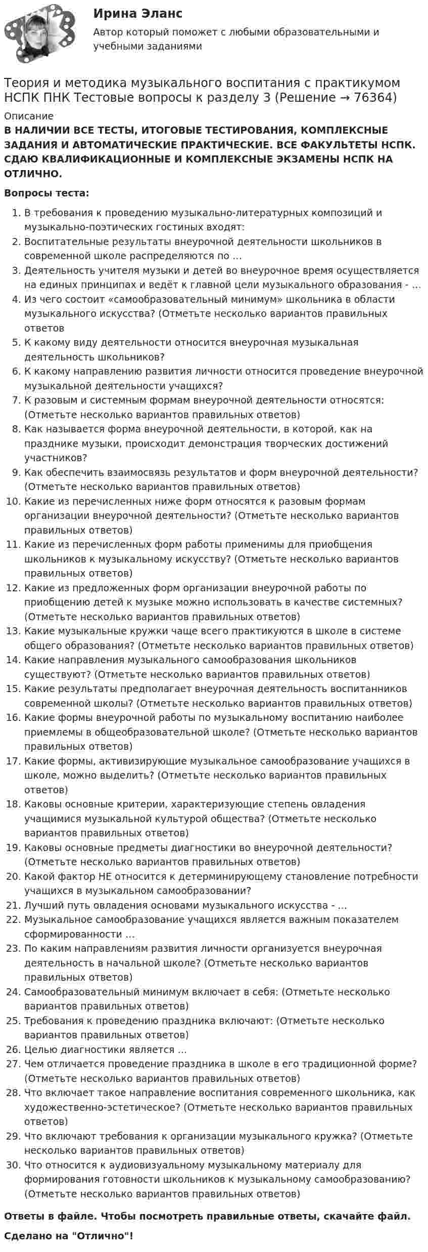      
            Описание
            В НАЛИЧИИ ВСЕ ТЕСТЫ, ИТОГОВЫЕ ТЕСТИРОВАНИЯ, КОМПЛЕКСНЫЕ ЗАДАНИЯ И АВТОМАТИЧЕСКИЕ ПРАКТИЧЕСКИЕ. ВСЕ ФАКУЛЬТЕТЫ НСПК. СДАЮ КВАЛИФИКАЦИОННЫЕ И КОМПЛЕКСНЫЕ ЭКЗАМЕНЫ НСПК НА ОТЛИЧНО.Вопросы теста:В требования к проведению музыкально-литературных композиций и музыкально-поэтических гостиных входят:Воспитательные результаты внеурочной деятельности школьников в современной школе распределяются по …Деятельность учителя музыки и детей во внеурочное время осуществляется на единых принципах и ведёт к главной цели музыкального образования - …Из чего состоит «самообразовательный минимум» школьника в области музыкального искусства? (Отметьте несколько вариантов правильных ответовК какому виду деятельности относится внеурочная музыкальная деятельность школьников? К какому направлению развития личности относится проведение внеурочной музыкальной деятельности учащихся? К разовым и системным формам внеурочной деятельности относятся: (Отметьте несколько вариантов правильных ответов) Как называется форма внеурочной деятельности, в которой, как на празднике музыки, происходит демонстрация творческих достижений участников? Как обеспечить взаимосвязь результатов и форм внеурочной деятельности? (Отметьте несколько вариантов правильных ответов) Какие из перечисленных ниже форм относятся к разовым формам организации внеурочной деятельности? (Отметьте несколько вариантов правильных ответов) Какие из перечисленных форм работы применимы для приобщения школьников к музыкальному искусству? (Отметьте несколько вариантов правильных ответов) Какие из предложенных форм организации внеурочной работы по приобщению детей к музыке можно использовать в качестве системных? (Отметьте несколько вариантов правильных ответов) Какие музыкальные кружки чаще всего практикуются в школе в системе общего образования? (Отметьте несколько вариантов правильных ответов) Какие направления музыкального самообразования школьников существуют? (Отметьте несколько вариантов правильных ответов)Какие результаты предполагает внеурочная деятельность воспитанников современной школы? (Отметьте несколько вариантов правильных ответов) Какие формы внеурочной работы по музыкальному воспитанию наиболее приемлемы в общеобразовательной школе? (Отметьте несколько вариантов правильных ответов) Какие формы, активизирующие музыкальное самообразование учащихся в школе, можно выделить? (Отметьте несколько вариантов правильных ответов)Каковы основные критерии, характеризующие степень овладения учащимися музыкальной культурой общества? (Отметьте несколько вариантов правильных ответов) Каковы основные предметы диагностики во внеурочной деятельности? (Отметьте несколько вариантов правильных ответов)Какой фактор НЕ относится к детерминирующему становление потребности учащихся в музыкальном самообразовании? Лучший путь овладения основами музыкального искусства - …Музыкальное самообразование учащихся является важным показателем сформированности …По каким направлениям развития личности организуется внеурочная деятельность в начальной школе? (Отметьте несколько вариантов правильных ответов) Самообразовательный минимум включает в себя: (Отметьте несколько вариантов правильных ответов) Требования к проведению праздника включают: (Отметьте несколько вариантов правильных ответов) Целью диагностики является …Чем отличается проведение праздника в школе в его традиционной форме? (Отметьте несколько вариантов правильных ответов)Что включает такое направление воспитания современного школьника, как художественно-эстетическое? (Отметьте несколько вариантов правильных ответов) Что включают требования к организации музыкального кружка? (Отметьте несколько вариантов правильных ответов) Что относится к аудиовизуальному музыкальному материалу для формирования готовности школьников к музыкальному самообразованию? (Отметьте несколько вариантов правильных ответов) Ответы в файле. Чтобы посмотреть правильные ответы, скачайте файл.Сделано на Отлично!   
            
            
            Теория и методика музыкального воспитания с практикумом НСПК ПНК Тестовые вопросы к разделу 2Теория и методика музыкального воспитания с практикумом НСПК ПНК Тестовые вопросы к разделу 3Теория и методика музыкального воспитания с практикумом. ПЗ №3Теория и методика музыкального воспитания с практикумом (ПНК)Теория и методика музыкального воспитания с практикумом (ПНК)Теория и методика музыкального воспитания с практикумом (ПНК)Теория и методика музыкального воспитания с практикумом (ПНК)Теория и методика музыкального воспитания с практикумом  Комплексное задание НСПКТеория и методика музыкального воспитания с практикумом Комплексное задание  НСПКТеория и методика музыкального воспитания с практикумом Комплексное задание  НСПКТеория и методика музыкального воспитания с практикумом НСПК ДО Тестовые вопросы к разделу 1Теория и методика музыкального воспитания с практикумом НСПК ДО Тестовые вопросы к разделу 2Теория и методика музыкального воспитания с практикумом НСПК ДО Тестовые вопросы к разделу 3Теория и методика музыкального воспитания с практикумом НСПК ДО Тестовые вопросы к разделу 4