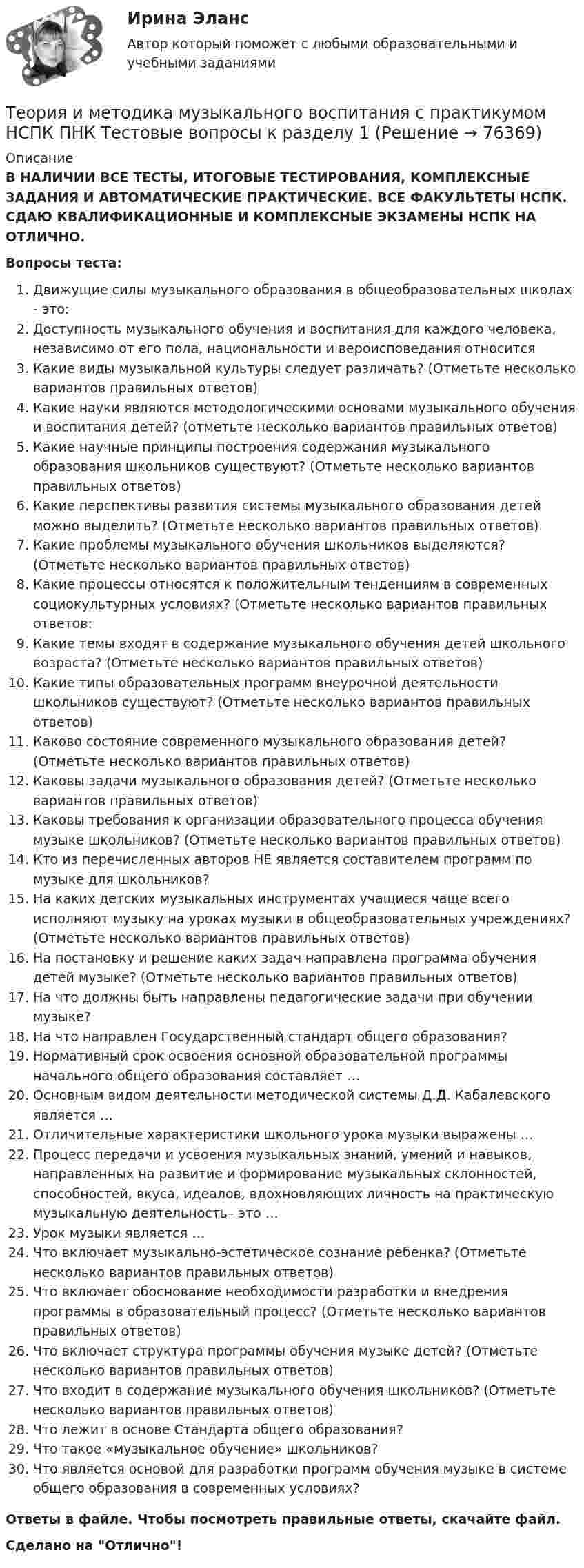      
            Описание
            В НАЛИЧИИ ВСЕ ТЕСТЫ, ИТОГОВЫЕ ТЕСТИРОВАНИЯ, КОМПЛЕКСНЫЕ ЗАДАНИЯ И АВТОМАТИЧЕСКИЕ ПРАКТИЧЕСКИЕ. ВСЕ ФАКУЛЬТЕТЫ НСПК. СДАЮ КВАЛИФИКАЦИОННЫЕ И КОМПЛЕКСНЫЕ ЭКЗАМЕНЫ НСПК НА ОТЛИЧНО.Вопросы теста:Движущие силы музыкального образования в общеобразовательных школах - это:Доступность музыкального обучения и воспитания для каждого человека, независимо от его пола, национальности и вероисповедания относитсяКакие виды музыкальной культуры следует различать? (Отметьте несколько вариантов правильных ответов) Какие науки являются методологическими основами музыкального обучения и воспитания детей? (отметьте несколько вариантов правильных ответов)Какие научные принципы построения содержания музыкального образования школьников существуют? (Отметьте несколько вариантов правильных ответов) Какие перспективы развития системы музыкального образования детей можно выделить? (Отметьте несколько вариантов правильных ответов)Какие проблемы музыкального обучения школьников выделяются? (Отметьте несколько вариантов правильных ответов)Какие процессы относятся к положительным тенденциям в современных социокультурных условиях? (Отметьте несколько вариантов правильных ответов: Какие темы входят в содержание музыкального обучения детей школьного возраста? (Отметьте несколько вариантов правильных ответов) Какие типы образовательных программ внеурочной деятельности школьников существуют? (Отметьте несколько вариантов правильных ответов) Каково состояние современного музыкального образования детей? (Отметьте несколько вариантов правильных ответов) Каковы задачи музыкального образования детей? (Отметьте несколько вариантов правильных ответов) Каковы требования к организации образовательного процесса обучения музыке школьников? (Отметьте несколько вариантов правильных ответов) Кто из перечисленных авторов НЕ является составителем программ по музыке для школьников? На каких детских музыкальных инструментах учащиеся чаще всего исполняют музыку на уроках музыки в общеобразовательных учреждениях? (Отметьте несколько вариантов правильных ответов) На постановку и решение каких задач направлена программа обучения детей музыке? (Отметьте несколько вариантов правильных ответов) На что должны быть направлены педагогические задачи при обучении музыке?На что направлен Государственный стандарт общего образования?Нормативный срок освоения основной образовательной программы начального общего образования составляет …Основным видом деятельности методической системы Д.Д. Кабалевского является …Отличительные характеристики школьного урока музыки выражены …Процесс передачи и усвоения музыкальных знаний, умений и навыков, направленных на развитие и формирование музыкальных склонностей, способностей, вкуса, идеалов, вдохновляющих личность на практическую музыкальную деятельность– это … Урок музыки является …Что включает музыкально-эстетическое сознание ребенка? (Отметьте несколько вариантов правильных ответов)Что включает обоснование необходимости разработки и внедрения программы в образовательный процесс? (Отметьте несколько вариантов правильных ответов)Что включает структура программы обучения музыке детей? (Отметьте несколько вариантов правильных ответов) Что входит в содержание музыкального обучения школьников? (Отметьте несколько вариантов правильных ответов)Что лежит в основе Стандарта общего образования? Что такое «музыкальное обучение» школьников? Что является основой для разработки программ обучения музыке в системе общего образования в современных условиях? Ответы в файле. Чтобы посмотреть правильные ответы, скачайте файл.Сделано на Отлично!   
            
            
            Теория и методика музыкального воспитания с практикумом НСПК ДО Тестовые вопросы к разделу 4Теория и методика музыкального воспитания с практикумом НСПК ПНК Тестовые вопросы к разделу 1Теория и методика музыкального воспитания с практикумом НСПК ПНК Тестовые вопросы к разделу 2Теория и методика музыкального воспитания с практикумом НСПК ПНК Тестовые вопросы к разделу 3Теория и методика музыкального воспитания с практикумом. ПЗ №3Теория и методика музыкального воспитания с практикумом (ПНК)Теория и методика музыкального воспитания с практикумом (ПНК)Теория и методика музыкального воспитания с практикумом. Комплексное задание.Теория и методика музыкального воспитания с практикумом  Комплексное задание  НСПКТеория и методика музыкального воспитания с практикумом  Комплексное задание НСПКТеория и методика музыкального воспитания с практикумом Комплексное задание  НСПКТеория и методика музыкального воспитания с практикумом Комплексное задание  НСПКТеория и методика музыкального воспитания с практикумом НСПК ДО Тестовые вопросы к разделу 1Теория и методика музыкального воспитания с практикумом НСПК ДО Тестовые вопросы к разделу 2