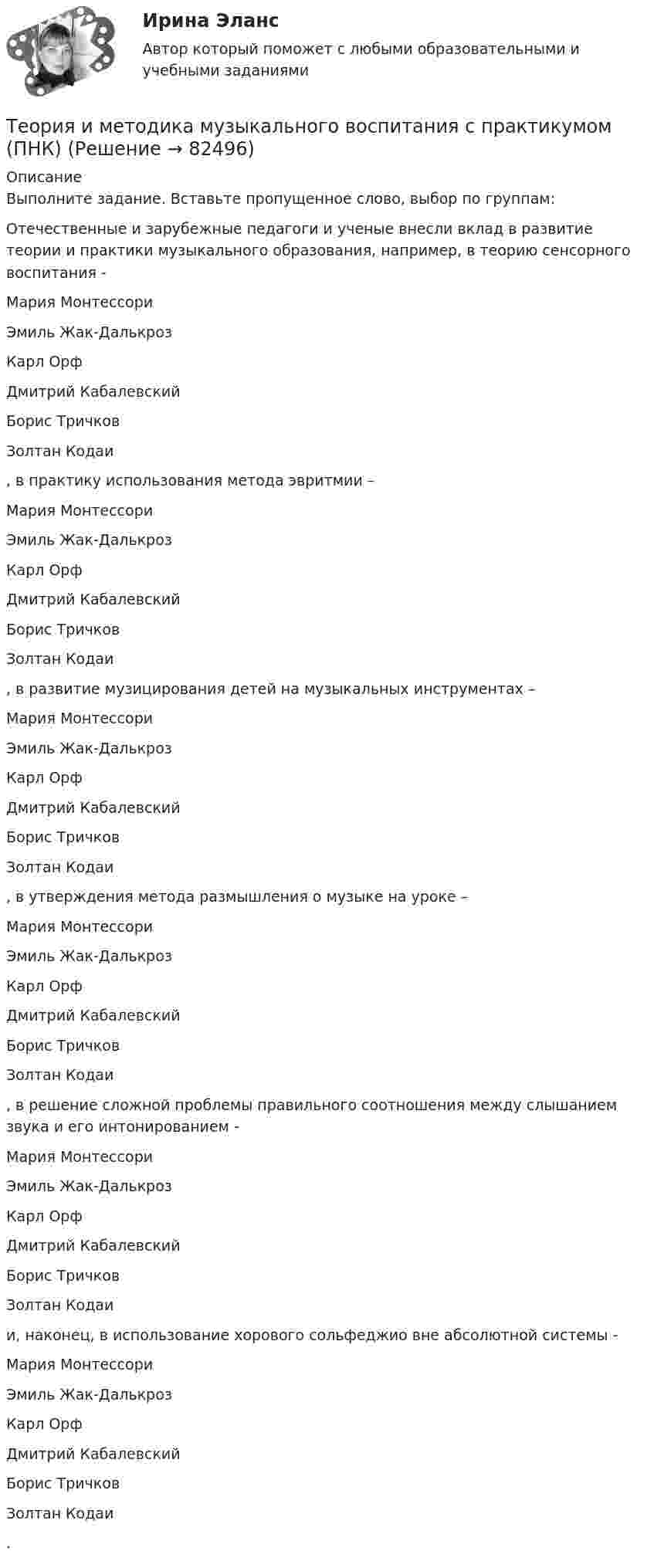      
            Описание
            Выполните задание. Вставьте пропущенное слово, выбор по группам:Отечественные и зарубежные педагоги и ученые внесли вклад в развитие теории и практики музыкального образования, например, в теорию сенсорного воспитания -  Мария МонтессориЭмиль Жак-ДалькрозКарл ОрфДмитрий КабалевскийБорис ТричковЗолтан Кодаи , в практику использования метода эвритмии –  Мария МонтессориЭмиль Жак-ДалькрозКарл ОрфДмитрий КабалевскийБорис ТричковЗолтан Кодаи , в развитие музицирования детей на музыкальных инструментах –  Мария МонтессориЭмиль Жак-ДалькрозКарл ОрфДмитрий КабалевскийБорис ТричковЗолтан Кодаи , в утверждения метода размышления о музыке на уроке –  Мария МонтессориЭмиль Жак-ДалькрозКарл ОрфДмитрий КабалевскийБорис ТричковЗолтан Кодаи , в решение сложной проблемы правильного соотношения между слышанием звука и его интонированием -  Мария МонтессориЭмиль Жак-ДалькрозКарл ОрфДмитрий КабалевскийБорис ТричковЗолтан Кодаи  и, наконец, в использование хорового сольфеджио вне абсолютной системы -  Мария МонтессориЭмиль Жак-ДалькрозКарл ОрфДмитрий КабалевскийБорис ТричковЗолтан Кодаи .   
            
            
            Теория и методика музыкального воспитания с практикумом. ПЗ №3Теория и методика музыкального воспитания с практикумом (ПНК)Теория и методика музыкального воспитания с практикумом (ПНК)Теория и методика музыкального воспитания с практикумом (ПНК)Теория и методика музыкального воспитания с практикумом (ПНК)Теория и методика музыкального воспитания с практикумом (ПНК)Теория и методика музыкального воспитания с практикумом (ПНК)Теория и методика музыкального воспитания с практикумом Комплексное задание  НСПКТеория и методика музыкального воспитания с практикумом НСПК ДО Тестовые вопросы к разделу 1Теория и методика музыкального воспитания с практикумом НСПК ДО Тестовые вопросы к разделу 2Теория и методика музыкального воспитания с практикумом НСПК ДО Тестовые вопросы к разделу 3Теория и методика музыкального воспитания с практикумом НСПК ДО Тестовые вопросы к разделу 4Теория и методика музыкального воспитания с практикумом НСПК ПНК Тестовые вопросы к разделу 1Теория и методика музыкального воспитания с практикумом НСПК ПНК Тестовые вопросы к разделу 2