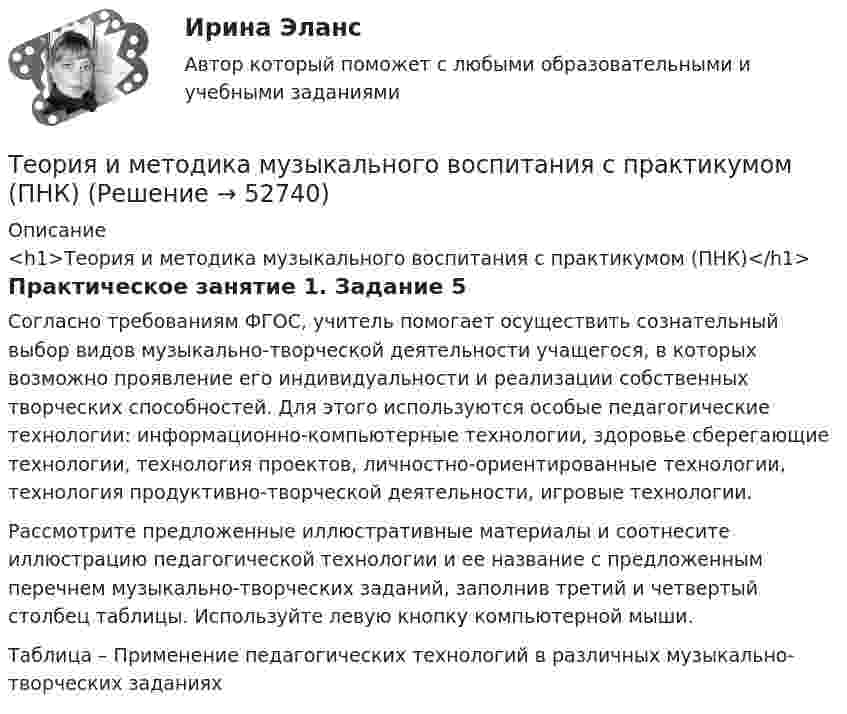      
            Описание
            <h1>Теория и методика музыкального воспитания с практикумом (ПНК)</h1>Практическое занятие 1. Задание 5Согласно требованиям ФГОС, учитель помогает осуществить сознательный выбор видов музыкально-творческой деятельности учащегося, в которых возможно проявление его индивидуальности и реализации собственных творческих способностей. Для этого используются особые педагогические технологии: информационно-компьютерные технологии, здоровье сберегающие технологии, технология проектов, личностно-ориентированные технологии, технология продуктивно-творческой деятельности, игровые технологии.Рассмотрите предложенные иллюстративные материалы и соотнесите иллюстрацию педагогической технологии и ее название с предложенным перечнем музыкально-творческих заданий, заполнив третий и четвертый столбец таблицы. Используйте левую кнопку компьютерной мыши. Таблица – Применение педагогических технологий в различных музыкально-творческих заданиях  
            
            
            Теория и методика музыкального воспитания с практикумом (ПНК)Теория и методика музыкального воспитания с практикумом (ПНК)Теория и методика музыкального воспитания с практикумом (ПНК)Теория и методика музыкального воспитания с практикумом (ПНК)Теория и методика музыкального воспитания с практикумом (ПНК). Комплексная работа Теория и методика музыкального воспитания с практикумом (ПНК) комплексноеТеория и методика музыкального воспитания с практикумом (ПНК) Комплексное заданиеТеория и методика музыкального воспитания с практикумом (ПНК)Теория и методика музыкального воспитания с практикумом (ПНК)Теория и методика музыкального воспитания с практикумом (ПНК)Теория и методика музыкального воспитания с практикумом (ПНК)Теория и методика музыкального воспитания с практикумом (ПНК)Теория и методика музыкального воспитания с практикумом (ПНК)Теория и методика музыкального воспитания с практикумом (ПНК)