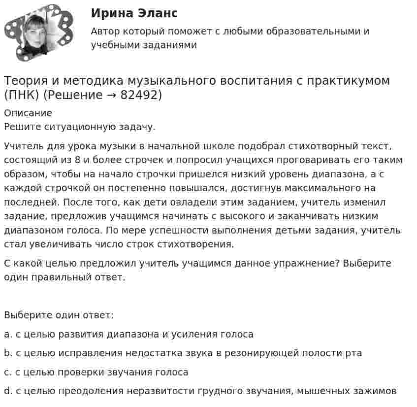      
            Описание
            Решите ситуационную задачу.Учитель для урока музыки в начальной школе подобрал стихотворный текст, состоящий из 8 и более строчек и попросил учащихся проговаривать его таким образом, чтобы на начало строчки пришелся низкий уровень диапазона, а с каждой строчкой он постепенно повышался, достигнув максимального на последней. После того, как дети овладели этим заданием, учитель изменил задание, предложив учащимся начинать с высокого и заканчивать низким диапазоном голоса. По мере успешности выполнения детьми задания, учитель стал увеличивать число строк стихотворения.С какой целью предложил учитель учащимся данное упражнение? Выберите один правильный ответ.Выберите один ответ:a. с целью развития диапазона и усиления голоса b. с целью исправления недостатка звука в резонирующей полости ртаc. с целью проверки звучания голосаd. с целью преодоления неразвитости грудного звучания, мышечных зажимов   
            
            
            Теория и методика музыкального воспитания с практикумом (ПНК)Теория и методика музыкального воспитания с практикумом (ПНК)Теория и методика музыкального воспитания с практикумом (ПНК)Теория и методика музыкального воспитания с практикумом (ПНК)Теория и методика музыкального воспитания с практикумом (ПНК)Теория и методика музыкального воспитания с практикумом (ПНК)Теория и методика музыкального воспитания с практикумом (ПНК)Теория и методика музыкального воспитания с практикумом (ПНК)Теория и методика музыкального воспитания с практикумом (ПНК)Теория и методика музыкального воспитания с практикумом (ПНК)Теория и методика музыкального воспитания с практикумом (ПНК)Теория и методика музыкального воспитания с практикумом (ПНК)Теория и методика музыкального воспитания с практикумом (ПНК)Теория и методика музыкального воспитания с практикумом (ПНК)