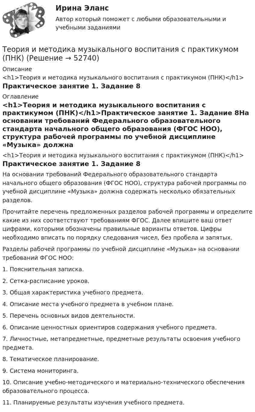      
            Описание
            <h1>Теория и методика музыкального воспитания с практикумом (ПНК)</h1>Практическое занятие 1. Задание 8 
            Оглавление
            <h1>Теория и методика музыкального воспитания с практикумом (ПНК)</h1>Практическое занятие 1. Задание 8На основании требований Федерального образовательного стандарта начального общего образования (ФГОС НОО), структура рабочей программы по учебной дисциплине «Музыка» должна содержать несколько обязательных разделов.Прочитайте перечень предложенных разделов рабочей программы и определите какие из них соответствуют требованиям ФГОС. Далее впишите ваш ответ цифрами, которыми обозначены правильные варианты ответов. Цифры необходимо вписать по порядку следования чисел, без пробела и запятых. Разделы рабочей программы по учебной дисциплине «Музыка» на основании требований ФГОС НОО: 1.      Пояснительная записка.2.      Сетка-расписание уроков.3.      Общая характеристика учебного предмета.4.      Описание места учебного предмета в учебном плане.5.      Перечень основных видов деятельности.6.      Описание ценностных ориентиров содержания учебного предмета.7.      Личностные, метапредметные, предметные результаты освоения учебного предмета.8.      Тематическое планирование.9.      Система мониторинга.10.  Описание учебно-методического и материально-технического обеспечения образовательного процесса.11.  Планируемые результаты изучения учебного предмета. 
            
            
            Теория и методика музыкального воспитания с практикумом (ПНК)Теория и методика музыкального воспитания с практикумом (ПНК)Теория и методика музыкального воспитания с практикумом (ПНК)Теория и методика музыкального воспитания с практикумом (ПНК)Теория и методика музыкального воспитания с практикумом (ПНК)Теория и методика музыкального воспитания с практикумом (ПНК)Теория и методика музыкального воспитания с практикумом (ПНК)Теория и методика музыкального воспитания с практикумом (ПНК)Теория и методика музыкального воспитания с практикумом (ПНК)Теория и методика музыкального воспитания с практикумом (ПНК)Теория и методика музыкального воспитания с практикумом (ПНК)Теория и методика музыкального воспитания с практикумом (ПНК)Теория и методика музыкального воспитания с практикумом (ПНК)Теория и методика музыкального воспитания с практикумом (ПНК)