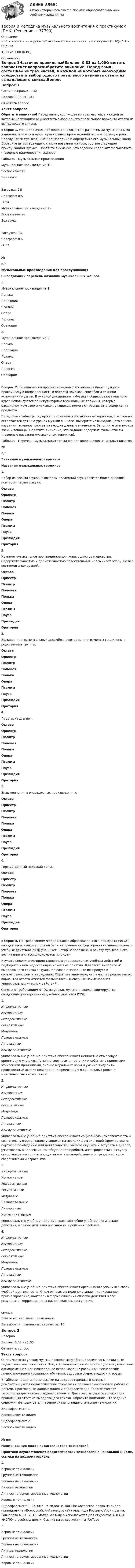      
          Описание
          <h1>Теория и методика музыкального воспитания с практикумом (ПНК)</h1>Оценка1,83 из 3,00 (61%) 
          Оглавление
          Вопрос 1Частично правильныйБаллов: 0,83 из 1,00Отметить вопросТекст вопросаОбратите внимание! Перед вами , состоящее из трёх частей, в каждой из которых необходимо осуществить выбор одного правильного варианта ответа из выпадающего списка.Вопрос 1. Ученики начальной школы знакомятся с различными музыкальными жанрами, поэтому подбор музыкальных произведений играют большую роль. Прослушайте музыкальные произведения и определите его музыкальный жанр. Выберите из выпадающего списка названия жанров, соответствующие прослушанной музыке. Обратите внимание, что задание содержит фальшответы (неверные наименования жанров).Таблица – Музыкальные произведенияМузыкальное произведение 1 -  ВоспроизвестиБез звукаЗагрузка: 0%Прогресс: 0%-1:54 Музыкальное произведение 2 -  ВоспроизвестиБез звукаЗагрузка: 0%Прогресс: 0%-2:57 №п/пМузыкальные произведения для прослушиванияВыпадающий перечень названий музыкальных жанров1.Музыкальное произведение 1  Полька ПрелюдияПсалмы ОпераПолонезОратория 2. Музыкальное произведение 2   Полька ПрелюдияПсалмы ОпераПолонезОратория Вопрос 2. Терминология профессиональных музыкантов имеет «узкую» практическую направленность в области приёмов, способов и техники исполнения музыки. В учебной дисциплине «Музыка» общеобразовательного курса используются общекультурные музыкальные термины, которые расширяют кругозор и лексикон учащихся, помогают раскрывать содержание предмета.Перед Вами таблица, содержащая значения музыкальных терминов, с которыми встречаются дети на уроках музыки в школе. Выберите из выпадающего списка названия терминов, соответствующие данным значениям. Заполните ими пустые ячейки таблицы. Обратите внимание, что задание содержит фальшответы (неверные названия музыкальных терминов).Таблица – Перечень музыкальных терминов для школьников начальных классов№п/пЗначения музыкальных терминовНазвания музыкальных терминов1.Набор из восьми звуков, в котором последний звук является более высоким повтором первого звука. ОктаваОркестрПюпитрПолонезПолькаОпераПсалмыПаузаПрелюдияОратория 2.Крупное музыкальное произведение для хора, солистов и оркестра. Содержательностью и драматичностью повествования напоминает оперу, но без костюмов и декораций. ОктаваОркестрПюпитрПолонезПолькаОпераПсалмыПаузаПрелюдияОратория 3.Большой инструментальный ансамбль, в котором инструменты соединены в родственные группы. ОктаваОркестрПюпитрПолонезПолькаОпераПсалмыПаузаПрелюдияОратория 4.Подставка для нот. ОктаваОркестрПюпитрПолонезПолькаОпераПсалмыПаузаПрелюдияОратория 5.Знак молчания в музыкальных произведениях. ОктаваОркестрПюпитрПолонезПолькаОпераПсалмыПаузаПрелюдияОратория 6.Торжественный польский танец. ОктаваОркестрПюпитрПолонезПолькаОпераПсалмыПаузаПрелюдияОратория Вопрос 3. По требованиям Федерального образовательного стандарта (ФГОС) каждый урок в школе должен быть направлен на формирование универсальных учебных действий (УУД) учащихся, которые заложены в основу музыкального воспитания и классифицируются по видам.Изучите содержание представленных универсальных учебных действий и подберите к ним недостающие ключевые понятия. Для этого выберите из выпадающего списка актуальное слово и заполните им пропуск в соответствующем утверждении. Обратите внимание, что в числе предлагаемых вариантов ответа имеются фальшответы (неверные наименования универсальных учебных действий).Согласно требованиям ФГОС на уроках музыки в школе, формируются следующие универсальные учебные действия (УУД):1. ИнформативныеКогнитивныеРеферентивныеРегулятивные МедийныеПознавательные Личностные Коммуникативные  универсальные учебные действия обеспечивают ценностно-смысловую ориентацию учащихся (умение соотносить поступки и события с принятыми этическими принципами, знание моральных норм и умение выделить нравственный аспект поведения) и ориентацию в социальных ролях и межличностных отношениях.2. ИнформативныеКогнитивныеРеферентивныеРегулятивные МедийныеПознавательные Личностные Коммуникативные  универсальные учебные действия обеспечивают социальную компетентность и сознательную ориентацию учащихся на позиции других людей (прежде всего, партнера по общению или деятельности), умение слушать и вступать в диалог, участвовать в коллективном обсуждении проблем, интегрироваться в группу сверстников настроить продуктивное взаимодействие и сотрудничество со сверстниками и взрослыми.3.  ИнформативныеКогнитивныеРеферентивныеРегулятивные МедийныеПознавательные Личностные Коммуникативные   универсальные учебные действия включают обще-учебные, логические действия, а также действия постановки и решения проблем.4.  ИнформативныеКогнитивныеРеферентивныеРегулятивные МедийныеПознавательные Личностные Коммуникативные  универсальные учебные действия обеспечивают организацию учащимся своей учебной деятельности. К ним относятся: целеполагание; планирование; прогнозирование; контроль в форме сличения способа действия и его результата; коррекция; оценка, волевая саморегуляция.ОтзывВаш ответ частично правильный.Вы выбрали правильных вариантов: 10.Вопрос 2НеверноБаллов: 0,00 из 1,00Отметить вопросТекст вопросаОчень часто на уроках музыки в школе могут быть реализованы различные педагогические технологии. Так, в вокально-хоровой работе с детьми, возможно одновременное или поочерёдное использование различных технологий: личностно-ориентированного обучения, здоровье сберегающих и игровых.В таблице представлены ссылки на видеоматериалы, в которых демонстрируются педагогические технологии при вокально-хоровой работе с детьми. Просмотрите данные видео и определите вид педагогической технологии для каждого видеофрагмента. Для этого выберите только один правильный ответ из выпадающего списка. Обратите внимание, что задание содержит фальшответы (неверно указаны педагогические технологии).Видеофрагмент 1 -  Воспроизвести видео Видеофрагмент 2 -  Воспроизвести видео № п/пНаименования видов педагогических технологийПрактика осуществления педагогических технологий в начальной школе, ссылки на видеоматериалы1. Игровые технологииГрупповые технологииВокальные технологииЛичные технологииЛичностно-ориентированные технологииХоровые технологии Видеофрагмент 1. Ссылка на видео на YouTube   Авторское право на видео принадлежит «Всероссийский конкурс «Учитель года России», Урок музыка, Гончарова М. Н., 2018. Материал видео используется для студентов АНПОО «НСПК» в учебных целях. Ссылка на видео хостинга YouTubе  2. Игровые технологииГрупповые технологииВокальные технологииЛичные технологииЛичностно-ориентированные технологииХоровые технологии  
            
            
            Теория и методика музыкального воспитания с практикумом (ПНК)Теория и методика музыкального воспитания с практикумом (ПНК)Теория и методика музыкального воспитания с практикумом (ПНК)Теория и методика музыкального воспитания с практикумом (ПНК)Теория и методика музыкального воспитания с практикумом (ПНК)Теория и методика музыкального воспитания с практикумом (ПНК)Теория и методика музыкального воспитания с практикумом (ПНК)Теория и методика музыкального воспитания с практикумом НСПК ДО Тестовые вопросы к разделу 2Теория и методика музыкального воспитания с практикумом НСПК ДО Тестовые вопросы к разделу 3Теория и методика музыкального воспитания с практикумом НСПК ДО Тестовые вопросы к разделу 4Теория и методика музыкального воспитания с практикумом НСПК ПНК Тестовые вопросы к разделу 1Теория и методика музыкального воспитания с практикумом НСПК ПНК Тестовые вопросы к разделу 2Теория и методика музыкального воспитания с практикумом НСПК ПНК Тестовые вопросы к разделу 3Теория и методика музыкального воспитания с практикумом. ПЗ №3