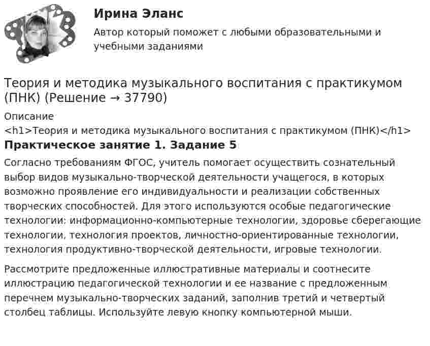      
          Описание
          <h1>Теория и методика музыкального воспитания с практикумом (ПНК)</h1>Практическое занятие 1. Задание 5Согласно требованиям ФГОС, учитель помогает осуществить сознательный выбор видов музыкально-творческой деятельности учащегося, в которых возможно проявление его индивидуальности и реализации собственных творческих способностей. Для этого используются особые педагогические технологии: информационно-компьютерные технологии, здоровье сберегающие технологии, технология проектов, личностно-ориентированные технологии, технология продуктивно-творческой деятельности, игровые технологии.Рассмотрите предложенные иллюстративные материалы и соотнесите иллюстрацию педагогической технологии и ее название с предложенным перечнем музыкально-творческих заданий, заполнив третий и четвертый столбец таблицы. Используйте левую кнопку компьютерной мыши.  
            
            
            Теория и методика музыкального воспитания с практикумом (ПНК)Теория и методика музыкального воспитания с практикумом (ПНК)Теория и методика музыкального воспитания с практикумом (ПНК)Теория и методика музыкального воспитания с практикумом (ПНК). Комплексная работа Теория и методика музыкального воспитания с практикумом (ПНК) комплексноеТеория и методика музыкального воспитания с практикумом (ПНК) Комплексное заданиеТеория и методика музыкального воспитания с практикумом ПНК НСПК Практическое занятие 1. Задания 1, 6, 7 (автоматическое)Теория и методика музыкального воспитания с практикумом (ПНК)Теория и методика музыкального воспитания с практикумом (ПНК)Теория и методика музыкального воспитания с практикумом (ПНК)Теория и методика музыкального воспитания с практикумом (ПНК)Теория и методика музыкального воспитания с практикумом (ПНК)Теория и методика музыкального воспитания с практикумом (ПНК)Теория и методика музыкального воспитания с практикумом (ПНК)