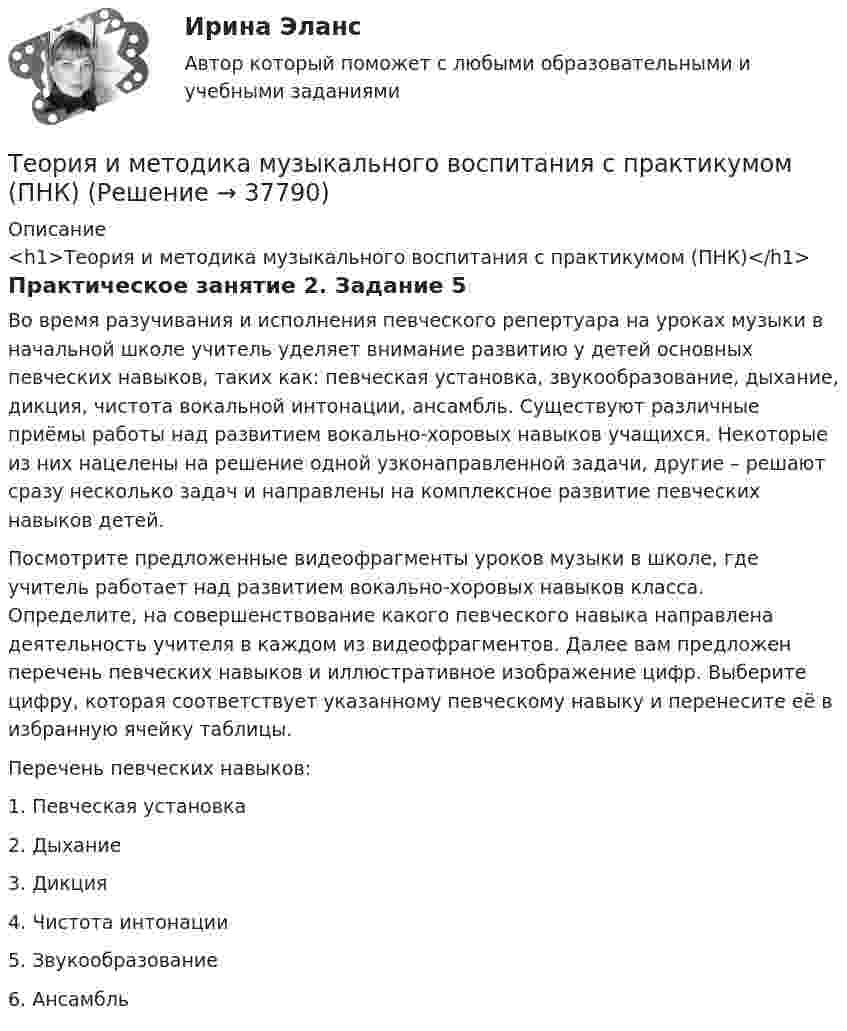      
          Описание
          <h1>Теория и методика музыкального воспитания с практикумом (ПНК)</h1>Практическое занятие 2. Задание 5Во время разучивания и исполнения певческого репертуара на уроках музыки в начальной школе учитель уделяет внимание развитию у детей основных певческих навыков, таких как: певческая установка, звукообразование, дыхание, дикция, чистота вокальной интонации, ансамбль. Существуют различные приёмы работы над развитием вокально-хоровых навыков учащихся. Некоторые из них нацелены на решение одной узконаправленной задачи, другие – решают сразу несколько задач и направлены на комплексное развитие певческих навыков детей.Посмотрите предложенные видеофрагменты уроков музыки в школе, где учитель работает над развитием вокально-хоровых навыков класса. Определите, на совершенствование какого певческого навыка направлена деятельность учителя в каждом из видеофрагментов. Далее вам предложен перечень певческих навыков и иллюстративное изображение цифр. Выберите цифру, которая соответствует указанному певческому навыку и перенесите её в избранную ячейку таблицы.Перечень певческих навыков:1.      Певческая установка2.      Дыхание3.      Дикция4.      Чистота интонации5.      Звукообразование6.      Ансамбль  
            
            
            Теория и методика музыкального воспитания с практикумом (ПНК)Теория и методика музыкального воспитания с практикумом (ПНК)Теория и методика музыкального воспитания с практикумом (ПНК)Теория и методика музыкального воспитания с практикумом (ПНК)Теория и методика музыкального воспитания с практикумом (ПНК)Теория и методика музыкального воспитания с практикумом (ПНК)Теория и методика музыкального воспитания с практикумом (ПНК)Теория и методика музыкального воспитания с практикумом (ПНК)Теория и методика музыкального воспитания с практикумом (ПНК)Теория и методика музыкального воспитания с практикумом (ПНК)Теория и методика музыкального воспитания с практикумом (ПНК)Теория и методика музыкального воспитания с практикумом (ПНК)Теория и методика музыкального воспитания с практикумом (ПНК)Теория и методика музыкального воспитания с практикумом (ПНК)