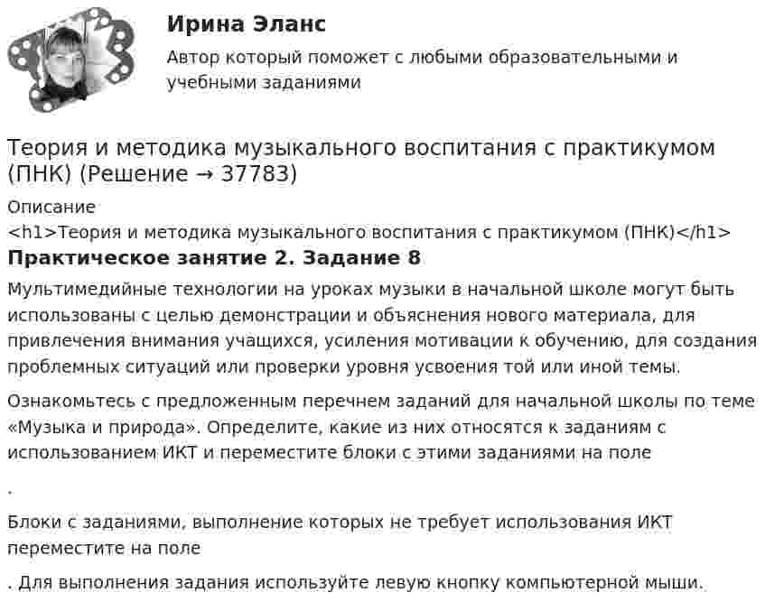      
          Описание
          <h1>Теория и методика музыкального воспитания с практикумом (ПНК)</h1>Практическое занятие 2. Задание 8Мультимедийные технологии на уроках музыки в начальной школе могут быть использованы с целью демонстрации и объяснения нового материала, для привлечения внимания учащихся, усиления мотивации к обучению, для создания проблемных ситуаций или проверки уровня усвоения той или иной темы. Ознакомьтесь с предложенным перечнем заданий для начальной школы по теме «Музыка и природа». Определите, какие из них относятся к заданиям с использованием ИКТ и переместите блоки с этими заданиями на поле .Блоки с заданиями, выполнение которых не требует использования ИКТ переместите на поле . Для выполнения задания используйте левую кнопку компьютерной мыши.  
            
            
            Теория и методика музыкального воспитания с практикумом (ПНК)Теория и методика музыкального воспитания с практикумом (ПНК)Теория и методика музыкального воспитания с практикумом (ПНК)Теория и методика музыкального воспитания с практикумом (ПНК)Теория и методика музыкального воспитания с практикумом (ПНК)Теория и методика музыкального воспитания с практикумом (ПНК)Теория и методика музыкального воспитания с практикумом (ПНК)Теория и методика музыкального воспитания с практикумом (ПНК)Теория и методика музыкального воспитания с практикумом (ПНК)Теория и методика музыкального воспитания с практикумом (ПНК)Теория и методика музыкального воспитания с практикумом (ПНК)Теория и методика музыкального воспитания с практикумом (ПНК)Теория и методика музыкального воспитания с практикумом (ПНК)Теория и методика музыкального воспитания с практикумом (ПНК)