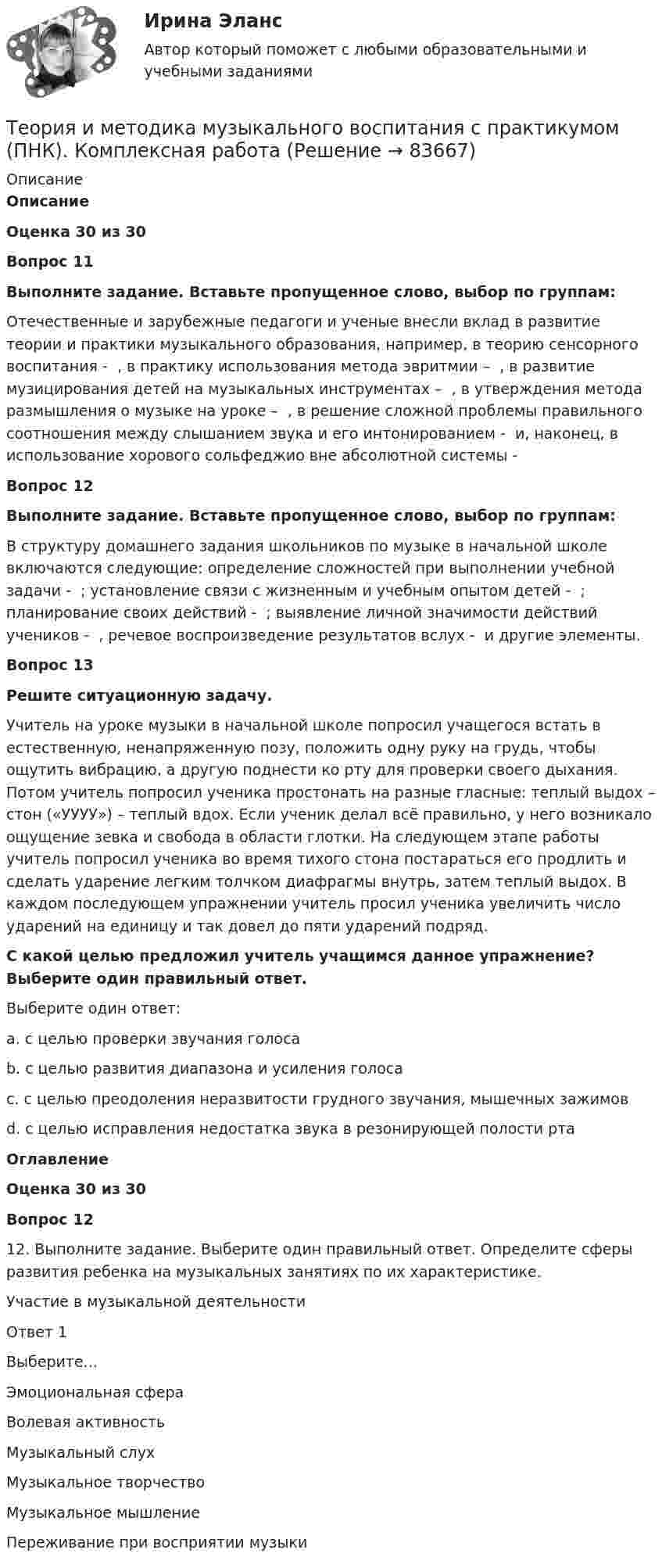      
            Описание
            ОписаниеОценка 30 из 30Вопрос 11Выполните задание. Вставьте пропущенное слово, выбор по группам:Отечественные и зарубежные педагоги и ученые внесли вклад в развитие теории и практики музыкального образования, например, в теорию сенсорного воспитания -  , в практику использования метода эвритмии –  , в развитие музицирования детей на музыкальных инструментах –  , в утверждения метода размышления о музыке на уроке –  , в решение сложной проблемы правильного соотношения между слышанием звука и его интонированием -  и, наконец, в использование хорового сольфеджио вне абсолютной системы - Вопрос 12Выполните задание. Вставьте пропущенное слово, выбор по группам:В структуру домашнего задания школьников по музыке в начальной школе включаются следующие: определение сложностей при выполнении учебной задачи -  ; установление связи с жизненным и учебным опытом детей -  ; планирование своих действий -  ; выявление личной значимости действий учеников -  , речевое воспроизведение результатов вслух -  и другие элементы.Вопрос 13Решите ситуационную задачу.Учитель на уроке музыки в начальной школе попросил учащегося встать в естественную, ненапряженную позу, положить одну руку на грудь, чтобы ощутить вибрацию, а другую поднести ко рту для проверки своего дыхания. Потом учитель попросил ученика простонать на разные гласные: теплый выдох – стон («УУУУ») – теплый вдох. Если ученик делал всё правильно, у него возникало ощущение зевка и свобода в области глотки. На следующем этапе работы учитель попросил ученика во время тихого стона постараться его продлить и сделать ударение легким толчком диафрагмы внутрь, затем теплый выдох. В каждом последующем упражнении учитель просил ученика увеличить число ударений на единицу и так довел до пяти ударений подряд.С какой целью предложил учитель учащимся данное упражнение? Выберите один правильный ответ.Выберите один ответ:a. с целью проверки звучания голосаb. с целью развития диапазона и усиления голосаc. с целью преодоления неразвитости грудного звучания, мышечных зажимовd. с целью исправления недостатка звука в резонирующей полости ртаОглавлениеОценка 30 из 30Вопрос 1212. Выполните задание. Выберите один правильный ответ. Определите сферы развития ребенка на музыкальных занятиях по их характеристике.  Участие в музыкальной деятельности Ответ 1Выберите...Эмоциональная сфераВолевая активностьМузыкальный слухМузыкальное творчествоМузыкальное мышление   Переживание при восприятии музыки   
            
            
            Теория и методика музыкального воспитания с практикумом (ПНК)Теория и методика музыкального воспитания с практикумом (ПНК). Комплексная работа Теория и методика музыкального воспитания с практикумом (ПНК) комплексноеТеория и методика музыкального воспитания с практикумом (ПНК) Комплексное заданиеТеория и методика музыкального воспитания с практикумом ПНК НСПК Практическое занятие 1. Задания 1, 6, 7 (автоматическое)Теория и методика музыкального воспитания с практикумом (ПНК) НСПК Практическое занятие 2. Задания 3, 6, 9, 10, 14, 15, 16Теория и методика музыкального воспитания с практикумом (ПНК) Практическое занятие 1. Задание 2Теория и методика музыкального воспитания с практикумом (ПНК)Теория и методика музыкального воспитания с практикумом (ПНК)Теория и методика музыкального воспитания с практикумом (ПНК)Теория и методика музыкального воспитания с практикумом (ПНК)Теория и методика музыкального воспитания с практикумом (ПНК)Теория и методика музыкального воспитания с практикумом (ПНК)Теория и методика музыкального воспитания с практикумом (ПНК)