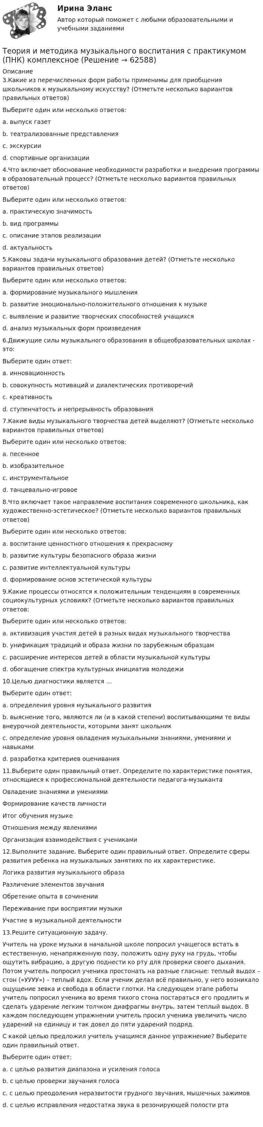      
            Описание
            3.Какие из перечисленных форм работы применимы для приобщения школьников к музыкальному искусству? (Отметьте несколько вариантов правильных ответов)Выберите один или несколько ответов:a. выпуск газет b. театрализованные представления c. экскурсии d. спортивные организации4.Что включает обоснование необходимости разработки и внедрения программы в образовательный процесс? (Отметьте несколько вариантов правильных ответов)Выберите один или несколько ответов:a. практическую значимость b. вид программы c. описание этапов реализацииd. актуальность 5.Каковы задачи музыкального образования детей? (Отметьте несколько вариантов правильных ответов)Выберите один или несколько ответов:a. формирование музыкального мышления b. развитие эмоционально-положительного отношения к музыке c. выявление и развитие творческих способностей учащихся d. анализ музыкальных форм произведения6.Движущие силы музыкального образования в общеобразовательных школах - это:Выберите один ответ:a. инновационностьb. совокупность мотиваций и диалектических противоречий c. креативностьd. ступенчатость и непрерывность образования7.Какие виды музыкального творчества детей выделяют? (Отметьте несколько вариантов правильных ответов)Выберите один или несколько ответов:a. песенное b. изобразительноеc. инструментальное d. танцевально-игровое 8.Что включает такое направление воспитания современного школьника, как художественно-эстетическое? (Отметьте несколько вариантов правильных ответов)Выберите один или несколько ответов:a. воспитание ценностного отношения к прекрасному b. развитие культуры безопасного образа жизниc. развитие интеллектуальной культурыd. формирование основ эстетической культуры 9.Какие процессы относятся к положительным тенденциям в современных социокультурных условиях? (Отметьте несколько вариантов правильных ответов:Выберите один или несколько ответов:a. активизация участия детей в разных видах музыкального творчества b. унификация традиций и образа жизни по зарубежным образцамc. расширение интересов детей в области музыкальной культуры d. обогащение спектра культурных инициатив молодежи 10.Целью диагностики является …Выберите один ответ:a. определения уровня музыкального развитияb. выяснение того, являются ли (и в какой степени) воспитывающими те виды внеурочной деятельности, которыми занят школьник c. определение уровня овладения музыкальными знаниями, умениями и навыкамиd. разработка критериев оценивания11.Выберите один правильный ответ. Определите по характеристике понятия, относящиеся к профессиональной деятельности педагога-музыкантаОвладение знаниями и умениямиФормирование качеств личностиИтог обучения музыкеОтношения между явлениямиОрганизация взаимодействия с учениками12.Выполните задание. Выберите один правильный ответ. Определите сферы развития ребенка на музыкальных занятиях по их характеристике.Логика развития музыкального образаРазличение элементов звучанияОбретение опыта в сочиненииПереживание при восприятии музыкиУчастие в музыкальной деятельности13.Решите ситуационную задачу.Учитель на уроке музыки в начальной школе попросил учащегося встать в естественную, ненапряженную позу, положить одну руку на грудь, чтобы ощутить вибрацию, а другую поднести ко рту для проверки своего дыхания. Потом учитель попросил ученика простонать на разные гласные: теплый выдох – стон («УУУУ») – теплый вдох. Если ученик делал всё правильно, у него возникало ощущение зевка и свобода в области глотки. На следующем этапе работы учитель попросил ученика во время тихого стона постараться его продлить и сделать ударение легким толчком диафрагмы внутрь, затем теплый выдох. В каждом последующем упражнении учитель просил ученика увеличить число ударений на единицу и так довел до пяти ударений подряд.С какой целью предложил учитель учащимся данное упражнение? Выберите один правильный ответ.Выберите один ответ:a. с целью развития диапазона и усиления голосаb. с целью проверки звучания голосаc. с целью преодоления неразвитости грудного звучания, мышечных зажимов d. с целью исправления недостатка звука в резонирующей полости рта   
            
            
            Теория и методика музыкального воспитания с практикумом (ПНК). Комплексная работа Теория и методика музыкального воспитания с практикумом (ПНК) комплексноеТеория и методика музыкального воспитания с практикумом (ПНК) Комплексное заданиеТеория и методика музыкального воспитания с практикумом ПНК НСПК Практическое занятие 1. Задания 1, 6, 7 (автоматическое)Теория и методика музыкального воспитания с практикумом (ПНК) НСПК Практическое занятие 2. Задания 3, 6, 9, 10, 14, 15, 16Теория и методика музыкального воспитания с практикумом (ПНК) Практическое занятие 1. Задание 2Теория и методика музыкального воспитания с практикумом (ПНК) Практическое занятие 1. Задание 3Теория и методика музыкального воспитания с практикумом (ПНК)Теория и методика музыкального воспитания с практикумом (ПНК)Теория и методика музыкального воспитания с практикумом (ПНК)Теория и методика музыкального воспитания с практикумом (ПНК)Теория и методика музыкального воспитания с практикумом (ПНК)Теория и методика музыкального воспитания с практикумом (ПНК)Теория и методика музыкального воспитания с практикумом (ПНК)