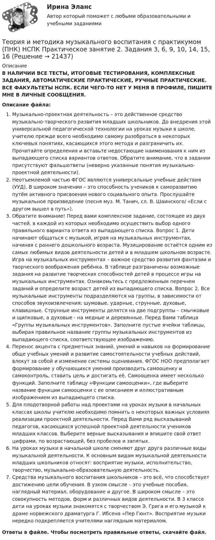      
          Описание
          В НАЛИЧИИ ВСЕ ТЕСТЫ, ИТОГОВЫЕ ТЕСТИРОВАНИЯ, КОМПЛЕКСНЫЕ ЗАДАНИЯ, АВТОМАТИЧЕСКИЕ ПРАКТИЧЕСКИЕ, РУЧНЫЕ ПРАКТИЧЕСКИЕ. ВСЕ ФАКУЛЬТЕТЫ НСПК. ЕСЛИ ЧЕГО-ТО НЕТ У МЕНЯ В ПРОФИЛЕ, ПИШИТЕ МНЕ В ЛИЧНЫЕ СООБЩЕНИЯ.Описание файла:Музыкально-проектная деятельность – это действенное средство музыкально-творческого развития младших школьников. До внедрения этой универсальной педагогической технологии на уроках музыки в школе, учителю прежде всего необходимо самому разобраться в некоторых ключевых понятиях, касающихся этого метода и разграничить их. Прочитайте определения и вставьте недостающие наименования к ним из выпадающего списка вариантов ответов. Обратите внимание, что в задании присутствуют фальшответы (неверно указанные понятия музыкально-проектной деятельности).Неотъемлемой частью ФГОС являются универсальные учебные действия (УУД). В широком значении – это способность учеников к саморазвитию путём активного присвоения нового социального опыта. Прослушайте музыкальное произведение (песня муз. М. Танич, сл. В. Шаинского/ «Если с другом вышел в путь»). Обратите внимание! Перед вами комплексное задание, состоящее из двух частей, в каждой из которых необходимо осуществить выбор одного правильного варианта ответа из выпадающего списка. Вопрос 1. Дети начинают общаться с музыкой, играя на музыкальных инструментах, начиная с раннего дошкольного возраста. Музицирование остаётся одним из самых любимых видов деятельности детей и в младшем школьном возрасте. Игра на музыкальных инструментах – важное средство развития фантазии и творческого воображения ребёнка. В таблице разграничены возможные задания на развитие творческих способностей детей в процессе игры на музыкальных инструментах. Ознакомьтесь с предложенным перечнем заданий и определите возраст детей из выпадающего списка. Вопрос 2. Все музыкальные инструменты подразделяются на группы, в зависимости от способов звукоизвлечения: шумовые, ударные, струнные, духовые, клавишные. Струнные инструменты делятся на две подгруппы – смычковые и щипковые, а духовые - на медные и деревянные. Перед Вами таблица «Группы музыкальных инструментов». Заполните пустые ячейки таблицы, выбирая правильное название группы музыкальных инструментов из выпадающего списка, соответствующее изображению.Перенос акцента с предметных знаний, умений и навыков на формирование обще учебных умений и развитие самостоятельности учебных действий, влекут за собой и изменение системы оценивания. ФГОС НОО предполагает формирование у обучающихся умений производить самооценку и самоконтроль, ставить цель и достигать её. Самооценка имеет несколько функций. Заполните таблицу «Функции самооценки», где выберите название функции самооценки с ее описанием и иллюстративным изображением из выпадающего списка. Для плодотворной работы над проектами на уроках музыки в начальных классах школы учителю необходимо помнить о некоторых важных условиях реализации проектной деятельности. Перед Вами ряд высказываний педагогов, касающихся успешной проектной деятельности учеников младших классов. Выберите верные высказывания и впишите свой ответ цифрами, по возрастающей, без пробелов и запятых.На уроках музыки в начальной школе сменяют друг друга различные виды музыкальной деятельности. К основным видам музыкальной деятельности младших школьников относят: восприятие музыки, исполнительство, творчество, музыкально-образовательную деятельность.Средства музыкального воспитания школьников – это всё, что способствует достижению цели обучения. В узком смысле – это учебные пособия, наглядный материал, оборудование и другое. В широком смысле – это совокупность методов, форм и различных видов деятельности. В 3 классе дети на уроках музыки знакомятся с творчеством Э. Грига и его музыкой к драме норвежского драматурга Г. Ибсена «Пер Гюнт». Восприятие музыки нередко подкрепляется учителями наглядным материалом.Ответы в файле. Чтобы посмотреть правильные ответы, скачайте файл.  
            
            
            Теория и методика музыкального воспитания с практикумом ПНК НСПК Практическое занятие 1. Задания 1, 6, 7 (автоматическое)Теория и методика музыкального воспитания с практикумом (ПНК) НСПК Практическое занятие 2. Задания 3, 6, 9, 10, 14, 15, 16Теория и методика музыкального воспитания с практикумом (ПНК) Практическое занятие 1. Задание 2Теория и методика музыкального воспитания с практикумом (ПНК) Практическое занятие 1. Задание 3Теория и методика музыкального воспитания с практикумом (ПНК) Практическое занятие 1. Задание 4Теория и методика музыкального воспитания с практикумом (ПНК) Практическое занятие 1. Задание 4Теория и методика музыкального воспитания с практикумом (ПНК) Практическое занятие 1. Задание 5Теория и методика музыкального воспитания с практикумом (ПНК)Теория и методика музыкального воспитания с практикумом (ПНК)Теория и методика музыкального воспитания с практикумом (ПНК)Теория и методика музыкального воспитания с практикумом (ПНК)Теория и методика музыкального воспитания с практикумом (ПНК)Теория и методика музыкального воспитания с практикумом (ПНК). Комплексная работа Теория и методика музыкального воспитания с практикумом (ПНК) комплексное