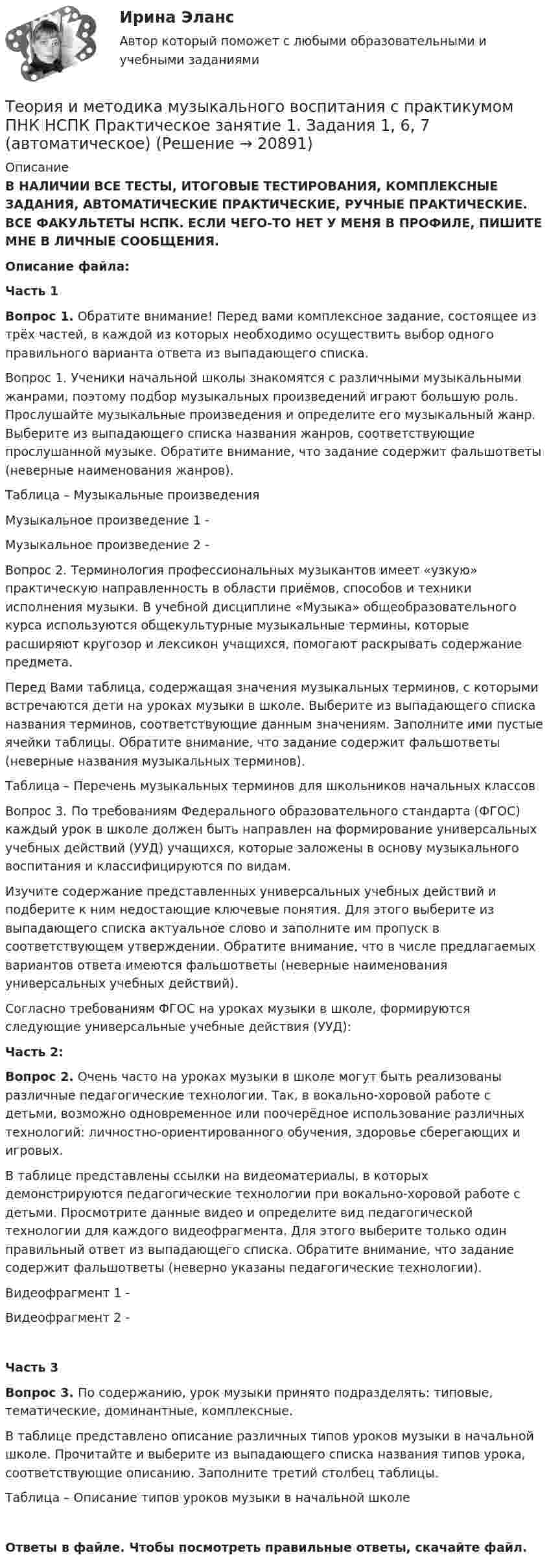     
          Описание
          В НАЛИЧИИ ВСЕ ТЕСТЫ, ИТОГОВЫЕ ТЕСТИРОВАНИЯ, КОМПЛЕКСНЫЕ ЗАДАНИЯ, АВТОМАТИЧЕСКИЕ ПРАКТИЧЕСКИЕ, РУЧНЫЕ ПРАКТИЧЕСКИЕ. ВСЕ ФАКУЛЬТЕТЫ НСПК. ЕСЛИ ЧЕГО-ТО НЕТ У МЕНЯ В ПРОФИЛЕ, ПИШИТЕ МНЕ В ЛИЧНЫЕ СООБЩЕНИЯ.Описание файла:Часть 1Вопрос 1. Обратите внимание! Перед вами комплексное задание, состоящее из трёх частей, в каждой из которых необходимо осуществить выбор одного правильного варианта ответа из выпадающего списка.Вопрос 1. Ученики начальной школы знакомятся с различными музыкальными жанрами, поэтому подбор музыкальных произведений играют большую роль. Прослушайте музыкальные произведения и определите его музыкальный жанр. Выберите из выпадающего списка названия жанров, соответствующие прослушанной музыке. Обратите внимание, что задание содержит фальшответы (неверные наименования жанров).Таблица – Музыкальные произведенияМузыкальное произведение 1 -Музыкальное произведение 2 -Вопрос 2. Терминология профессиональных музыкантов имеет «узкую» практическую направленность в области приёмов, способов и техники исполнения музыки. В учебной дисциплине «Музыка» общеобразовательного курса используются общекультурные музыкальные термины, которые расширяют кругозор и лексикон учащихся, помогают раскрывать содержание предмета.Перед Вами таблица, содержащая значения музыкальных терминов, с которыми встречаются дети на уроках музыки в школе. Выберите из выпадающего списка названия терминов, соответствующие данным значениям. Заполните ими пустые ячейки таблицы. Обратите внимание, что задание содержит фальшответы (неверные названия музыкальных терминов).Таблица – Перечень музыкальных терминов для школьников начальных классовВопрос 3. По требованиям Федерального образовательного стандарта (ФГОС) каждый урок в школе должен быть направлен на формирование универсальных учебных действий (УУД) учащихся, которые заложены в основу музыкального воспитания и классифицируются по видам.Изучите содержание представленных универсальных учебных действий и подберите к ним недостающие ключевые понятия. Для этого выберите из выпадающего списка актуальное слово и заполните им пропуск в соответствующем утверждении. Обратите внимание, что в числе предлагаемых вариантов ответа имеются фальшответы (неверные наименования универсальных учебных действий).Согласно требованиям ФГОС на уроках музыки в школе, формируются следующие универсальные учебные действия (УУД):Часть 2:Вопрос 2. Очень часто на уроках музыки в школе могут быть реализованы различные педагогические технологии. Так, в вокально-хоровой работе с детьми, возможно одновременное или поочерёдное использование различных технологий: личностно-ориентированного обучения, здоровье сберегающих и игровых.В таблице представлены ссылки на видеоматериалы, в которых демонстрируются педагогические технологии при вокально-хоровой работе с детьми. Просмотрите данные видео и определите вид педагогической технологии для каждого видеофрагмента. Для этого выберите только один правильный ответ из выпадающего списка. Обратите внимание, что задание содержит фальшответы (неверно указаны педагогические технологии).Видеофрагмент 1 -Видеофрагмент 2 -Часть 3Вопрос 3. По содержанию, урок музыки принято подразделять: типовые, тематические, доминантные, комплексные.В таблице представлено описание различных типов уроков музыки в начальной школе. Прочитайте и выберите из выпадающего списка названия типов урока, соответствующие описанию. Заполните третий столбец таблицы.Таблица – Описание типов уроков музыки в начальной школеОтветы в файле. Чтобы посмотреть правильные ответы, скачайте файл.  
            
            
            Теория и методика музыкального воспитания с практикумом (ПНК) Комплексное заданиеТеория и методика музыкального воспитания с практикумом ПНК НСПК Практическое занятие 1. Задания 1, 6, 7 (автоматическое)Теория и методика музыкального воспитания с практикумом (ПНК) НСПК Практическое занятие 2. Задания 3, 6, 9, 10, 14, 15, 16Теория и методика музыкального воспитания с практикумом (ПНК) Практическое занятие 1. Задание 2Теория и методика музыкального воспитания с практикумом (ПНК) Практическое занятие 1. Задание 3Теория и методика музыкального воспитания с практикумом (ПНК) Практическое занятие 1. Задание 4Теория и методика музыкального воспитания с практикумом (ПНК) Практическое занятие 1. Задание 4Теория и методика музыкального воспитания с практикумом (ПНК)Теория и методика музыкального воспитания с практикумом (ПНК)Теория и методика музыкального воспитания с практикумом (ПНК)Теория и методика музыкального воспитания с практикумом (ПНК)Теория и методика музыкального воспитания с практикумом (ПНК)Теория и методика музыкального воспитания с практикумом (ПНК)Теория и методика музыкального воспитания с практикумом (ПНК). Комплексная работа 