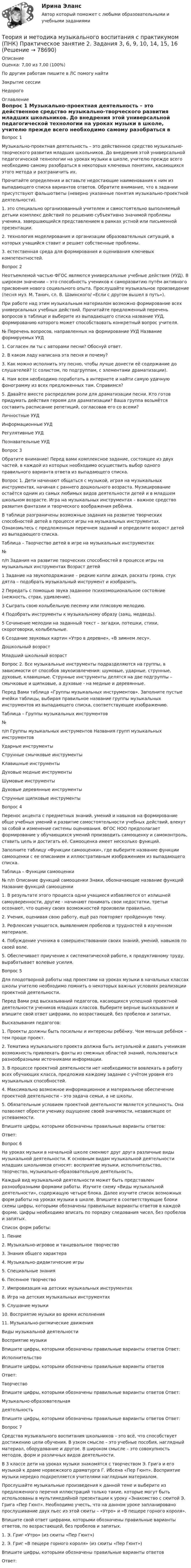      
            Описание
            Оценка: 7,00 из 7,00 (100%)По другим работам пишите в ЛС помогу найтиЗакрытие сессииНедорого 
            Оглавление
            Вопрос 1
Музыкально-проектная деятельность – это действенное средство музыкально-творческого развития младших школьников. До внедрения этой универсальной педагогической технологии на уроках музыки в школе, учителю прежде всего необходимо самому разобраться в некоторых ключевых понятиях, касающихся этого метода и разграничить их.
Прочитайте определения и вставьте недостающие наименования к ним из выпадающего списка вариантов ответов. Обратите внимание, что в задании присутствуют фальшответы (неверно указанные понятия музыкально-проектной деятельности).
1.  это специально организованный учителем и самостоятельно выполняемый детьми комплекс действий по решению субъективно значимой проблемы ученика, завершающийся представлением в рамках устной или письменной презентации.
2.  технология моделирования и организации образовательных ситуаций, в которых учащийся ставит и решает собственные проблемы.
3.   естественная среда для формирования и оценивания ключевых компетентностей.

Вопрос 2
Неотъемлемой частью ФГОС являются универсальные учебные действия (УУД). В широком значении – это способность учеников к саморазвитию путём активного присвоения нового социального опыта. Прослушайте музыкальное произведение (песня муз. М. Танич, сл. В. Шаинского/ «Если с другом вышел в путь»).

При работе над этим музыкальным материалом возможно формирование всех универсальных учебных действий. Прочитайте предложенный перечень вопросов в таблице и выберите из выпадающего списка название УУД, формированию которого может способствовать конкретный вопрос учителя.
№	Перечень вопросов, направленных на формирование УУД	Название формируемых УУД
1.	Согласен ли ты с авторами песни? Обоснуй ответ.	
2.	В каком ладу написана эта песня и почему?	
3.	Как можно исполнить эту песню, чтобы лучше донести её содержание до слушателей? (с солистом, по подгруппам, с элементами драматизации).	
4.	Нам всем необходимо поработать в интернете и найти самую удачную фонограмму из всех предложенных там. Справимся?	 
5.	Давайте вместе распределим роли для драматизации песни. Кто готов придумать действия героям для драматизации? Ваша группа возьмётся составить расписание репетиций, согласовав его со всеми?	Личностные УУДИнформационные УУДРегулятивные УУДПознавательные УУД
Вопрос 3
Обратите внимание! Перед вами комплексное задание, состоящее из двух частей, в каждой из которых необходимо осуществить выбор одного правильного варианта ответа из выпадающего списка.
Вопрос 1. Дети начинают общаться с музыкой, играя на музыкальных инструментах, начиная с раннего дошкольного возраста. Музицирование остаётся одним из самых любимых видов деятельности детей и в младшем школьном возрасте. Игра на музыкальных инструментах – важное средство развития фантазии и творческого воображения ребёнка.
В таблице разграничены возможные задания на развитие творческих способностей детей в процессе игры на музыкальных инструментах. Ознакомьтесь с предложенным перечнем заданий и определите возраст детей из выпадающего списка.
Таблица – Творчество детей в игре на музыкальных инструментах
№
п/п	Задания на развитие творческих способностей в процессе игры на музыкальных инструментах	Возраст детей
1	Задание на звукоподражание – редкие капли дождя, раскаты грома, стук дятла – подобрать музыкальный инструмент и изобразить.	  
2	Передать с помощью звука заданное психоэмоциональное состояние (нежность, страх, удивление).	
3	Сыграть свою колыбельную песенку или плясовую мелодию.	
4	Подобрать инструменты к музыкальному образу (заяц, медведь).	 
5	Сочинение мелодии на заданный текст – загадки, потешки, стихи, скороговорки, колыбельные.	 
6	Создание звуковых картин «Утро в деревне», «В зимнем лесу».	 Дошкольный возрастМладший школьный возраст
Вопрос 2. Все музыкальные инструменты подразделяются на группы, в зависимости от способов звукоизвлечения: шумовые, ударные, струнные, духовые, клавишные. Струнные инструменты делятся на две подгруппы – смычковые и щипковые, а духовые - на медные и деревянные.
Перед Вами таблица «Группы музыкальных инструментов». Заполните пустые ячейки таблицы, выбирая правильное название группы музыкальных инструментов из выпадающего списка, соответствующее изображению.
Таблица – Группы музыкальных инструментов
№
п/п	Группы музыкальных инструментов	Названия групп музыкальных инструментов
Ударные инструменты
Струнные смычковые инструменты 
Клавишные инструменты
Духовые медные инструментыШумовые инструменты
Духовые деревянные инструменты 
Струнные щипковые инструменты
Вопрос 4
Перенос акцента с предметных знаний, умений и навыков на формирование обще учебных умений и развитие самостоятельности учебных действий, влекут за собой и изменение системы оценивания. ФГОС НОО предполагает формирование у обучающихся умений производить самооценку и самоконтроль, ставить цель и достигать её. Самооценка имеет несколько функций.
Заполните таблицу «Функции самооценки», где выберите название функции самооценки с ее описанием и иллюстративным изображением из выпадающего списка.
Таблица – Функции самооценки
№  п/п	Описание функций самооценки	Знаки, обозначающие название функций	Название функций самооценки
1. В результате этого процесса одни учащиеся избавляются от излишней самоуверенности, другие - начинают понимать свои недостатки, третьи осознают, что оценку своих возможностей произвели правильно.	 

2. Ученик, оценивая свою работу, ещё раз повторяет пройденную тему.	 	
3.  Рефлексия учащегося, выявлением пробелов и трудностей в изученном материале.
4.  Побуждение ученика в совершенствовании своих знаний, умений, навыков по своей воле.	 	
5.  Обеспечивает приучение к систематической работе, к продуктивному труду, вырабатывает волевые усилия.

Вопрос 5
Для плодотворной работы над проектами на уроках музыки в начальных классах школы учителю необходимо помнить о некоторых важных условиях реализации проектной деятельности.
Перед Вами ряд высказываний педагогов, касающихся успешной проектной деятельности учеников младших классов. Выберите верные высказывания и впишите свой ответ цифрами, по возрастающей, без пробелов и запятых.
Высказывания педагогов:
1. Проекты должны быть посильны и интересны ребёнку. Чем меньше ребёнок – тем проще проект.
2. Тематика музыкального проекта должна быть актуальной и давать ученикам возможность привлекать факты из смежных областей знаний, пользоваться   разнообразными источниками информации.
3. В процессе проектной деятельности нет необходимости вовлекать в работу всех обучающих класса, предложив каждому задание с учётом уровня его музыкальных способностей.
4. Максимально возможное информационное и материальное обеспечение проектной деятельности – это задача семьи, а не школы.
5. Обязательным условием проектной деятельности является успешность. Она позволяет обрести ученику ощущение своей значимости, независящее от успеваемости.
Впишите цифры, которыми обозначены правильные варианты ответов: 
Ответ:
Вопрос 6
На уроках музыки в начальной школе сменяют друг друга различные виды музыкальной деятельности. К основным видам музыкальной деятельности младших школьников относят: восприятие музыки, исполнительство, творчество, музыкально-образовательную деятельность.
Каждый вид музыкальной деятельности может быть представлен разнообразными формами работы. Изучите схему «Виды музыкальной деятельности», содержащую четыре блока. Далее изучите список возможных форм работы на уроках музыки в школе. Впишите в соответствующие блоки схемы цифры, которыми обозначены правильные варианты ответов в каждой форме. Цифры необходимо вписать по порядку следования чисел, без пробелов и запятых.
Список форм работы:
1.      Пение
2.      Музыкально-игровое и танцевальное творчество
3.      Знания общего характера
4.      Музыкально-дидактические игры
5.      Специальные знания
6.      Песенное творчество
7.      Импровизация на детских музыкальных инструментах
8.      Игра на детских музыкальных инструментах
9.      Слушание музыки
10.  Восприятие музыки во время исполнения
11.  Музыкально-ритмические движения


Виды музыкальной деятельности

Восприятие музыки
Впишите цифры, которыми обозначены правильные варианты ответов Ответ: 	Исполнительство
Впишите цифры, которыми обозначены правильные варианты ответов 
Ответ: 


Творчество
Впишите цифры, которыми обозначены правильные варианты ответов Ответ:


Музыкально-образовательная
деятельность
Впишите цифры, которыми обозначены правильные варианты ответов Ответ: 




Вопрос 7

Средства музыкального воспитания школьников – это всё, что способствует достижению цели обучения. В узком смысле – это учебные пособия, наглядный материал, оборудование и другое. В широком смысле – это совокупность методов, форм и различных видов деятельности. 

В 3 классе дети на уроках музыки знакомятся с творчеством Э. Грига и его музыкой к драме норвежского драматурга Г. Ибсена «Пер Гюнт». Восприятие музыки нередко подкрепляется учителями наглядным материалом.
Прослушайте музыкальные произведения к данной теме и выберите из предложенного перечня иллюстраций только такие, которые могут быть использованы в мультимедийной презентации к уроку «Знакомство с сюитой Э. Грига «Пер Гюнт». Необходимо учесть, что на данном уроке запланировано прослушивание двух пьес из этой сюиты – «Утро» и «В пещере горного короля».
Впишите свой ответ цифрами, которыми обозначены правильные варианты ответов, по возрастающей, без пробелов и запятых.
1. Э. Григ «Утро» (из сюиты «Пер Гюнт»)


2. Э. Григ «В пещере горного короля» (из сюиты «Пер Гюнт»)

Впишите цифры, которыми обозначены правильные варианты ответов
 Ответ: 
  
            
            
            Теория и методика музыкального воспитания с практикумом (ПНК) Практическое занятие 2. Задания 3, 6, 9, 10, 14, 15, 16Теория и методика музыкального воспитания с практикумом (ПНК) Практическое занятие 2. Задания 3, 6, 9, 10, 14, 15, 16Теория и методика музыкального воспитания с практикумом (ПНК) Практическое занятие 3Теория и методика музыкального воспитания с практикумом (ПНК) Тестовые вопросы к разделу 1Теория и методика музыкального воспитания с практикумом (ПНК) Тестовые вопросы к разделу 2Теория и методика музыкального воспитания с практикумом (ПНК) Тестовые вопросы к разделу 3Теория и методика музыкального воспитания с практикумом.  Практическое занятие 1. Задание 10Теория и методика музыкального воспитания с практикумом (ПНК) Практическое занятие 2. Задание 1Теория и методика музыкального воспитания с практикумом (ПНК) Практическое занятие 2. Задание 1Теория и методика музыкального воспитания с практикумом (ПНК) Практическое занятие 2. Задание 11Теория и методика музыкального воспитания с практикумом (ПНК) Практическое занятие 2. Задание 12Теория и методика музыкального воспитания с практикумом (ПНК) Практическое занятие 2. Задание 13Теория и методика музыкального воспитания с практикумом (ПНК) Практическое занятие 2. Задание 17Теория и методика музыкального воспитания с практикумом (ПНК) Практическое занятие 2. Задание 2