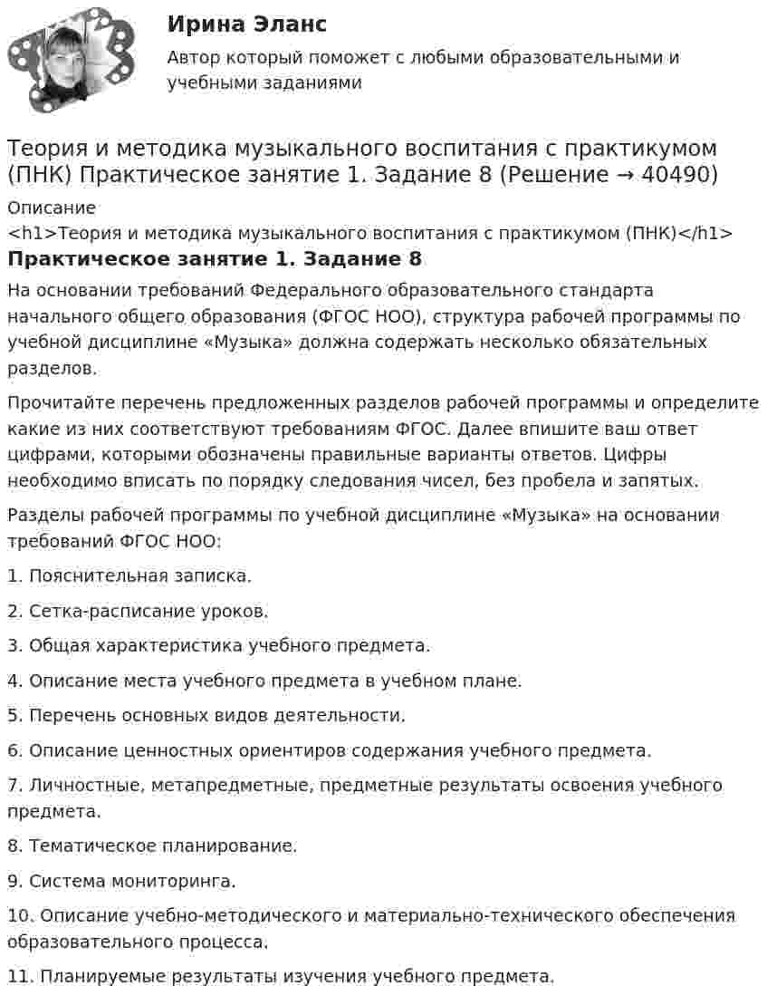      
          Описание
          <h1>Теория и методика музыкального воспитания с практикумом (ПНК)</h1>Практическое занятие 1. Задание 8На основании требований Федерального образовательного стандарта начального общего образования (ФГОС НОО), структура рабочей программы по учебной дисциплине «Музыка» должна содержать несколько обязательных разделов.Прочитайте перечень предложенных разделов рабочей программы и определите какие из них соответствуют требованиям ФГОС. Далее впишите ваш ответ цифрами, которыми обозначены правильные варианты ответов. Цифры необходимо вписать по порядку следования чисел, без пробела и запятых.Разделы рабочей программы по учебной дисциплине «Музыка» на основании требований ФГОС НОО: 1.      Пояснительная записка.2.      Сетка-расписание уроков.3.      Общая характеристика учебного предмета.4.      Описание места учебного предмета в учебном плане.5.      Перечень основных видов деятельности.6.      Описание ценностных ориентиров содержания учебного предмета.7.      Личностные, метапредметные, предметные результаты освоения учебного предмета.8.      Тематическое планирование.9.      Система мониторинга.10.  Описание учебно-методического и материально-технического обеспечения образовательного процесса.11.  Планируемые результаты изучения учебного предмета.  
            
            
            Теория и методика музыкального воспитания с практикумом (ПНК) Практическое занятие 1. Задание 5Теория и методика музыкального воспитания с практикумом (ПНК) Практическое занятие 1. Задание 8Теория и методика музыкального воспитания с практикумом (ПНК) Практическое занятие 1. Задания 1, 6, 7Теория и методика музыкального воспитания с практикумом (ПНК) Практическое занятие 1. Задания 1, 6, 7Теория и методика музыкального воспитания с практикумом (ПНК) Практическое занятие 2. Задание 1Теория и методика музыкального воспитания с практикумом (ПНК) Практическое занятие 2. Задание 1Теория и методика музыкального воспитания с практикумом (ПНК) Практическое занятие 2. Задание 11Теория и методика музыкального воспитания с практикумом (ПНК) комплексноеТеория и методика музыкального воспитания с практикумом (ПНК) Комплексное заданиеТеория и методика музыкального воспитания с практикумом ПНК НСПК Практическое занятие 1. Задания 1, 6, 7 (автоматическое)Теория и методика музыкального воспитания с практикумом (ПНК) НСПК Практическое занятие 2. Задания 3, 6, 9, 10, 14, 15, 16Теория и методика музыкального воспитания с практикумом (ПНК) Практическое занятие 1. Задание 2Теория и методика музыкального воспитания с практикумом (ПНК) Практическое занятие 1. Задание 3Теория и методика музыкального воспитания с практикумом (ПНК) Практическое занятие 1. Задание 4