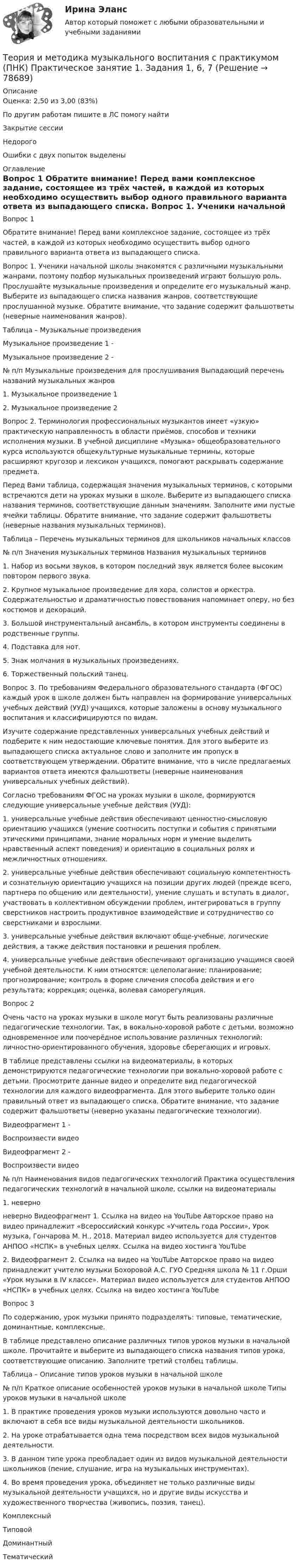      
            Описание
            Оценка: 2,50 из 3,00 (83%)По другим работам пишите в ЛС помогу найтиЗакрытие сессииНедорогоОшибки с двух попыток выделены 
            Оглавление
            Вопрос 1
Обратите внимание! Перед вами комплексное задание, состоящее из трёх частей, в каждой из которых необходимо осуществить выбор одного правильного варианта ответа из выпадающего списка.
Вопрос 1. Ученики начальной школы знакомятся с различными музыкальными жанрами, поэтому подбор музыкальных произведений играют большую роль. Прослушайте музыкальные произведения и определите его музыкальный жанр. Выберите из выпадающего списка названия жанров, соответствующие прослушанной музыке. Обратите внимание, что задание содержит фальшответы (неверные наименования жанров).
Таблица – Музыкальные произведения
Музыкальное произведение 1 -  
Музыкальное произведение 2 -  
№
п/п	Музыкальные произведения для прослушивания	Выпадающий перечень названий музыкальных жанров1.	Музыкальное произведение 1
 2.	 Музыкальное произведение 2	   
Вопрос 2. Терминология профессиональных музыкантов имеет «узкую» практическую направленность в области приёмов, способов и техники исполнения музыки. В учебной дисциплине «Музыка» общеобразовательного курса используются общекультурные музыкальные термины, которые расширяют кругозор и лексикон учащихся, помогают раскрывать содержание предмета.
Перед Вами таблица, содержащая значения музыкальных терминов, с которыми встречаются дети на уроках музыки в школе. Выберите из выпадающего  списка названия терминов, соответствующие данным значениям. Заполните ими пустые ячейки таблицы. Обратите внимание, что задание содержит фальшответы (неверные названия музыкальных терминов).
Таблица – Перечень музыкальных терминов для школьников начальных классов
№ 
п/п	Значения музыкальных терминов	Названия музыкальных терминов1.	Набор из восьми звуков, в котором последний звук является более высоким повтором первого звука.	  
2.	Крупное музыкальное произведение для хора, солистов и оркестра. Содержательностью и драматичностью повествования напоминает оперу, но без костюмов и декораций.	
3.	Большой инструментальный ансамбль, в котором инструменты соединены в родственные группы.	 
4.	Подставка для нот.	 
5.	Знак молчания в музыкальных произведениях.	
6.	Торжественный польский танец.	

Вопрос 3. По требованиям Федерального образовательного стандарта (ФГОС) каждый урок в школе должен быть направлен на формирование универсальных учебных действий (УУД) учащихся, которые заложены в основу музыкального воспитания и классифицируются по видам.
Изучите содержание представленных универсальных учебных действий и подберите к ним недостающие ключевые понятия. Для этого выберите из выпадающего списка актуальное слово и заполните им пропуск в соответствующем утверждении. Обратите внимание, что в числе предлагаемых вариантов ответа имеются фальшответы (неверные наименования универсальных учебных действий).
Согласно требованиям ФГОС на уроках музыки в школе, формируются следующие универсальные учебные действия (УУД):
1.  универсальные учебные действия обеспечивают ценностно-смысловую ориентацию учащихся (умение соотносить поступки и события с принятыми этическими принципами, знание моральных норм и умение выделить нравственный аспект поведения) и ориентацию в социальных ролях и межличностных отношениях.
2. универсальные учебные действия обеспечивают социальную компетентность и сознательную ориентацию учащихся на позиции других людей (прежде всего, партнера по общению или деятельности), умение слушать и вступать в диалог, участвовать в коллективном обсуждении проблем, интегрироваться в группу сверстников настроить продуктивное взаимодействие и сотрудничество со сверстниками и взрослыми.
3.  универсальные учебные действия включают обще-учебные, логические действия, а также действия постановки и решения проблем.
4.  универсальные учебные действия обеспечивают организацию учащимся своей учебной деятельности. К ним относятся: целеполагание; планирование; прогнозирование; контроль в форме сличения способа действия и его результата; коррекция; оценка, волевая саморегуляция.
Вопрос 2
Очень часто на уроках музыки в школе могут быть реализованы различные педагогические технологии. Так, в вокально-хоровой работе с детьми, возможно одновременное или поочерёдное использование различных технологий: личностно-ориентированного обучения, здоровье сберегающих и игровых.
В таблице представлены ссылки на видеоматериалы, в которых демонстрируются педагогические технологии при вокально-хоровой работе с детьми. Просмотрите данные видео и определите вид педагогической технологии для каждого видеофрагмента. Для этого выберите только один правильный ответ из выпадающего списка. Обратите внимание, что задание содержит фальшответы (неверно указаны педагогические технологии).
Видеофрагмент 1 - 

Воспроизвести видео
Видеофрагмент 2 - 

Воспроизвести видео
№ п/п	Наименования видов педагогических технологий	Практика осуществления педагогических технологий в начальной школе, ссылки на видеоматериалы
1.	 неверно
 неверно 	Видеофрагмент 1. Ссылка на видео на YouTube   Авторское право на видео принадлежит «Всероссийский конкурс «Учитель года России»,  Урок музыка, Гончарова М. Н., 2018.  Материал видео используется для студентов АНПОО «НСПК» в учебных целях. Ссылка на видео хостинга YouTubе 

2.	Видеофрагмент 2. Ссылка на видео на YouTube    Авторское право на видео принадлежит учителю музыки Бохоровой А.С. ГУО Средняя школа № 11 г.Орши «Урок музыки в IV классе». Материал видео используется для студентов АНПОО «НСПК» в учебных целях. Ссылка на видео хостинга YouTubе 

Вопрос 3По содержанию, урок музыки принято подразделять: типовые, тематические, доминантные, комплексные.
В таблице представлено описание различных типов уроков музыки в начальной школе. Прочитайте и выберите из выпадающего списка названия типов урока, соответствующие описанию. Заполните третий столбец таблицы.
Таблица – Описание типов уроков музыки в начальной школе
№ 
п/п	Краткое описание особенностей уроков музыки в начальной школе	Типы уроков музыки в начальной школе1.	В практике проведения уроков музыки используются довольно часто и включают в себя все виды музыкальной деятельности школьников.	 


2.	На уроке отрабатывается одна тема посредством всех видов музыкальной деятельности.	

3.	В данном типе урока преобладает один из видов музыкальной деятельности школьников (пение, слушание, игра на музыкальных инструментах).	 

4.	Во время проведения урока, объединяет не только различные виды музыкальной деятельности учащихся, но и другие виды искусства и художественного творчества (живопись, поэзия, танец).	 
Комплексный




ТиповойДоминантныйТематический  
            
            
            Теория и методика музыкального воспитания с практикумом (ПНК) Практическое занятие 1. Задание 8Теория и методика музыкального воспитания с практикумом (ПНК) Практическое занятие 1. Задания 1, 6, 7Теория и методика музыкального воспитания с практикумом (ПНК) Практическое занятие 1. Задания 1, 6, 7Теория и методика музыкального воспитания с практикумом (ПНК) Практическое занятие 2. Задание 1Теория и методика музыкального воспитания с практикумом (ПНК) Практическое занятие 2. Задание 1Теория и методика музыкального воспитания с практикумом (ПНК) Практическое занятие 2. Задание 11Теория и методика музыкального воспитания с практикумом (ПНК) Практическое занятие 2. Задание 12Теория и методика музыкального воспитания с практикумом (ПНК) Комплексное заданиеТеория и методика музыкального воспитания с практикумом ПНК НСПК Практическое занятие 1. Задания 1, 6, 7 (автоматическое)Теория и методика музыкального воспитания с практикумом (ПНК) НСПК Практическое занятие 2. Задания 3, 6, 9, 10, 14, 15, 16Теория и методика музыкального воспитания с практикумом (ПНК) Практическое занятие 1. Задание 2Теория и методика музыкального воспитания с практикумом (ПНК) Практическое занятие 1. Задание 3Теория и методика музыкального воспитания с практикумом (ПНК) Практическое занятие 1. Задание 4Теория и методика музыкального воспитания с практикумом (ПНК) Практическое занятие 1. Задание 4