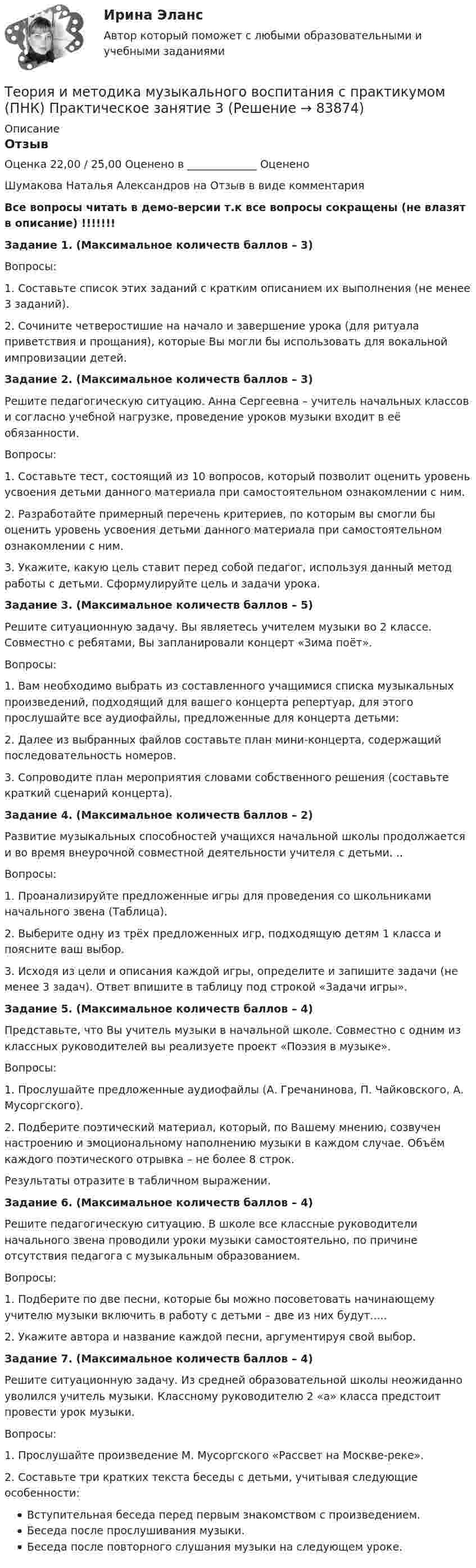     
            Описание
            ОтзывОценка 22,00 / 25,00 Оценено в _____________ ОцененоШумакова Наталья Александров на Отзыв в виде комментарияВсе вопросы читать в демо-версии т.к все вопросы сокращены (не влазят в описание) !!!!!!!Задание 1. (Максимальное количеств баллов – 3)Вопросы:1. Составьте список этих заданий с кратким описанием их выполнения (не менее 3 заданий).2. Сочините четверостишие на начало и завершение урока (для ритуала приветствия и прощания), которые Вы могли бы использовать для вокальной импровизации детей.Задание 2. (Максимальное количеств баллов – 3)Решите педагогическую ситуацию. Анна Сергеевна – учитель начальных классов и согласно учебной нагрузке, проведение уроков музыки входит в её обязанности.Вопросы:1. Составьте тест, состоящий из 10 вопросов, который позволит оценить уровень усвоения детьми данного материала при самостоятельном ознакомлении с ним.2. Разработайте примерный перечень критериев, по которым вы смогли бы оценить уровень усвоения детьми данного материала при самостоятельном ознакомлении с ним.3. Укажите, какую цель ставит перед собой педагог, используя данный метод работы с детьми. Сформулируйте цель и задачи урока. Задание 3. (Максимальное количеств баллов – 5)Решите ситуационную задачу. Вы являетесь учителем музыки во 2 классе. Совместно с ребятами, Вы запланировали концерт «Зима поёт». Вопросы:1.      Вам необходимо выбрать из составленного учащимися списка музыкальных произведений, подходящий для вашего концерта репертуар, для этого прослушайте все аудиофайлы, предложенные для концерта детьми:2.      Далее из выбранных файлов составьте план мини-концерта, содержащий последовательность номеров.3.       Сопроводите план мероприятия словами собственного решения (составьте краткий сценарий концерта).Задание 4. (Максимальное количеств баллов – 2)         Развитие музыкальных способностей учащихся начальной школы продолжается и во время внеурочной совместной деятельности учителя с детьми. ..Вопросы:1.        Проанализируйте предложенные игры для проведения со школьниками начального звена (Таблица).2.        Выберите одну из трёх предложенных игр, подходящую детям 1 класса и поясните ваш выбор.3.        Исходя из цели и описания каждой игры, определите и запишите задачи (не менее 3 задач). Ответ впишите в таблицу под строкой «Задачи игры».Задание 5. (Максимальное количеств баллов – 4)         Представьте, что Вы учитель музыки в начальной школе. Совместно с одним из классных руководителей вы реализуете проект «Поэзия в музыке». Вопросы:1. Прослушайте предложенные аудиофайлы (А. Гречанинова, П. Чайковского, А. Мусоргского).2. Подберите поэтический материал, который, по Вашему мнению, созвучен настроению и эмоциональному наполнению музыки в каждом случае. Объём каждого поэтического отрывка – не более 8 строк.Результаты отразите в табличном выражении.Задание 6. (Максимальное количеств баллов – 4)         Решите педагогическую ситуацию. В школе все классные руководители начального звена проводили уроки музыки самостоятельно, по причине отсутствия педагога с музыкальным образованием.Вопросы:1. Подберите по две песни, которые бы можно посоветовать начинающему учителю музыки включить в работу с детьми – две из них будут.....2. Укажите автора и название каждой песни, аргументируя свой выбор.Задание 7. (Максимальное количеств баллов – 4)        Решите ситуационную задачу. Из средней образовательной школы неожиданно уволился учитель музыки. Классному руководителю 2 «а» класса предстоит провести урок музыки.Вопросы:1. Прослушайте произведение М. Мусоргского «Рассвет на Москве-реке».2. Составьте три кратких текста беседы с детьми, учитывая следующие особенности:Вступительная беседа перед первым знакомством с произведением.Беседа после прослушивания музыки.Беседа после повторного слушания музыки на следующем уроке.    
            
            
            Теория и методика музыкального воспитания с практикумом (ПНК) Практическое занятие 2. Задания 3, 6, 9, 10, 14, 15, 16Теория и методика музыкального воспитания с практикумом (ПНК) Практическое занятие 3Теория и методика музыкального воспитания с практикумом (ПНК) Тестовые вопросы к разделу 1Теория и методика музыкального воспитания с практикумом (ПНК) Тестовые вопросы к разделу 2Теория и методика музыкального воспитания с практикумом (ПНК) Тестовые вопросы к разделу 3Теория и методика музыкального воспитания с практикумом.  Практическое занятие 1. Задание 10Теория и методика музыкального воспитания с практикумом.  Практическое занятие 1. Задание 10Теория и методика музыкального воспитания с практикумом (ПНК) Практическое занятие 2. Задание 1Теория и методика музыкального воспитания с практикумом (ПНК) Практическое занятие 2. Задание 11Теория и методика музыкального воспитания с практикумом (ПНК) Практическое занятие 2. Задание 12Теория и методика музыкального воспитания с практикумом (ПНК) Практическое занятие 2. Задание 13Теория и методика музыкального воспитания с практикумом (ПНК) Практическое занятие 2. Задание 17Теория и методика музыкального воспитания с практикумом (ПНК) Практическое занятие 2. Задание 2Теория и методика музыкального воспитания с практикумом (ПНК) Практическое занятие 2. Задание 4